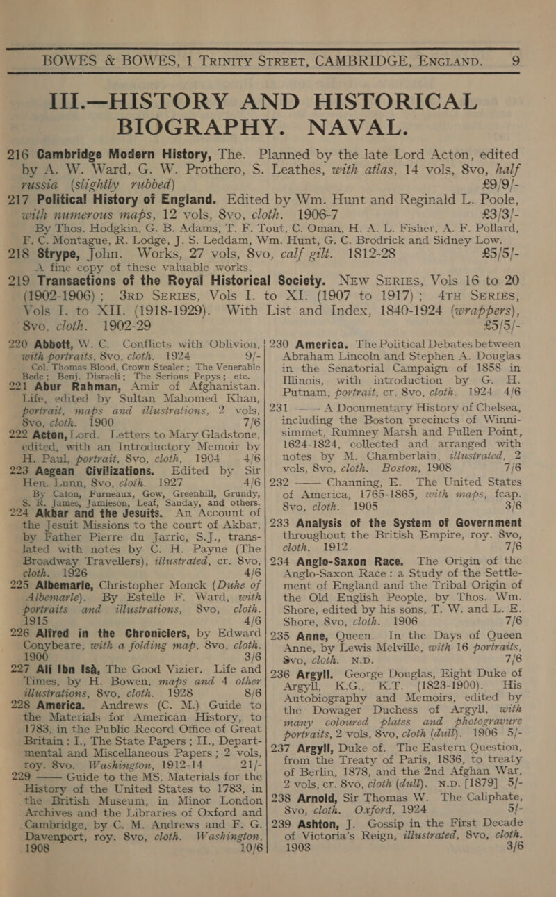   216 Gambridge Modern History, The. yussia (slightly rubbed) £9/9/- 1906-7 £3/3/- F. C. Montague, R 218 Strype, John. Works, A fine copy of these valuable works. 1812-28 £5/5/- (1902-1906) ; 3RD SERIES, Vols I. to XI. Vols 1. to XII. (1918-1929). 8vo, cloth. 1902-29 9/- The Venerable with portraits, 8vo, cloth. 1924 Col. Thomas Blood, Crown Stealer ; Bede ; Benj. Disraeli; The Serious Pepys; etc. Life, edited by Sultan Mahomed Khan, portrait, maps and illustrations, 2 vols, 8vo, cloth. 1900 7/6 222 Acton, Lord. Letters to Mary Gladstone, edited, with an Introductory Memoir by H. Paul, portrait, 8vo, cloth, 1904 4/6 223 Aegean Civilizations. Edited by Sir Hen. Lunn, 8vo, cloth. 1927 4/6 m4 Caton, Furneaux, Gow, Greenhill, Grundy, R. James, Jamieson, ” Leaf, Sanday, and others. 20d Akbar and the Jesuits. An Account of the Jesuit Missions to the court of Akbar, by Father Pierre du Jarric, S.J., trans- lated with notes by C. H. Payne (The Broadway Travellers), zllustvated, cr. 8vo, cloth. 1926 4/6 225 Albemarle, Christopher Monck (Duke of Albemarle). By Estelle F. Ward, with portraits and aillustvations, S8vo,_ cloth. 1915 4/6 226 Alfred in the Chroniclers, by Edward Conybeare, with a folding map, 8vo, cloth. 1900 3/6 227 Ali Ibn Is&amp;, The Good Vizier. Life and Times, by H. Bowen, maps and 4 other illusivations, 8vo, cloth. 1928 8/6 228 America. Andrews (C. M.) Guide to the Materials for American History, to 1783, in the Public Record Office of Great Britain : I., The State Papers ; II., Depart- mental and Miscellaneous Papers ; 2 vols, roy. 8vo. Washington, 1912-14 21/- 229 Guide to the MS. Materials for the History of the United States to 1783, in the British Museum, in Minor London Archives and the Libraries of Oxford and Cambridge, by C. M. Andrews and F. G. Davenport, roy. 8vo, cloth. Washington, 1908 10/6  (1907 to 1917); 4TH SERIEs, £5/5/- 230 America. The Political Debates between Abraham Lincoln and Stephen A. Douglas in the Senatorial Campaign of 1858 in Illinois, with introduction by G. H. Putnam, portrait, cr. 8vo, cloth. 1924 4/6 231 A Documentary History of Chelsea, including the Boston precincts of Winni- simmet, Rumney Marsh and Pullen Point, 1624-1824, collected and arranged with notes by M. Chamberlain, ¢llustrvated, 2 vols, 8vo, cloth. Boston, 1908 7/6 232 Channing, E. The United States of America, 1765-1865, with maps, feap. 8vo, cloth. 1905 3/6 233 Analysis of the System of Government throughout the British Empire, roy. 8vo, cloth. 1912 7/6 234 Anglo-Saxon Race. The Origin of the Anglo-Saxon Race: a Study of the Settle- ment of England and the Tribal Origin of the Old English People, by Thos. Wm. Shore, edited by his sons, T. W. and L. E. Shore, 8vo, cloth. 1906 7/6 235 Anne, Queen. In the Days of Queen Anne, by Lewis Melville, with 16 portraits, Svo, cloth. N.D. 7/6 236 Argyll. George Douglas, Eight Duke of Argyll, K.G., K.T. (1823-1900). His Autobiography and Memoirs, edited by the Dowager Duchess of Argyll, wth many coloured plates and photogravure portraits, 2 vols, 8vo, cloth (dull). 1906 5/- 237 Argyll, Duke of. The Eastern Question, from the Treaty of Paris, 1836, to treaty of Berlin, 1878, and the 2nd Afghan War, 2 vols, cr. 8vo, cloth (dull). N.p. [1879] 5/- 238 Arnold, Sir Thomas W. The Caliphate, Svo, cloth. Oxford, 1924 5/- 239 Ashton, J. Gossip in the First Decade of Victoria’s Reign, illustrated, 8vo, cloth. 1903 3/6  