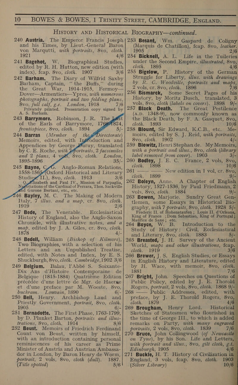 240 Austria. The Emperor Francis Joseph and his Times, by Lieut.-Genera] Baron von Marqutti, with portraits, 8vo, cloth. 1921 4/6 241 Bagehot, W._ Biographical Studies, edited by R. H. Hutton, new edition (with index), fcap. 8vo, cloth. 1907 3/6 242 Barham. The Diary of Wilfrid Saxby Barham, Captain, ‘“‘the Buffs,’ during the Great War, 1914-1915, Dover—Armentiers—Ypres, with numerous photographs, portrait and two folding plans, 8vo, full calf, g.e. London, 1918 7/6 A. S. Barham. 243 Barrymore. of the Earls of Barrymore, frontispiece, 8vo, cloth. 1894 4 244 Barras (Mymber of thege'l Memoirs, edited, with Ingfc Appendices by George by C. E. Roche, with Aortratts, 2 facsimiles Robinson, J. R. The [@ 179    and 2 plans, 4 voi, 8vo, cloth. London, 1895-1896 he 245 Seta! .), 8vo, cloth. 1913 pabeth and Paul IV., Mission of Parpaglia, efotiations of the Cardinal of Ferrara, Thos. Sackville     46 Baytey, M. Gs The Making of Modern Italy, 7 «lus. and a map, cr. 8vo, cloth. 1919 2/6 247 Bede, The Venerable. Ecclesiastical History of England, also the Anglo-Saxon Chronicle, with illustrative notes, and a map, edited by J. A. Giles, cr. 8vo, cloth. 1878 A|- 248 Bedell, William (Bishop of Kilmore), Two Biographies, with a selection of his Letters and an Unpublished Treatise, edited, with Notes and Index, by E. S. Shuckburgh, 8vo, cloth. Cambridge,1902 3/6 249 Belgium. Balau, PAbbé S. Soixante- Dix Ans d’Histoire Contemporaine de Belgique (1815-1884) Quatrieme Edition précédée d’une lettre de Mgr. de Haerme et d’une preface par M. Woeste, 8vo, buckvam. Louvain, 1890 6/- 250 Bell, Henry. Archbishop Laud and Priestly Government, portrait, 8vo, cloth. _ 1905 6/- 251 Bernadotte. The First Phase, 1763-1799, by D. Plunket Barton, portraits and illus- trations, 8vo, cloth. 1914 8/6 252 Beust. Memoirs of Friedrich Ferdinand Count von Beust, written by himself, with an introduction containing personal reminiscences of his career as Prime Minister of Austria and Austrian Ambassa- dor in London, by Baron Henry de Worm, portrait, 2 vols, 8vo, cloth (dull). 1887. (Title spotted) 5/6         253 Besant, Wm. Gaspard de Coligny (Marquis de Chatillon), fcap. 8vo, leather. 1905 2/6 254 Bicknell, A. L. Life in the Tuileries under the Second Empire, tllustrated, 8vo, cloth. 1895 4/6 255 Bigelow, P. History of the German Struggle for Liberty, illus. with drawings by fk. C. Woodville, porivaits and gee? 2 vols, cr. 8vo, cloth. 1896 256 Bismarck, Some Secret Pages of il History, by Moritz Busch, translated, 3 vols, 8vo, cloth (labels on covers). 1898 9/- 257 Black Death. The Great Pestilence (A.D. 1348-9), now commonly known as the Black Death, by F. A. Gasquet, 8vo, cloth. 1893 10/6 258 Blount, Sir Edward, K.C.B., etc. Me- moirs, edited by S.rJ cowed. with portraits, 8vo, cloth. 1902 4/- 259 Blowitz, HenriStephan de. My Memoirs, with a portrait and rllus., 8vo, cloth (library label removed from cover). 1903 3/- 260 Bodley, J. E. C. France, 2 vols, 8vo, cloth. 1898 10/6 261 —— New edition in 1 vol, cr. 8vo,’ cloth. 1899 - 262 Boleyn, Anne. A Chapter of English History, 1527-1536, by Paul Friedmann, 2 vols, 8vo, cloth. 1884 9/- 263 Bowen, Marjorie. Sundry Great Gen- tlemen, some Essays in Historical Bio- graphy, with 7 portraits, 8vo, cloth. 1928 5/-— Frederic II. of Hohenstaufen ; Louis IT. d’Orleans, King of France ;Dom Sebastiao, King of Portugal ; ‘ Matirice de Saxe; etc. 264 Boyce, W. B.  Introduction to nd Study of History: Civil, Ecclesiastical and Literary, 8vo, cloth. 1883 5/- 265 Breasted, J. H. Survey of the Ancient World, maps and other illustrations, fcap. cloth: 1919 3/6 266 Brewer, J.S. English Studies, or Essays in English History and Literature, edited by H. Wace, with memoir, 8vo, cloth. 1881 7/6 267 Bright, John. Speeches on Questions of | Public Policy, edited by J. E. Thorold Rogers, portrait, 2 vols, 8vo, cloth. 1868 9/- 268 Public Addresses, edited, with preface, by “Ji sE: Thorold Rogers, 8vo, cloth. 1879 4/6 269 Brougham, Henry Lord. Historical Sketches of Statesmen who flourished in the time of George III., to which is added remarks on Party, with many engraved portraits, 2 vols, 8vo, cloth. 1839 270 Bruce, John Collingwood (of Newcasile         on Tyne), by his Son. Life and Letters, with portrait and illus., 8vo, gilt cloth, g.t. Edinburgh, 1905 4/6 271 Buckle, H. T. History of Civilization in England, 3 vols, fcap. 8vo, cloth. 1903 (Silver Library) 10/