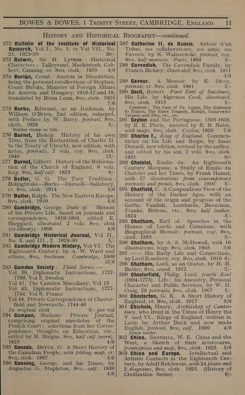   272 Bulletin of the Institute of Historical Research, Vol I., No. 1, to Vol VII., No. 21. 1923-30 30/- 273 Bulwer, Sir H. Lytton. Historical Characters ; Talleyrand, Mackintosh, Cob- bett, Canning, cr. 8vo, cloth. 1870 4/6 274 Burian, Count. Austria in Dissolution, being the personal recollections of Stephan, Count Buridn, Minister of Foreign Affairs for Austria and Hungary, 1915-17 and 18, translated by Brian Lunn, 8vo, cloth. 1925 7/6 275 Burke, Edmund, as an Irishman, by William O’Brien, 2nd edition, enlarged, with Preface by W. Barry, portract, 8vo, cloth. 1926 5/- Rubber stamp on title. 276 Burnet, Bishop. History of his own Time, from the Restoration of Charles II. to the Treaty of Utrecht, new edition, with notes, portraits, 2 vols, roy. 8vo, cloth. 1840 15/- 277 Burnet, Gilbert. History of the Reforma- tion of the Church of England, 6 vols, fcap. 8vo, half calf. 1825 9/- 278 Butler, G. G. The Tory Tradition: Bolingbroke—Burke—Disraeli—Salisbury, cr. 8vo, cloth. 1914 3/6 279 Butler, Ralph. The New Eastern Europe, 8vo, cloth. 1919 4 280 Gambridge, George, Duke of. Memoir of his Private Life, based on journals and correspondence, 1819-1904, edited E. Sheppard, zllustvated, 2 vols, 8vo, cloth (ex-library). 1906 4/6 281 Cambridge Historical Journal, Vol II., No. 3, and III., 2. 1928-30 5/- 282 Cambridge Modern History, Vol VI. The Eighteenth Century, by A. W. Ward and others, 8vo, buckvam. Cambridge, 1909 12/6 Third Series :— 1727- 283 Camden Society : Vol 39, Diplomatic Instructions, 1789, Vol 5, Sweden Vol 41, The Camden Miscellany, Vol 15 Vol 43, Diplomatic Instructions, 1727- 1744, Vol 6, France Vol 44, Private Correspondence of Chester- field and Newcastle, 1744-46 In original cloth 284 Gampan, Madame. Private Journal, comprising original anecdotes of the French Court; selections from her Corres- pondence, thoughts on Education, etc., edited by M. Maigne, 8vo, haif calf (worn). 1825 4/6 285 Ganada. Bryce, G. A Short History of the Canadian People, with folding map, cr. 8vo, cloth. 1887 3/6 286 Canning, George, and his Times, by Augustus G. Stapleton, 8vo, calf. 1859 4/6 5/- per vol 287 Catherine #1. de Russie. Autour d’un Trone, ses collaborateurs, ses amis, ses Favoris, by K. Waliszewski, portrait, roy. 8vo, half morocco. Paris, 1894 5/- 288 Gavendish. The Cavendish Family, by Francis Bickley, tllustrated, 8vo, cloth. 1911 3/6 289 Gavour. A Memoir, portrait, cr. 8vo, cloth. 1861 5/- 290 Cecil, Robert. First Earl of Salisbury, His Life, by Algernon Cecil, tllustrated, 8vo, cloth. 1915 5/- Contents: The Case of Dr. Lopez, The Embassy to France, The Essex Tragedy, Ralegh, Gunpowder Treason and Plot, etc., etc. 291 Geylon and the Portuguese, 1505-1638, by R. E. Pieris, assisted by R. B. Naish, with maps, 8vo, cloth. Ceylon, 1920 7/6 292 Charles [., AKing of England. Commen- taries on his Life and Reign, by Isaac Disraeli, new edition, revised by the author, and edited by his son, 2 vols, 8vo, cloth. 1851 9/- 293 Chatelet, Emilie du. An Eighteenth Century Marquise, a Study of Emilie du Chatelet and her Times, by Frank Hamel, with 17 illustrations from contemporary portraits and prints, 8vo, cloth. 1910 — 5/- 294 Ghatfield, C. A Compendious View of the History of the Darker Ages, with an account of the origin and progress of the Goths, Vandals, Lombards, Bavarians, Franks, Britons, etc., 8vo, half leather. 1824 5/- 295 Chatham, Earl of. Speeches in the Houses of Lords and Commons, with Biographical Memoir, portrait, roy. 8vo, cloth. 1853 5/- 296 Chatham, by A. S. McDowall, with 16 illustrations, fcap. 8vo, cloth. 1905 3/6 297 His Early Life and Connections, by Lord Rosebery, roy. 8vo, cloth. 1910 6/- 298 Chatham, Lord, as an Orator, by H. M. Butler, 8vo, sewed. 1912 2/- 299 Chesterfield, Philip, Lord, fourth Earl (1694-1773). Life: his Ancestry, Personal Character and Public Services, by W. H. Craig, 28 portraits, 8vo, cloth. 1907 5/- 300 Chesterton, G. K. A Short History of England, cr. 8vo, cloth. 1917 3/6 301 Chichele, Henry, Archbishop of Canter- bury, who lived in the Times of Henry the Latin by Arthur Duck and now made English, portrait, 8vo, calf. 1699 4/6 Joints tender. 302 China. SootTHILL, W. E. China and the West, a Sketch of their intercourse, frontispiece and map, 8vo, cloth. 1925 5/6 303 China and Europe. Intellectual and Artistic Contacts in the Eighteenth Cen- tury, by Adolf Reichwein, with 24 plates and 2 diagrams, 8vo, cloth. 1925. (History of Civilization Series) 6/- 