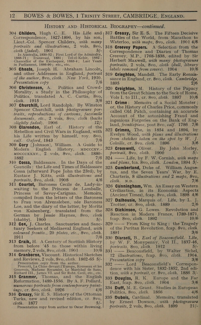  12  304 Childers, Hugh C. E. His Life and Correspondence, 1827-1896, by his son, Lieut.-Col. Spencer Childers, with many portraits and illustrations, 2 vols, 8vo, cloth (faded). 1901 5/- In Australia, 1850-52 ; First Lord of the Admiralty, 1868-71; Transvaal, 1881; Tel-el-Kebir, 1882 ; Chancellor of the Exchequor, 1883-4; Last Years in Parliament, 1886-90; etc., etc. 305 Choate, Joseph H. Abraham Lincoln, and other Addresses in England, portrait of the author, 8vo, cloth. New York, 1910. Presentation copy 7/6 306 Christensen, A. Politics and Crowd- Morality, a Study in the Philosophy of Politics, translated A. C. Curtis, 8vo, cloth. 1915 3/6 307 Churchill, Lord Randolph. By Winston Spencer Churchill, with photogravure por- traits, veproductions of cartoons, facsimile documents, etc., 2 vols, 8vo, cloth (backs slightly faded). 1906 12/- 308 Clarendon, Earl of. History of the Rebellion and Civil Wars in England, with his Life written by himself, roy. 8vo, calf. Oxford, 1843 7/6 309 Gory [Johnson], William. A Guide to Modern English History, MDCCCXV.- MDCCCXXXV., 2 vols, 8vo, cloth. 1880- 1882 7/6 310 Gossa, Baldassare. In the Days of the Councils : the Life and Times of Baldassare Cossa (afterward Pope John the 23rd), by Eustace J. Kitts, with illustrations and portraits, 8vo, cloth. 1908 4/6 311 Courtot, Baroness Cecile de, Lady-in- waiting to the Princess de Lamballe, Princess of Savoy-Carignan. Memoirs, compiled from the letters of the Baroness to Frau von Alvensleben, née Baroness Loe, and the diary of the latter, by Moritz von Kaisenberg, translated from the German by Jessie Haynes, 8vo, cloth (shabby). 1900 5/- 312 Gox, J. Charles. Sanctuaries and Sanc- coloured frontis., 20 plates, etc., 8vo, cloth. 1911 7/6 313 Craik, H. A Century of Scottish History from before 45 to those within living memory, 2 vols, 8vo, cloth. 1901 10/6 314 CGranborne, Viscount. Historical Sketches and Reviews, 2 vols, 8vo, cloth. 1862-65 5/- Presentation copy from the author. Prescott, La Chine devant l’Europe, Rousseau et les Genevois, Madame Recamier, Le Maréchal de Saxe, Richard III., James VI. and Sir Robt. Cecil, etc., etc. 315 Granmer, Thomas, and the English Reformation, 1489-1556. By A. F. Pollard, numerous portraits from contemporary paint- ings, cr. 8vo, cloth. 1926 316 Greasy, Sir E.S. History of the Ottoman Turks, new and revised edition, cr. 8vo, cloth. 1877 5/- Presentation copy from author to Oscar Browning. 317 Greasy, Sir E.S. The Fifteen Decisive Battles of the World, from Marathon to Waterloo, with maps, 8vo, cloth. 1901 4/6 318 Greevey Papers. A Selection from the Correspondence and Diaries of Thomas Creevey, M.P., 1768-1838, edited by Sir Herbert Maxwell, with many photogravure portraits, 2 vols, 8vo, cloth (dull, library labels vemoved from covers). 1904 10/6 319 CGrieghton, Mandell. The Early Renais- sance in England, cr. 8vo, cloth. Cambridge, 1895 2/6 320 Creighton, M. History of the Papacy from the Great Schism to the Sack of Rome, Vols I. to III., cr. 8vo, cloth. 1897 10/6 321 Crime: Memoirs of a Social Monster ; or, the History of Charles Price, commonly called Old Patch, containing an accurate Account of the astonishing. Fraud and ingenious Forgeries on the Bank of Eng- land, frontispiece, post 8vo, calf. 1786 7/6 322 Crimea, The, in 1854 and 1894, by Evelyn Wood, with plans and illustrations from sketches taken on the spot by W. J. Colville, cr. 8vo, cloth. 1896 3/6 323 Cromwell, Oliver. By John Morley, portrait, 8vo, cloth. 1900 5/- 324 Life, by F. W. Cornish, with maps and plans, fca. 8vo, cloth. London, 1894 3]- 325 Cumberland, Duke of. William Augus- tus, and the Seven Years’ War, by E. Charteris, 8 illustrations and 2 maps, 8vo cloth. N.D.. 7/6 326 Cunningham, Wm. An Essay on Western  Civilization, in its Economic Aspects (Ancient Times), fcap. 8vo, cloth. 1898 4/6 327 Dalhousie, Marquis of. Life, by L. J. Trotter, cr. 8vo, cloth. 1889 2/6 328 Dickinson, G. Lowes. Revolution and Reaction in Modern France, 1789-1871, feap. 8vo, cloth. 1892 10/6 329 From King to King: the Tragedy of the Puritan Revolution, fcap. 8vo, cloth. 1891 3/6 330 Disraeli, B., Earl of Beaconsfield. Life, by W. F. Monypenny, Vol II., 1837-46, portraits, 8vo, cloth. 1912 5/- 331 Beaconsfield, by Walter Sichel, 12 illustrations, feap. 8vo, cloth. 1904. Presentation copy 3/6 — 332 Lord Beaconsfield’s Correspon- dence with his Sister, 1832-1852, 2nd edi- tion, with a portrait, cr. 8vo, cloth. 1886 3/- 333 Douglas, R. K. Europe and the Far East, feap. 8vo, cloth. 1904 3/6 334 Duff, M. E. Grant. Studies in European Politics, 8vo, cloth. 1866 4/6 335 Dubois, Cardinal. Memoirs, translated — by Ernest Dowson, with photogravure portraits, 2 vols, 8vo, cloth. 1899 21/-   