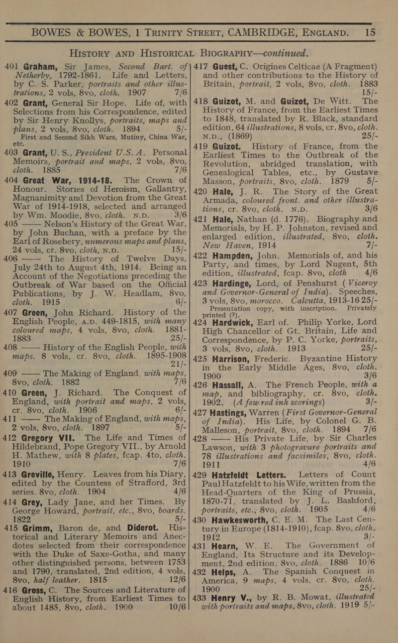  15  Netherby, 1792-1861. Life and Letters, by C. S. Parker, portraits and other illus- trations, 2 vols, 8vo, cloth. 1907 7/6 402 Grant, General Sir Hope. Life of, with Selections from his Correspondence, edited by Sir Henry Knollys, portraits, maps and plans, 2 vols, 8vo, cloth. 1894 5/- First and Second Sikh Wars, Mutiny, China War, etc. 403 Grant, U.S., President U.S.A. Personal Memoirs, portrait and maps, 2 vols, 8vo, cloth. 1885 7/6 404 Great War, 1914-18. The Crown of Honour. Stories of Heroism, Gallantry, Magnanimity and Devotion from the Great War of 1914-1918, selected and arranged by Wm. Moodie, 8vo, cloth. N.D. 3/6 405 Nelson’s History of the Great War, by John Buchan, with a preface by the ‘Earl of Rosebery, numerous maps and plans, 24 vols, cr. 8vo, cloth, N.D. 15/- 406 The History of Twelve Days, July 24th to August 4th, 1914. Being an Account of the Negotiations preceding the Outbreak of War based on the Official Publications, by J. W. Headlam, 8vo, cloth. 1915 6/- 407 Green, John Richard. History of the English People, a.p. 449-1815, with many coloured maps, 4 vols, 8vo, cloth. 1881-     1883 25/- 408 History of the English People, with maps. 8 vols, cr. 8vo, cloth. 1895-1908 21/- 409 The Making of England, with maps, 8vo, cloth. 1882 a 410 Green, J. Richard. The Conquest of England, with portrait and maps, 2 vols, cr. 8vo, cloth. 1906 6/- 411 The Making of England, with maps, 2 vols, 8vo, cloth. 1897 5/- 412 Gregory VII. The Life and Times of Hildebrand, Pope Gregory VII., by Arnold H. Mathew, with 8 plates, fcap. 4to, cloth. 1910 7/6 413 Greville, Henry. Leaves from his Diary, edited by the Countess of Strafford, 3rd series. 8vo, cloth. 1904 4/6 414 Grey, Lady Jane, and her Times. By 1822 5/- 415 Grimm, Baron de, and Diderot. His- torical and Literary Memoirs and Anec- dotes selected from their correspondence with the Duke of Saxe-Gotha, and many other distinguished persons, between 1753 and 1790, translated, 2nd edition, 4 vols, 416 Gross, C. The Sources and Literature of ' English History, from Earliest Times to about 1485, 8vo, cloth. 1900 10/6  and other contributions to the History of Britain, portrait, 2 vols, 8vo, cloth. 1883 15/- 418 Guizot, M. and Guizot, De Witt. The History of France, from the Earliest Times to 1848, translated by R. Black, standard edition, 64 illustrations, 8 vols, cr. 8vo, cloth. N.D., (1869) 25/- 419 Guizot. History of France, from the Earliest Times to the Outbreak of the Revolution, abridged translation, with Genealogical Tables, etc., by Gustave Masson, portraits, 8vo, cloth. 1879 5/- 420 Hale, J. R. The Story of the Great Armada, coloured front. and other illustra- tions, cr. 8vo, cloth. N.D. 421 Hale, Nathan (d. 1776). Biography and Memorials, by H. P. Johnston, revised and enlarged edition, illustrated, 8vo, cloth. New Haven, 1914 7/- 422 Hampden, John. Memorials of, and his Party, and times, by Lord Nugent, Sth edition, illustrated, fcap. 8vo, cloth 4/6 423 Hardinge, Lord, of Penshurst ( Viceroy and Governor-General of India). Speeches, 3 vols, 8vo, morocco. Calcutta, 1913-16 25/- Presentation copy, with inscription. Privately printed (?).: 424 Hardwick, Earl of. Philip Yorke, Lord High Chancellor of Gt. Britain, Life and Correspondence, by P. C. Yorke, portraits, 3 vols, 8vo, cloth. 1913 25/- 425 Harrison, Frederic. Byzantine History in the Early Middle Ages, 8vo, cloth. 1900 3/6 map, and bibliography, cr. 8vo, cloth. 1902. (A few ved ink scorings) 3/- 427 Hastings, Warren (First Governor-General of India). His Life, by Colonel G. B. Malleson, portrait, 8vo, cloth. 1894 7/6 428 His Private Life, by Sir Charles Lawson, with 3 photogravure portraits and 78 illustrations and facsimiles, 8vo, cloth. 1911 A/6 429 Hatzfeldt Letters. Letters of Count Paul Hatzfeldt to his Wife, written from the Head-Quarters of the King of Prussia, 1870-71, translated by J. L. Bashford, 430 Hawkesworth, C. E. M. The Last Cen- tury in Europe (1814-1910), fcap. 8vo, cloth. 1912 3/- 431 Hearn, W. E. The Government of England, Its Structure and its Develop- ment, 2nd edition, 8vo, cloth. 1886 10/6 432 Helps, A. The Spanish Conquest in 1900 25/- 433 Henry V., by R. B. Mowat, illustrated with portraits and maps, 8vo, cloth, 19 19 5/- 