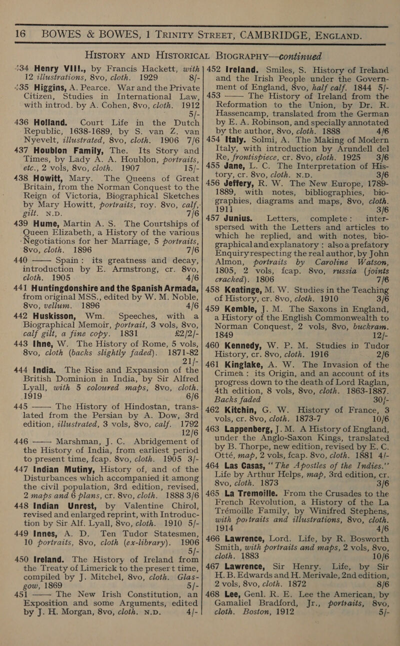 +34 Henry VIII., by Francis Hackett, with 12 iliustrations, 8vo, cloth. 1929 8/- <35 Higgins, A. Pearce. War and the Private Citizen, Studies in International Law, with introd. by A. Cohen, 8vo, cloth. 1912 . 5/- 436 Holland. Court Life in the Dutch Nyevelt, illustrated, 8vo, cloth. 1906 7/6 437 Houblon Family, The. Its Story and etc., 2 vols, 8vo, cloth. 1907 15/- 438 Howitt, Mary. The Queens of Great Britain, from the Norman Conquest to the Reign of Victoria, Biographical Sketches gilt. N.D. 7/6 439 Hume, Martin A. S. The Courtships of Queen Elizabeth, a History of the various ‘Negotiations for her Marriage, 5 portraits, 8vo, cloth. 1896 7/6 440 Spain: its greatness and decay, introduction by E. Armstrong, cr. 8vo, cloth. 1905 4/6 441 Huntingdonshire and the Spanish Armada, 8vo, vellum. 1896 4/6 442 Huskisson, Wm. Speeches, with a Biographical Memoir, portrait, 3 vols, 8vo, calf gilt, a fine copy. 1831 £2 /2/- 443 Ihne, W. The History of Rome, 5 vols, 21/- 444 India. The Rise and Expansion of the British Dominion in India, by Sir Alfred Lyall, with 5 coloured maps, 8vo, cloth. 1919 6/6 445 The History of Hindostan, trans- lated from the Persian by A. Dow, 3rd edition, tllustrated, 3 vols, 8vo, calf. 1792 12/6 446 Marshman, J. C. Abridgement of the History of India, from earliest period to present time, fcap. 8vo, cloth. 1905 3/- 447 Indian Mutiny, History of, and of the Disturbances which accompanied it among the civil population, 3rd edition, revised, 2 maps and 6 plans, cr. 8vo, cloth. 1888 3/6 448 Indian Unrest, by Valentine Chirol, revised and enlarged reprint, with Introduc- tion by Sir Alf. Lyall, 8vo, cloth. 1910 5/- 449 Innes, A. D. Ten Tudor Statesmen, 10 portraits, 8vo, cloth (ex-library). 1906 5    450 Ireland. The History of Ireland from the Treaty of Limerick to the presert time, compiled by J. Mitchel, 8vo, cloth. Glas- 451 The New Irish Constitution, an Exposition and some Arguments, edited by J. H. Morgan, 8vo, cloth. N.v. 4/-  452 Ireland. Smiles, S. History of Ireland and the Irish People under the Govern- ment of England, 8vo, half calf. 1844 5/- 453 The History of Ireland from the Reformation to the Union, by Dr. R. Hassencamp, translated from the German by E. A. Robinson, and specially annotated 454 Italy. Solmi, A. The Making of Modern Italy, with intreduction by Arundell del 456 Jeffery, R. W. The New Europe, 1789- 1889, with notes, bibliographies, bio- graphies, diagrams and maps, 8vo, cloth. 1911 3/6 457 Junius. Letters, complete: inter- spersed with the Letters and articles to which he replied, and with notes, bio- graphicaland explanatory : alsoa prefatory Enquiry respecting the real author, by John Almon, portraits by Caroline Watson, 1805, 2 vols, fcap. 8vo, russia (joints cracked). 1806 j 458 Keatinge, M. W. Studies in the Teaching 459 Kemble, J. M. The Saxons in England, a History of the English Commonwealth to Norman Conquest, 2 vols, 8vo, buckram. 1849 12/- 460 Kennedy, W. P. M. Studies in Tudor 461 Kinglake, A. W. The Invasion of the Crimea: its Origin, and an account of its progress down to the death of Lord Raglan, 4th edition, 8 vols, 8vo, cloth. 1863-1887. Backs faded 30/- 462 Kitchin, G. W. History of France, 3 vols, cr. 8vo, cloth. 1873-7 10/6 463 Lappenberg, J. M. A History of England, under the Anglo-Saxon Kings, translated by B. Thorpe, new edition, revised by E. C. Otté, map, 2 vols, feap. 8vo, cloth. 1881 4/- 464 Las Casas, ‘‘The Apostles of the Indies.”’ Life by Arthur Helps, map, 3rd edition, cr. 8vo, cloth. 1873 3/6 465 La Tremoille. From the Crusades to the French Revolution, a History of the La Trémoille Family, by Winifred Stephens, with portraits and illustrations, 8vo, cloth. 1914 4/6 466 Lawrence, Lord. Life, by R. Bosworth Smith, with portraits and maps, 2 vols, 8vo, cloth. 1883 10/6 467 Lawrence, Sir Henry. Life, by Sir H. B. Edwards and H. Merivale, 2nd edition, 468 Lee, Genl. R. E. Lee the American, by Gamaliel Bradford, Jr., portraits, 8vo, cloth. Boston, 1912 35/- 
