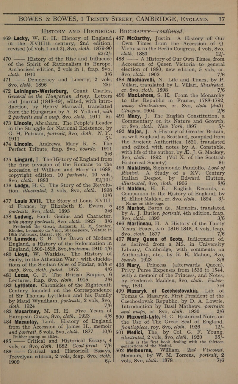  17  in the XVIIIth century, 2nd edition, revised (of Vols 1 and 2), 8vo, cloth. 1879-90 £2/2/- 470 History of the Rise and Influence of the Spirit of Rationalism in Europe, Authorised edition, 2 vols in 1, fcap. 8vo,   471 Democracy and Liberty, 2 vols, General in the Hungarian Army. Letters and Journal (1848-49), edited, with intro- from the Hungarian by A. B. Yolland, with 473 Lincoln, Abraham. The People’s Leader in the Struggle for National Existence, by G. H. Putnam, portrait, 8vo, cloth. N.Y., 1911 5/- 474 Lincoln. Andrews, Mary R. S. The Perfect Tribute, feap. 8vo, boards. ae 3/6 475 Lingard, J. The History of England from the first invasion of the Romans to the accession of William and Mary in 1688, copyright edition, 10 portraits, 10 vols, 8vo, cloth. 1883 476 Lodge, H. C. The Story of the Revolv- tion, itllustrated, 2 vols, 8vo, cloth. 1898 10/6 477 Louis XVII. The Story of Louis XVIII. of France, by Elizabeth E. Evans, 5 portraits, 8vo, cloth. 1893 3/6 478 Ludwig, Emil. Genius and Character, with many portraits, 8vo, cloth. 1927 3/6 Frederick the Great, Bismarck, H. M. Stanley, Rhodes, Leonardo da Vinci, Shakespeare, Voltaire in 479 Lumsden, C. B. The Dawn of Modern England, a History of the Reformation in England, 1509-1525, 8vo, buckram. 1910 4/6 480 Lloyd, W. Watkiss. The History of Sicily, to the Athenian War ; with elucida- tions of the Sicilian Odes of Pindar, with a map, 8vo, cloth, faded. 1872 4/6 481 Lucas, C. P. The British Empire, 6 Lectures, fcap. 8vo, cloth. 1915 2/6 482 Lyttleton. Chronicles of the Eighteenth Century founded on the Correspondence of Sir Thomas Lyttleton and his Family by Maud Wyndham, portraits, 2 vols, 8vo, cloth. 1924 7/6 483 Macartney, M. H. H. Five Years of European Chaos, 8vo, cloth. 1923 4/6 484 Macaulay, Lord. History of England and portrait, 5 vols, 8vo, cloth. 1877 10/6 Rubber stamp on titles. 485 Critical and Historical Essays, 4 vols, cr. 8vo, cloth. 1882. Good print 7/6 486  Critical and Historical Essays, Trevelyan edition, 2 vols, fcap. 8vo, cloth.  A History of Our Own Times from the Accession of Q. Victoria to the Berlin Congress, 4 vols, 8vo, cloth. 1880 12}- 488 A History of Our Own Times, from Accession of Queen Victoria to general election of 1880, new edition, 5 vols, cr. 489 Machiavelli, N. Life and Times, by P. 490 MacLehose, S. H. From the Monarchy to the Republic in France, 1788-1792, Glasgow, 1904 2/6 Commentary on its Nature and Growth, cr. 8vo, cloth. New York, 1897 5/- 492 Major, J. A History of Greater Britain, as well England as Scotland, compiled from the Ancient Authorities, 1521, translated and edited with notes by A. Constable, with life of the author, by 4. J. G. Mackey, 8vo, cloth. 1892. (Vol X. of the Scottish Historical Society) 6/- 493 Malatesta, Sigismondo Pandolfo, Lord of Rimini. A Study of a XV. Century Italian Despot, by Edward Hutton, 494 Malden, H. E. English Records, a Companion to the History of England, by Name on title-page. 495 Marbot, Baron de. Memoirs, translated by A. J. Butler, portrait, 4th edition, fcap. 496 Martineau, H. A History of the Thirty Years’ Peace, A.D. 1816-1846, 4 vols, fcap. 497 Mary Queen of Scots, Indictment of, as derived from a MS. in University Library, Cambridge, with comments on Authorship, etc., by R. H. Mahon, 8vo, boards. 1923 3/6 498 Mary, Princess (afterwards Queen). Privy Purse Expenses from 1536 to 1544, with a memoir of the Princess, and Notes, by Frederick Madden, 8vo, cloth. Picker- ing, 1831 7/6 499 Masaryk of CGzechosiovakia. Life of Tomas G. Masaryk, First President of the Czechoslovak Republic, by D. A. Lowrie, Introduction by Basil Mathews. portraits and maps, cr. 8vo, cloth. 1930 2/6 500 Maxwell-Lyte, H.C. Historical Notes on the Use of The Great Seal of England, 501 Medici, The, by Col. G. F. Young, illustrated, 2 vols, 8vo, cloth. 1920 35/- This is the first book dealing with the thirteen generations of the Medici. . 502 Melbourne, William, 2nd Viscount. Memoirs, by W. M. Torrens, portrait, 2 