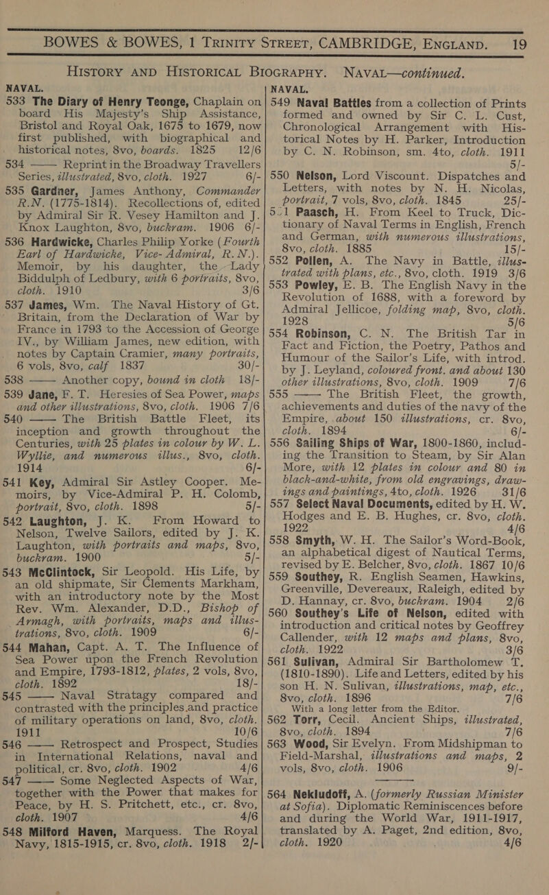 NAVAL. 533 The Diary of Henry Teonge, Chaplain on board His Majesty’s Ship Assistance, Bristol and Royal Oak, 1675 to 1679, now first published, with biographical and historical notes, 8vo, boards. 1825 12/6 534 Reprint in the Broadway Travellers Series, tllustvated, 8vo, cloth. 1927 6/- 535 Gardner, James Anthony, Commander R.N. (1775-1814). Recollections of, edited by Admiral Sir R. Vesey Hamilton and J. Knox Laughton, 8vo, buckvam. 1906 6/- 536 Hardwicke, Charles Philip Yorke (Fourth Earl of Hardwicke, Vice- Admiral, R.N.). Memoir, by his daughter, the.Lady Biddulph of Ledbury, with 6 portraits, 8vo, cloth. 1910 3/6 537 James, Wm. The Naval History of Gt. Britain, from the Declaration of War by France in 1793 to the Accession of George IV., by William James, new edition, with notes by Captain Cramier, many portraits, 6 vols, 8vo, calf 1837 30/- 538 Another copy, bound in cloth 18/- 539 Jane, F. T. Heresies of Sea Power, maps and other illustrations, 8vo, cloth. 1906 7/6 540 The British Battle Fleet, its inception and growth throughout the Centuries, with 25 plates in colour by W. L. Wyllie, and numerous tillus., 8vo, cloth.    1914 6/- 541 Key, Admiral Sir Astley Cooper. Me- moirs, by Vice-Admiral P. H. Colomb, portrait, 8vo, cloth. 1898 5/- 542 Laughton, J. K. From Howard to Nelson, Twelve Sailors, edited by J. K. Laughton, with portraits and maps, 8vo, buckrvam. 1900 5/ 543 McClintock, Sir Leopold. His Life, by an old shipmate, Sir Clements Markham, with an introductory note by the Most Rev. Wm. Alexander, D.D., Bishop of Aymagh, with portraits, maps and illus- trations, 8vo, cloth. 1909 6/- 544 Mahan, Capt. A. T. The Influence of Sea Power upon the French Revolution and Empire, 1793-1812, plates, 2 vols, 8vo, cloth. 1892 18/- 545 Naval Stratagy compared and contrasted with the principles.and practice of military operations on land, 8vo, cloth. 1911 10/6 546 Retrospect and Prospect, Studies in International Relations, naval and political, cr. 8vo, cloth. 1902 4/6 547 Some Neglected Aspects of War, together with the Power that makes for Peace, by H. S. Pritchett, etc:, cr. 8vo, cloth. 1907 4/6 548 Milford Haven, Marquess. The Royal Navy, 1815-1915, cr. 8vo, cloth. 1918 2/-    19 NAvAL—continued. NAVAL. 549 Naval Battles from a collection of Prints formed and owned by Sir C. L. Cust, Chronological Arrangement with His- torical Notes by H. Parker, Introduction by C. N. Robinson, sm. 4to, cloth. 1911 5/- 550 Nelson, Lord Viscount. Dispatches and Letters, with notes by N. H. Nicolas, portrait, 7 vols, 8vo, cloth. 1845 25/- 5/1 Paasch, H. From Keel to Truck, Dic- tionary of Naval Terms in English, French and German, with numerous illustrations, 8vo, cloth. 1885 15/- 552 Pollen, A. The Navy in Battle, iilus- trated with plans, etc., 8vo, cloth. 1919 3/6 553 Powley, E. B. The English Navy in the Revolution of 1688, with a foreword by Admiral Jellicoe, folding map, 8vo, cloth. 1928 5/6 554 Robinson, C. N. The British Tar in Fact and Fiction, the Poetry, Pathos and Humour of the Sailor’s Life, with introd. by J. Leyland, coloured front. and about 130 other illustrations, 8vo, cloth. 1909 7/6 555 The British Fleet, the growth, achievements and duties of the navy of the Empire, about 150 illustrations, cr. 8vo, cloth. 1894 6/- 556 Sailing Ships of War, 1800-1860, includ- ing the Transition to Steam, by Sir Alan More, with 12 plates im colour and 80 in black-and-white, from old engravings, draw- ings and paintings, 4to, cloth. 1926 31/6 557 Select Naval Documents, edited by H. W. Hodges and E. B. Hughes, cr. 8vo, cloth. 1922 4/6 558 Smyth, W. H. The Sailor’s Word-Book, an alphabetical digest of Nautical Terms, revised by E. Belcher, 8vo, cloth. 1867 10/6 559 Southey, R. English Seamen, Hawkins, Greenville, Devereaux, Raleigh, edited by D. Hannay, cr. 8vo, buckram. 1904 2/6 560 Southey’s Life of Nelson, edited with introduction and critical notes by Geoffrey Callender, with 12 maps and plans, 8vo, cloth. 1922 3/6 561 Sulivan, Admiral Sir Bartholomew T. (1810-1890). Life and Letters, edited by his son H. N. Sulivan, illustrations, map, etc., 8vo, cloth. 1896 7/6 With a long letter from the Editor. 562 Torr, Cecil. Ancient Ships, illustrated, 8vo, cloth. 1894 7/6 563 Wood, Sir Evelyn. From Midshipman to Field-Marshal, illustrations and maps, 2 vols, 8vo, cloth. 1906 9/-   564 Nekludoff, A. (formerly Russian Minister at Sofia). Diplomatic Reminiscences before and during the World War, 1911-1917, translated by A. Paget, 2nd edition, 8vo, cloth. 1920 4/6