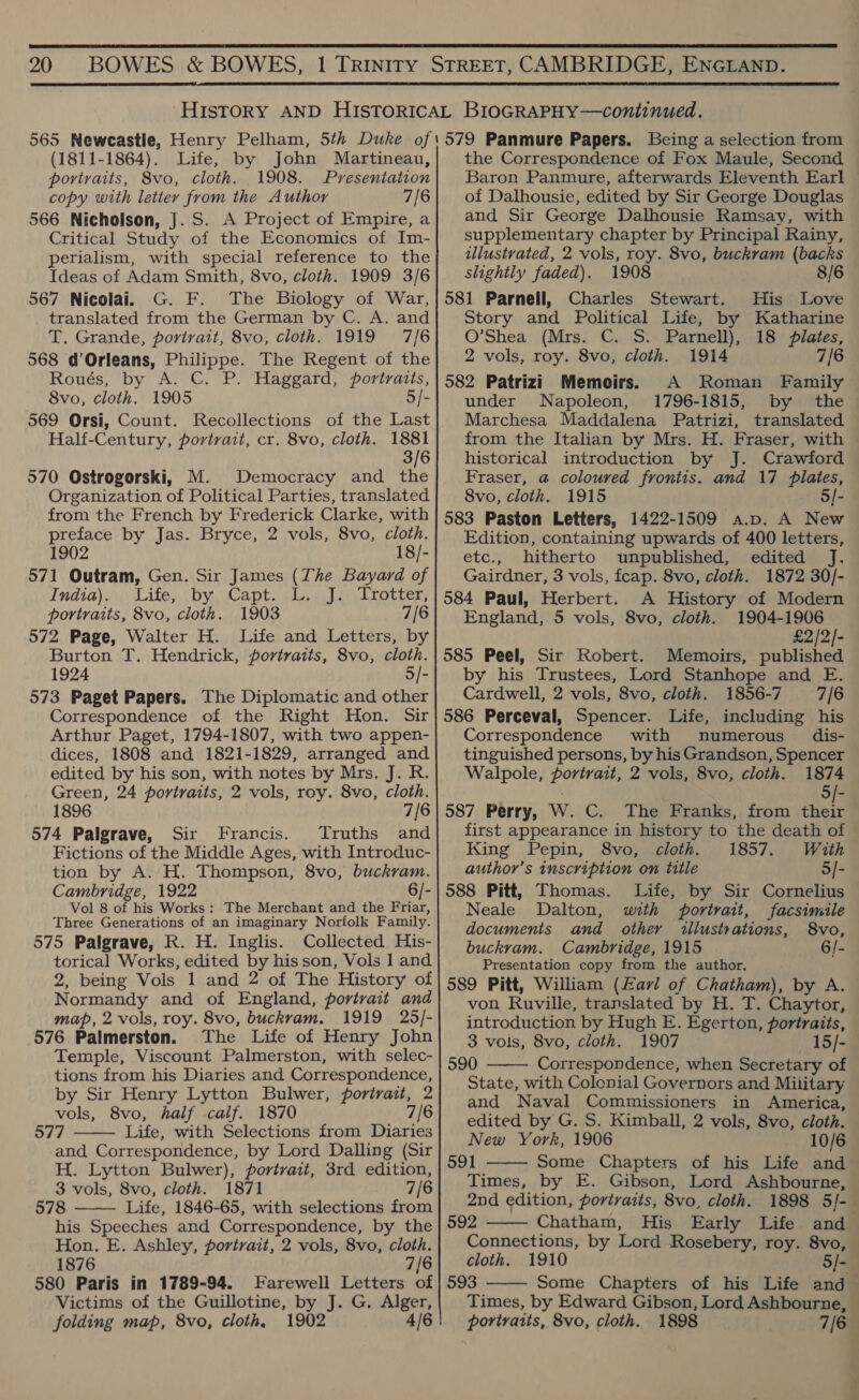 20  (1811-1864). Life, by John Martineau, portraits, 8vo, cloth. 1908. Presentation copy with letter from the Author 7/6 566 Nicholson, J. S. A Project of Empire, a Critical Study of the Economics of Im- perialism, with special reference to the Ideas of Adam Smith, 8vo, cloth. 1909 3/6 567 Nicolai. G. F. The Biology of War, translated from the German by C. A. and T. Grande, portrait, 8vo, cloth. 1919 7/6 568 d’Orleans, Philippe. The Regent of the Roués, by A. C. P. Haggard, portraits, 8vo, cloth. 1905 5/- 569 Orsi, Count. Recollections of the Last Half-Century, portrait, cr. 8vo, cloth. “ae 3/6 570 Ostrogorski, M. Democracy and the Organization of Political Parties, translated from the French by Frederick Clarke, with preface by Jas. Bryce, 2 vols, 8vo, cloth. 1902 18/- 571 Outram, Gen. Sir James (The Bayard of India). Life, \by,.Capt. .L.: J.\ Trotter, portraits, 8vo, cloth. 1903 7/[6 572 Page, Walter H. Life and Letters, by Burton T. Hendrick, portraits, 8vo, cloth. 1924 5/- 573 Paget Papers. The Diplomatic and other Correspondence of the Right Hon. Sir Arthur Paget, 1794-1807, with two appen- dices, 1808 and 1821-1829, arranged and edited by his son, with notes by Mrs. J. R. Green, 24 portraits, 2 vols, roy. 8vo, cloth. 1896 7/6 574 Palgrave, Sir Francis. Truths and Fictions of the Middle Ages, with Introduc- tion by A. H. Thompson, 8vo, buckram. Cambridge, 1922 6/- Vol 8 of his Works: The Merchant and the Friar, Three Generations of an imaginary Norfolk Family. 575 Palgrave, R. H. Inglis. Collected His- torical Works, edited by his son, Vols 1 and 2, being Vols 1 and 2 of The History of Normandy and of England, portrait and map, 2 vols, roy. 8vo, buckvam. 1919 25/- 576 Palmerston. The Life of Henry John Temple, Viscount Palmerston, with selec- tions from his Diaries and Correspondence, by Sir Henry Lytton Bulwer, portrait, 2 vols, 8vo, half calf. 1870 7/6 577 Life, with Selections from Diaries and Correspondence, by Lord Dalling (Sir H. Lytton Bulwer), portrait, 3rd edition, 3 vols, 8vo, cloth. 1871 7/6 578 Life, 1846-65, with selections from his Speeches and Correspondence, by the Hon. E. Ashley, portrait, 2 vols, 8vo, cloth. 1876 7/6 580 Paris in 1789-94. Farewell Letters of Victims of the Guillotine, by J. G. Alger, folding map, 8vo, cloth. 1902 4/6   the Correspondence of Fox Maule, Second of Dalhousie, edited by Sir George Douglas and Sir George Dalhousie Ramsay, with supplementary chapter by Principal Rainy, illustrated, 2 vols, roy. 8vo, buckram (backs slightly faded). 1908 8/6 581 Parnell, Charles Stewart. His Love Story and Political Life, by Katharine O’Shea (Mrs. C. S. Parnell), 18 pilates, 2 vols, roy. 8vo, cloth. 1914 7/6 582 Patrizi Memoirs. A Roman Family under Napoleon, 1796-1815, by the Marchesa Maddalena Patrizi, translated from the Italian by Mrs. H. Fraser, with historical introduction by J. Crawford Fraser, @ coloured frontis. and 17 plates, 8vo, cloth. 1915 5/- 583 Paston Letters, 1422-1509 a.p. A New Edition, containing upwards of 400 letters, etc., hitherto unpublished, edited J. Gairdner, 3 vols, fcap. 8vo, cloth. 1872 30/- 584 Paul, Herbert. A History of Modern England, 5 vols, 8vo, cloth. 1904-1906 £2/2/- 585 Peel, Sir Robert. Memoirs, published by his Trustees, Lord Stanhope and E. Cardwell, 2 vols, 8vo, cloth. 1856-7 7/6 586 Perceval, Spencer. Life, including his Correspondence with numerous dis- tinguished persons, by his Grandson, Spencer Walpole, portrait, 2 vols, 8vo, cloth. 1874 5/- 587 Perry, W. C. The Franks, from their first appearance in history to the death of King Pepin, 8vo, cloth. 1857. With author’s inscription on title 5/- 588 Pitt, Thomas. Life, by Sir Cornelius Neale Dalton, with portrait, facsimile documents and other illustrations, S8vo, buckram. Cambridge, 1915 6/- Presentation copy from the author. 589 Pitt, William (£azl of Chatham), by A. von, Ruville, translated by H. T. Chaytor, introduction by Hugh E. Egerton, portraits, 3 vols, 8vo, cloth. 1907 —15/- 590 Correspondence, when Secretary of State, with Colonial Governors and Miiitary and Naval Commissioners in America, edited by G. S. Kimball, 2 vols, 8vo, cloth. New York, 1906 10/6 591 Some Chapters of his Life and Times, by E. Gibson, Lord Ashbourne, 2nd edition, portraits, 8vo, cloth. 592 Chatham, His Connections, by Lord Rosebery, roy. 8vo, cloth. 1910 5]- 593     portraits, 8vo, cloth. 1898