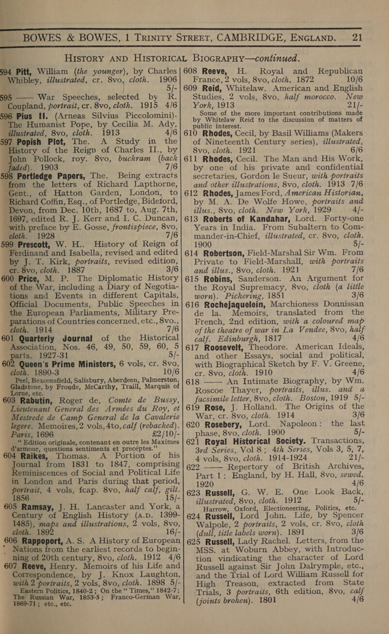  594 Pitt, William (the younger), by Charles Whibley, illustrated, cr. 8vo, cloth. 1906 | 5/- 595 War Speeches, selected by R. Coupland, portrait, cr. 8vo, cloth. 1915 4/6 596 Pius ff. (Arneas Silvius Piccolomini). The Humanist Pope, by Cecilia M. Ady, illustrated, 8vo, cloth. 1913 4/6 597 Popish Plot, The. A Study in the History of the Reign of Charles II., by John Pollock, roy. 8vo, buckram (back faded). 1903 7/6 598 Portledge Papers, The. Being extracts from the letters of Richard Lapthorne, Gent., of Hatton Garden, London, to Richard Coffin, Esq., of Portledge, Bidetord, Devon, from Dec. 10tb, 1687 to, Aug. 7th, 1697, edited R. J. Kerr and I. C. Duncan, with preface by E. Gosse, frontispiece, 8vo, cloth. 1928 7/6 599 Prescott, W. H.. History of Reign of Ferdinand and Isabella, revised and edited by J. T. Kirk, portraits, revised edition, cr. 8vo, cloth. 1887 — 3/6 600 Price, M. P. The Diplomatic History of the War, including a Diary of Negotia- tions and Events in different Capitals, Official Documents, Public Speeches in the European Parliaments, Military Pre- parations of Countries concerned, etc., 8vo., cloth. 1914 7/6 601 Quarterly Journal of the Historical Association, Nos. 46, 49, 50, 59, 60, 5 parts. 1927-31 5/- 602 Queen’s Prime Ministers, 6 vols, cr. 8vo, cloth. 1890-3 10/6 Peel, Beaconsfield, Salisbury, Aberdeen, Palmerston, Gladstone, by Froude, McCarthy, Traill, Marquis of Lorne, etc. 603 Rabutin, Roger de, Comte de Bussy, Lieutenant General des Armées du Roy, et Mesivede de Camp General de la Cavalerie legeve. Memoires, 2 vols, 4to, calf (vebacked). Paris, 1696 £2/10/- _ “ Edition originale, contenant en outre les Maximes d’armour, questions sentiments et precéptes.”’ 604 Raikes, Thomas. A Portion of his Journal from 1831 to 1847, comprising Reminiscences of Social and Political Life in London and Paris during that period, portrait, 4 vols, fcap. 8vo, half calf, gilt. 1856 15 605 Ramsay, J. H. Lancaster and York, a Century of English History (a.pD. 1399- 1485), maps and illustrations, 2 vols, 8vo, cloth. 1892 16/- 606 Rappoport, A.S. A History of European  Nations from the earliest records to begin- ning of 20th century, 8vo, cloth. 1912 4/6 607 Reeve, Henry. Memoirs of his Life and Correspondence, by J. Knox Laughton, with 2 portraits, 2 vols, 8vo, cloth. 1898 5/- Eastern Politics, 1840-2; On the ‘‘ Times,’ 1842-7; The Russian War, 1853-5; Franco-German War, 1869-71; etc., etc.  608 Reeve, H. Royal and Republican France, 2 vols, 8vo, cloth. 1872 10/6 609 Reid, Whitelaw. American and English Studies, 2 vols, 8vo, half morocco. New York, 1913 21/- Some of the more important contributions made by Whitelaw Reid to the discussion of matters of public interest. 610 Rhodes, Cecil, by Basil Williams (Makers of Nineteenth Century series), dlustrated, 8vo, cloth. 1921 6/6 611 Rhodes, Cecil. The Man and His Work, by one of his private and confidential secretaries, Gordon le Sueur, with portratts and other illustrations, 8vo, cloth. 1913 7/6 612 Rhodes, James Ford, American Historian, by M. A. De Wolfe Howe, portraits and tllus., 8vo, cloth. New York, 1929 4]- 613 Roberts of Kandahar, Lord. Forty-one Years in India. From Subaltern to Com- mander-in-Chief, illustrated, cr. 8vo, cloth. 1900 5/- 614 Robertson, Field-Marshal Sir Wm. From Private to Field-Marshall, with portratts and illus., 8vo, cloth. 1921 7/6 615 Robins, Sanderson. An Argument for the Royal Supremacy, 8vo, cloth (a little worn). Pickering, 1851 3/6 616 Rochejaquelein, Marchioness Donnissan de la. Memoirs, translated from the French, 2nd edition, with a coloured map of the theatre of war in La Vendee, 8vo, half calf. Edinburgh, 1817 4/6 617 Roosevelt, Theodore. American Ideals, and other Essays, social and_ political, with Biographical Sketch by F. V. Greene, cr. 8vo, cloth. 1910 4/6 618 An Intimate Biography, by Wm. Roscoe Thayer, portraits, illus. and a facsimile letter, 8vo, cloth. Boston, 1919 5/- 619 Rose, J. Holland. The Origins of the  War, cr. 8vo, cloth. 1914 3/6 620 Rosebery, Lord. Napoleon: the last phase, 8vo, cloth. 1900 5/- 621 Royal Historical Society. Transactions, 3rd Series, Vol8; 4th Series, Vols 3, 5, 7, 4 vols, 8vo, cloth. 1914-1924 21/- 622 Repertory of British Archives, Part 1: England, by H. Hall, 8vo, sewed. 1920 4/6 623 Russell, G. W. E. One Look Back, illustrated, 8vo, cloth. 1912 5/- Harrow, Oxford, Electioneering, Politics, etc. 624 Russell, Lord John. Life, by Spencer Walpole, 2 portraits, 2 vols, cr. 8vo, cloth (dull, title labels worn). 1891 3/6 625 Russell, Lady Rachel. Letters, from the MSS. at Woburn Abbey, with Introduc- tion vindicating the character of Lord Russell against Sir John Dalrymple, etc., and the Trial of Lord William Russell for High Treason, extracted from State Trials, 3 portraits, 6th edition, 8vo, calf (joints broken). 1801 4/6 