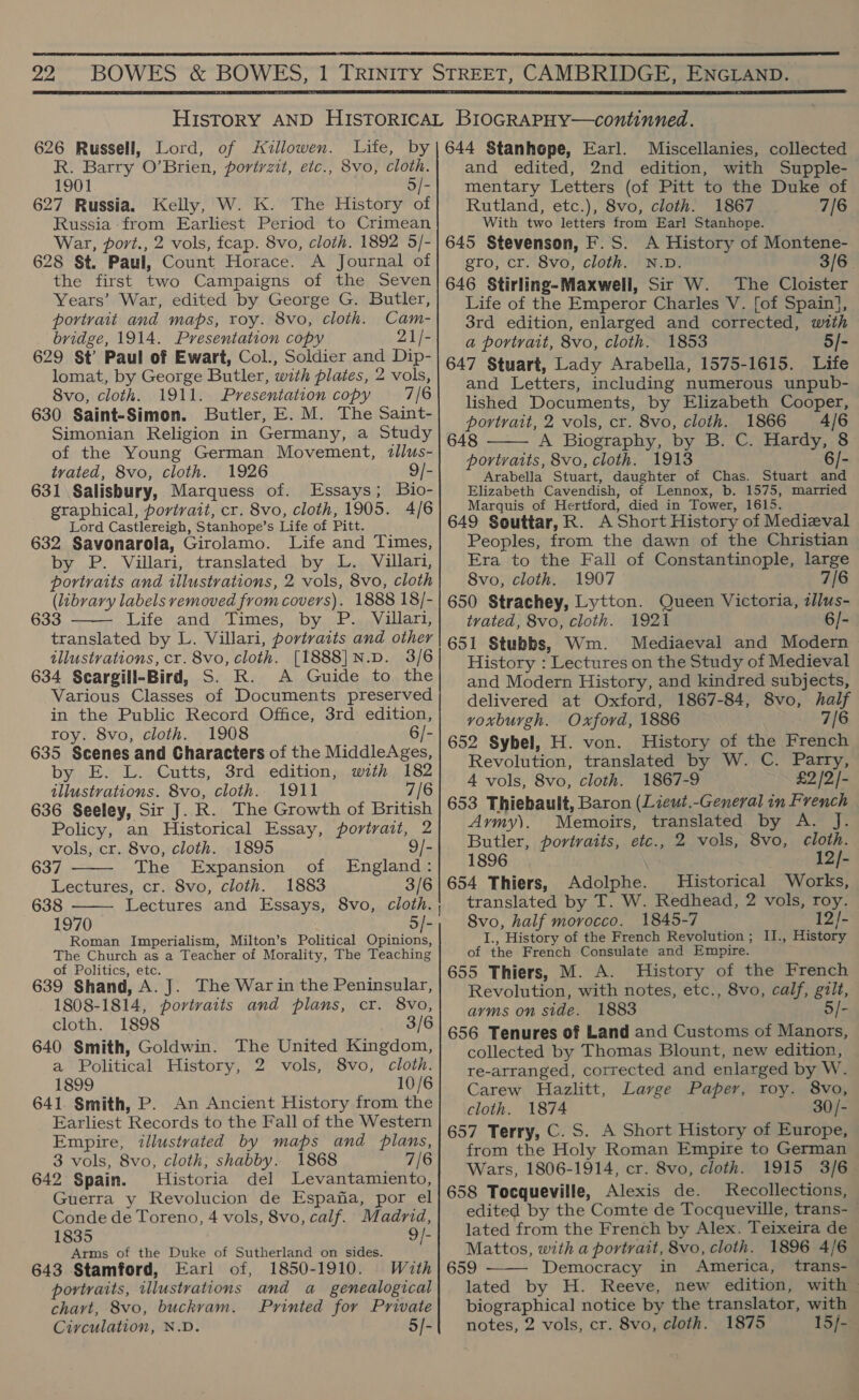  22  626 Russell, Lord, of Jillowen. Lite, by R. Barry O’Brien, portrzit, etc., 8vo, cloth. 1901 5/- 627 Russia. Kelly, W. K. The History of Russia from Earliest Period to Crimean War, port., 2 vols, fcap. 8vo, cloth. 1892 5/- 628 St. Paul, Count Horace. A Journal of the first two Campaigns of the Seven Years’ War, edited by George G. Butler, portrait and maps, roy. 8vo, cloth. Cam- bridge, 1914. Presentation copy 21/- 629 St Paul of Ewart, Col., Soldier and Dip- lomat, by George Butler, with plates, 2 vols, 8vo, cloth. 1911. Presentation copy 7/6 630 Saint-Simon. Butler, E. M. The Saint- Simonian Religion in Germany, a Study of the Young German Movement, tllus- tvated, 8vo, cloth. 1926 9/- 631 Salisbury, Marquess of. Essays; Bio- graphical, portrait, cr. 8vo, cloth, 1905. 4/6 Lord Castlereigh, Stanhope’s Life of Pitt. 632 Savonarola, Girolamo. Life and Times, by P. Villari, translated by L. Villari, portraits and illustrations, 2 vols, 8vo, cloth (library labels removed from covers). 1888 18/- 633 Life and Times, by P. Villari, translated by L. Villari, portraits and other illustrations, cr. 8vo, cloth. [1888]N.D. 3/6 634 Scargill-Bird, S. R. A Guide to the Various Classes of Documents preserved in the Public Record Office, 3rd edition, roy. 8vo, cloth. 1908 j 6/- 635 Scenes and Characters of the MiddleAges, by E. L. Cutts, 3rd edition, with 182 illustrations. 8vo, cloth. 1911 7/6 636 Seeley, Sir J. R. The Growth of British Policy, an Historical Essay, portrait, 2 vols, cr. 8vo, cloth. 1895 9/- 637 The Expansion of England: Lectures, cr. 8vo, cloth. 1883 3/6 638 Lectures and Essays, 8vo, cloth. 1970 : Roman Imperialism, Milton’s Political Opinions, The Church as a Teacher of Morality, The Teaching of Politics, etc. 639 Shand, A. J. The War in the Peninsular, 1808-1814, portvaits and plans, cr. 8vo, cloth. 1898 3/6 640 Smith, Goldwin. The United Kingdom, a Political History, 2 vols, 8vo, cloth. 1899 10/6 641. Smith, P. An Ancient History from the Earliest Records to the Fall of the Western Empire, illustrated by maps and plans, 3 vols, 8vo, cloth, shabby. 1868 7/6 642 Spain. Historia del Levantamiento, Guerra y Revolucion de Espana, por el Conde de Toreno, 4 vols, 8vo, calf. Madrid,    ao = 1835 9/- Arms of the Duke of Sutherland on sides. 643 Stamford, Earl of, 1850-1910. With portraits, illustrations and a_ genealogical chart, 8vo, buckvam. Printed for Private Circulation, N.D. 5]- 644 Stanhope, Earl. Miscellanies, collected and edited, 2nd edition, with Supple- mentary Letters (of Pitt to the Duke of Rutland, etc.), 8vo, cloth. 1867 7/6 With two letters from Earl Stanhope. 645 Stevenson, F.S. A History of Montene- gro, cr. 8vo, cloth. N.D. 3/6 646 Stirling-Maxwell, Sir W. The Cloister Life of the Emperor Charles V. [of Spain], 3rd edition, enlarged and corrected, with a portrait, 8vo, cloth. 1853 5/- 647 Stuart, Lady Arabella, 1575-1615. Life and Letters, including numerous unpub- lished Documents, by Elizabeth Cooper, portrait, 2 vols, cr. 8vo, cloth. 1866 4/6 648 A Biography, by B. C. Hardy, 8 portraits, 8vo, cloth. 1913 6/- Arabella Stuart, daughter of Chas. Stuart and Elizabeth Cavendish, of Lennox, b. 1575, married Marquis of Hertford, died in Tower, 1615. 649 Souttar, R. A Short History of Medieval Peoples, from the dawn of the Christian Era to the Fall of Constantinople, large 8vo, cloth. 1907 7/6 650 Strachey, Lytton. Queen Victoria, zllus- trated, 8vo, cloth. 1921 6/- 651 Stubbs, Wm. Mediaeval and Modern History : Lectures on the Study of Medieval and Modern History, and kindred subjects, delivered at Oxford, 1867-84, 8vo, half voxburgh. Oxford, 1886 7/6 652 Sybel, H. von. History of the French Revolution, translated by W. C. Parry, 4 vols, 8vo, cloth. 1867-9 £2 /2/- 653 Thiebault, Baron (Lieut.-General in French Army). Memoirs, translated by A. J. Butler, portraits, etc., 2 vols, 8vo, cloth. 1896 | 12/- 654 Thiers, Adolphe. Historical Works, translated by T. W. Redhead, 2 vols, roy. 8vo, half morocco. 1845-7 12/- I., History of the French Revolution ; II., History of the French Consulate and Empire. 655 Thiers, M. A. History of the French Revolution, with notes, etc., 8vo, calf, gilt, arms on side. 1883 5/- 656 Tenures of Land and Customs of Manors, collected by Thomas Blount, new edition, re-arranged, corrected and enlarged by W. Carew Hazlitt, Large Paper, roy. 8vo, cloth. 1874 30/- 657 Terry, C. S. A Short History of Europe, from the Holy Roman Empire to German Wars, 1806-1914, cr. 8vo, cloth. 1915 3/6 658 Tocqueville, Alexis de. Recollections, edited by the Comte de Tocqueville, trans- lated from the French by Alex. Teixeira de — Mattos, with a portrait, 8vo, cloth. 1896 4/6 659 Democracy in America, trans- lated by H. Reeve, new edition, with biographical notice by the translator, with notes, 2 vols, cr. 8vo, cloth. 1875 15/-  