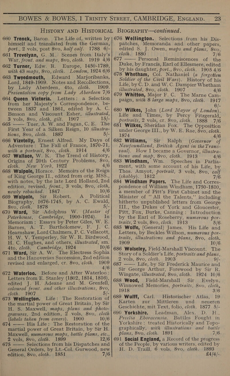  23  660 Trenck, Baron. The Life of, written by himself and translated from the German, port., 2 vols, post 8vo, half calf. 1788 6/- 661 Trevelyan, G. M. Scenes from Italy’s War, front. and maps, 8vo, cloth. 1919 4/6 662 Turner, Edw. R. Europe, 1450-1789, with 43 maps, 8vo, cloth. London, 1924 6/6 663 Tweedmouth, Edward Marjoribanks, Lord, 1849-1909. Notes and Recollections, by Lady Aberdeen, 4to, cloth. 1909. Presentation copy from Lady Aberdeen 7/6 664 Queen Victoria. Letters: a Selection from her Majesty’s Correspondence, be- tween 1837 and 1861, edited by A. C. Benson and Viscount Esher, tllustvated, 3 vols, 8vo, cloth, gilt. 1907 15/- 665 Tuer, A. W. and Fagan, C.E. The First Year of a Silken Reign, 10 tllusira- tions, 8vo, cloth. 1887 5/- 666 Vizetelly, Ernest Alfred. My Days of Adventure: The Fall of France, 1870-71, with a portrait, 8vo, cloth. 1914 4/6 667 Wallace, W. K. The Trend of History, Origins of 20th Century Problems, 8vo, cloth. New York, 1922 4/6 668 Walpole, Horace. Memoirs of the Reign of King George II., edited from orig. MSS., with notes, by the late Lord Holland, 2nd edition, revised, front., 3 vols, 8vo, cloth, newly vebacked. 1847 10/6 669 Walpole, Sir Robert. A _ Political Biography, 1676-1745, by A. C. Ewald,  8vo, cloth. 1878 5/- 670 Ward, Sir Adolphus W. (Master of Peterhouse, Cambridge, 1900-1924). In Memoriam: Essays by Peter Giles, W. E. Barnes; A. T. Bartholomew, F. J. C. Hearnshaw, Lord Chalmers, P. C. Vellacott, H. W. V. Temperley, Sir W. R. Birdwood, H. C. Hughes, and others, illustrated, sm. 4to, cloth. Cambridge, 1924 10/6 671 Ward, Sir A. W. The Electress Sophia and the Hanoverian Succession, 2nd edition revised and enlarged, cr. 8vo, cloth. 1909 4/6 672 Waterloo. Before and After Waterloo: Letters from E. Stanley (1802, 1814, 1816), edited J. H. Adeane and M. Grenfell, coloured front. and other illustrations, 8vo, cloth. 1907 5/- 673 Wellington. Life: The Restoration of the martial power of Great Britain, by Sir H. S. Maxwell, maps, plans and photo- gravures, 2nd edition, 2 vols, 8vo, cloth (labels taken from covers). 1900 10/6 674 His Life: The Restoration of the martial power of Great Britain, by Sir H. Maxwell, numerous maps, battle plans, etc., 2 vols, 8vo, cloth. 1899 12/6 675 Selections from his Dispatches and General Orders, by Lt.-Col. Gurwood, new edition, 8vo, cloth. 1851 7/6   676 Wellington. Selections from his Dis- patches, Memoranda and other papers, edited S. J. Owen, maps and plans, 8vo, cloth. 1880 7/6 677 Personal Reminiscences of the Duke, by Francis, Earl of Ellesmere, edited by his daughter, port., 8vo, cloth. 1905 4/6 678 Whetham, Col. Nathaniel (a forgotien Soldier of the Civil Wars). History of his Life, by C.D. and W. C. Dampier Whetham illustrated, 8vo, cloth. 1907 4/6 679 Whitton, Major F.C. The Marne Cam- paign, with 8 large maps, 8vo, cloth. 1917 6/- 680 Wilkes, John (Lord Mayor of bee Life and Times, by Percy Fitzgerald, portraits, 2 vols, cr. 8vo, cloth. 1888 7/6 681 Wilkes, Sheridan Fox. The Opposition under George III., by W. E. Rae, 8vo, cloth. 1874 4/6 682 Williams, Sir Ralph (Governor of Newfoundland, British Agent in the Trans- vaal). How I became a Governor, illustra- tions and map, 8vo, cloth. 1913° 4/6. 683 Windham, Wm. Speeches in Parlia- ment, with some account of his Life, by Thos. Amyot, portrait, 3 vols, 8vo, calf (shabby). 1812 . 7/6: 684 Windham Papers. The Life and Corres- pondence of William Windham, 1750-1810, a member of Pitt’s First Cabinet and the. Minister of ‘“‘ All the Talents,”’ including hitherto unpublished letters from George. III., the Dukes of York and Gloucester, Pitt, Fox, Burke, Canning: Introduction. by the Earl of Roseberry, numerous por- traits, 2 vols, 8vo, cloth. 1913 5/6. 685 Wolfe, [General] James. His Life and Letters, by Beckles Willson, numerous por-. traits, illustrations and plans, 8vo, cloth. 1909 10/6. 686 Wolseley, Field-Marshall Viscount. The Story of a Soldier’s Life, portraits and plans, 2 vols, 8vo, cloth. 1903 9/- 687 Life, by Sir Frederick Maurice and Sir George Arthur, Forewood by Sir R. Wingate, illustrated, 8vo, cloth. 1924 10/6 688 Wood, Field-Marshall Sir Evelyn. Winnowed Memories, portraits, 8vo, cloth,.   1918 3/6 689 Wulff, Carl. Historischer Atlas, 19 Karten zur Mittleren und neueren Geschichte, mit Text, folio, cloth. 1877 5/- 696 Yorkshire. Leadman, Alex. D. H., Prcelia Ebovacensia. Battles Fought in Yorkshire: treated Historically and Topo- graphically, with illusivations and battle plans, 8vo, cloth. 1891 7/6. 691 Social England, a Record of the progress of the People, by various writers, edited by Bey Dowikraill) 6 vols) -8voy cloths 1893 £4/4/-.