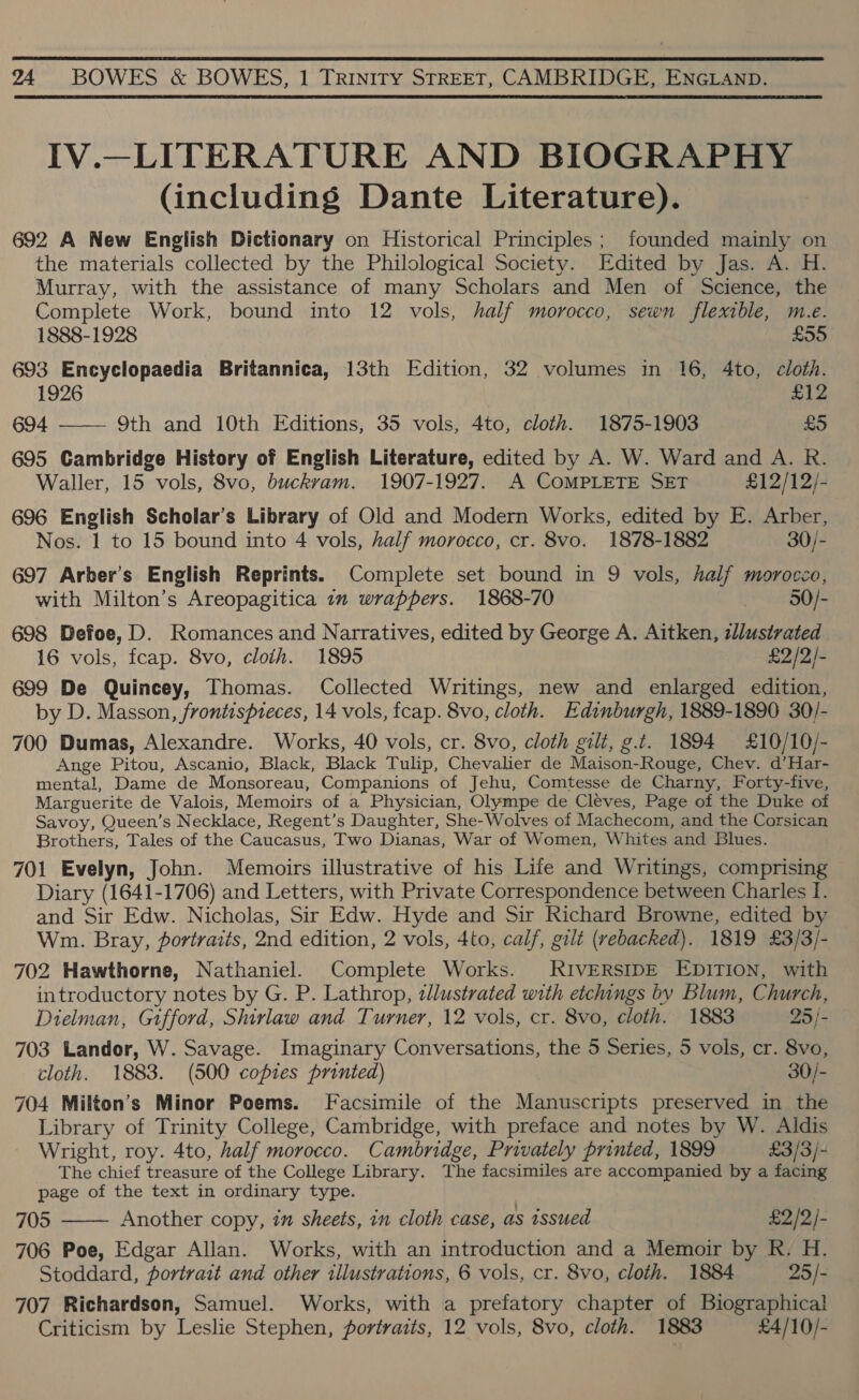  24 BOWES &amp; BOWES, 1 TRINITY STREET, CAMBRIDGE, ENGLAND. IV.—LITERATURE AND BIOGRAPHY (including Dante Literature). 692 A New English Dictionary on Historical Principles; founded mainly on the materials collected by the Philological Society. Edited by Jas. A. H. Murray, with the assistance of many Scholars and Men of Science, the Complete Work, bound into 12 vols, half morocco, sewn flexible, m.e. 1888-1928 £55 693 Encyclopaedia Britannica, 13th Edition, 32 volumes in 16, 4to, cloth. 1926 £12 694 —— 9th and 10th Editions, 35 vols, 4to, cloth. 1875-1903 £5 695 Cambridge History of English Literature, edited by A. W. Ward and A. R. Waller, 15 vols, 8vo, buckvam. 1907-1927. A COMPLETE SET £12/12/- 696 English Scholar’s Library of Old and Modern Works, edited by E. Arber, Nos. 1 to 15 bound into 4 vols, half morocco, cr. 8vo. 1878-1882 30/- 697 Arber’s English Reprints. Complete set bound in 9 vols, half morocco, with Milton’s Areopagitica 1m wrappers. 1868-70 50/- 698 Defoe, D. Romances and Narratives, edited by George A. Aitken, llustrated 16 vols, fcap. 8vo, cloth. 1895 £2/2/- 699 De Quincey, Thomas. Collected Writings, new and enlarged edition, by D. Masson, frontispteces, 14 vols, fcap. 8vo, cloth. Edinburgh, 1889-1890 30/- 700 Dumas, Alexandre. Works, 40 vols, cr. 8vo, cloth gilt, g.t. 1894 £10/10/- Ange Pitou, Ascanio, Black, Black Tulip, Chevalier de Maison-Rouge, Chev. d’Har- mental, Dame de Monsoreau, Companions of Jehu, Comtesse de Charny, Forty-five, Marguerite de Valois, Memoirs of a Physician, Olympe de Cléves, Page of the Duke of Savoy, Queen’s Necklace, Regent’s Daughter, She-Wolves of Machecom, and the Corsican Brothers, Tales of the Caucasus, Two Dianas, War of Women, Whites and Blues. 701 Evelyn, John. Memoirs illustrative of his Life and Writings, comprising Diary (1641-1706) and Letters, with Private Correspondence between Charles I. and Sir Edw. Nicholas, Sir Edw. Hyde and Sir Richard Browne, edited by Wm. Bray, portraits, 2nd edition, 2 vols, 4to, calf, gilt (rebacked). 1819 £3/3/- 702 Hawthorne, Nathaniel. Complete Works. RIVERSIDE EDITION, with introductory notes by G. P. Lathrop, zllustrated with etchings by Blum, Church, Dielman, Gifford, Shirlaw and Turner, 12 vols, cr. 8vo, cloth. 1883 25/- 703 Landor, W. Savage. Imaginary Conversations, the 5 Series, 5 vols, cr. 8vo, cloth. 1883. (500 copies printed) 30/- 704 Milton’s Minor Poems. Facsimile of the Manuscripts preserved in the Library of Trinity College, Cambridge, with preface and notes by W. Aldis Wright, roy. 4to, half morocco. Cambridge, Privately printed, 1899 £3/3/- The chief treasure of the College Library. The facsimiles are accompanied by a facing page of the text in ordinary type. 705 Another copy, in sheets, in cloth case, as issued £2/2/- 706 Poe, Edgar Allan. Works, with an introduction and a Memoir by R. H. 707 Richardson, Samuel. Works, with a prefatory chapter of Biographical Criticism by Leslie Stephen, portraits, 12 vols, 8vo, cloth. 1883 £4/10/- 