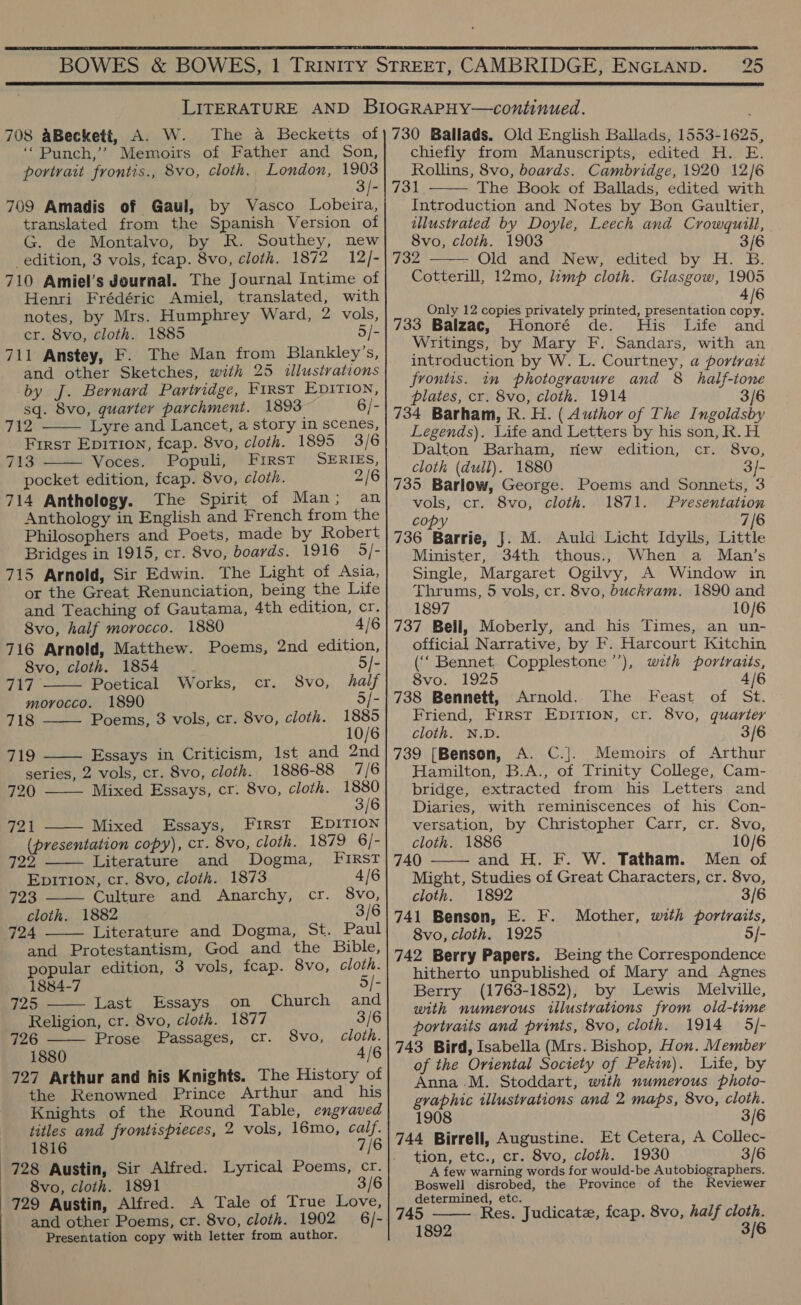   708 aBeckett, A. W. The a Beckeits of ‘‘Punch,’’ Memoirs of Father and Son, portrait frontis., 8vo, cloth. London, 1903 3 /- 769 Amadis of Gaul, by Vasco Lobeira, translated from the Spanish Version of G. de Montalvo, by R. Southey, new edition, 3 vols, fcap. 8vo, cloth. 1872 12/- 710 Amiel’s Journal. The Journal Intime of Henri Frédéric Amiel, translated, with notes, by Mrs. Humphrey Ward, 2 vols, cr. 8vo, cloth. 1885 5/- 711 Anstey, F. The Man from Blankley’s, and other Sketches, with 25 illustrations by J. Bernard Partridge, First Epition, sq. 8vo, quarter parchment. 1893 6/- 712 Lyre and Lancet, a story in scenes, First Epition, fcap. 8vo, cloth. 1895 3/6 713 Voces. Populi, First SERIES, pocket edition, feap. 8vo, cloth. 2/6 714 Anthology. The Spirit of Man; an Anthology in English and French from the Philosophers and Poets, made by Robert Bridges in 1915, cr. 8vo, boards. 1916 95/- 715 Arnold, Sir Edwin. The Light of Asia, or the Great Renunciation, being the Life and Teaching of Gautama, 4th edition, cr. 8vo, half morocco. 1880 4/6 716 Arnold, Matthew. Poems, 2nd edition, 8vo, cloth. 1854 5      ‘Cre Poetical Works, cr. 8vo, half morocco. 1890 5/- 718 Poems, 3 vols, cr. 8vo, cloth. 1885 10/6 719 Essays in Criticism, Ist and 2nd series, 2 vols, cr. 8vo, cloth. 1886-88 7/6  720 Mixed Essays, cr. 8vo, cloth. 1880 3/6 721 Mixed Essays, First EDITION  (presentation copy), cr. 8vo, cloth. 1879 6/-   722 Literature and Dogma, First EpiTion, cr. 8vo, cloth. 1873 4/6 723 Culture and Anarchy, cr. 8vo, cloth. 1882 3/6 724 Literature and Dogma, St. Paul  and Protestantism, God and the Bible, popular edition, 3 vols, fcap. 8vo, cloth.   1884-7 5/- 725 Last Essays on Church and Religion, cr. 8vo, cloth. 1877 3/6 726 Prose Passages, cr. 8vo, cloth. 1880 4/6 727 Arthur and his Knights. The History of the Renowned Prince Arthur and his Knights of the Round Table, engraved titles and frontispieces, 2 vols, 16mo, calf. 1816 7/6 8vo, cloth. 1891 3/6 729 Austin, Alfred. A Tale of True Love, and other Poems, cr. 8vo, cloth. 1902 6/- Presentation copy with letter from author. 730 Ballads. Old English Ballads, 1553-1625, chiefly from Manuscripts, edited H. E. Rollins, 8vo, boards. Cambridge, 1920 12/6 731 The Book of Ballads, edited with Introduction and Notes by Bon Gaultier, illustrated by Doyle, Leech and Crowquill, 8vo, cloth. 1903 3/6 732 Old and New, edited by H. B. Cotterill, 12mo, limp cloth. Glasgow, 1905 4/6 Only 12 copies privately printed, presentation copy. 733 Balzac, Mionore ae! Hie Life aed Writings, by Mary F. Sandars, with an introduction by W. L. Courtney, a portrait frontis. in photogravure and 8 half-tone plates, cr. 8vo, cloth. 1914 3/6 734 Barham, R. H. ( Author of The Ingoldsby Legends). Life and Letters by his son, R. H Dalton Barham, riew edition, cr. 8vo, cloth (dull). 1880 3/- 735 Barlow, George. Poems and Sonnets, 3 vols, cr. 8vo, cloth. 1871. Presentation copy 7/6 736 Barrie, J. M. Auld Licht Idylls, Little Minister, 34th thous., When a Man’s Single, Margaret Ogilvy, A Window in Thrums, 5 vols, cr. 8vo, buckram. 1890 and 1897 10/6 737 Beli, Moberly, and his Times, an un- official Narrative, by F. Harcourt Kitchin (‘‘ Bennet. Copplestone’’), with portraits, 8vo. 1925 4/6 738 Bennett, Arnold. The Feast of St. Friend, Frrst Epirion, cr. 8vo, quarter cloth. N.D. 3/6 739 [Benson, A. C.]. Memoirs of Arthur Hamilton, B.A., of Trinity College, Cam- bridge, extracted from his Letters and Diaries, with reminiscences of his Con- versation, by Christopher Carr, cr. 8vo, cloth. 1886 10/6 740 and H. F. W. Tatham. Men of Might, Studies of Great Characters, cr. 8vo, cloth. 1892 3/6 741 Benson, E. F. Mother, with portraits, 8vo, cloth. 1925 5/- 742 Berry Papers. Being the Correspondence hitherto unpublished of Mary and Agnes Berry (1763-1852), by Lewis Melville, with numerous illustrations from old-time portraits and prints, 8vo, cloth. 1914 5/- 743 Bird, Isabella (Mrs. Bishop, Hon. Member of the Oriental Society of Pekin). Life, by Anna .M. Stoddart, with numerous photo- graphic illustrations and 2 maps, 8vo, cloth.    1908 3/6 744 Birrell, Augustine. Et Cetera, A Collec- tion, etc., cr. 8vo, cloth. 1930 3/6 A few warning words for would-be Autobiographers. Boswell disrobed, the Province of the Reviewer determined, etc. 745 Res. Judicatz, fcap. 8vo, half cloth. 1892 3/6 