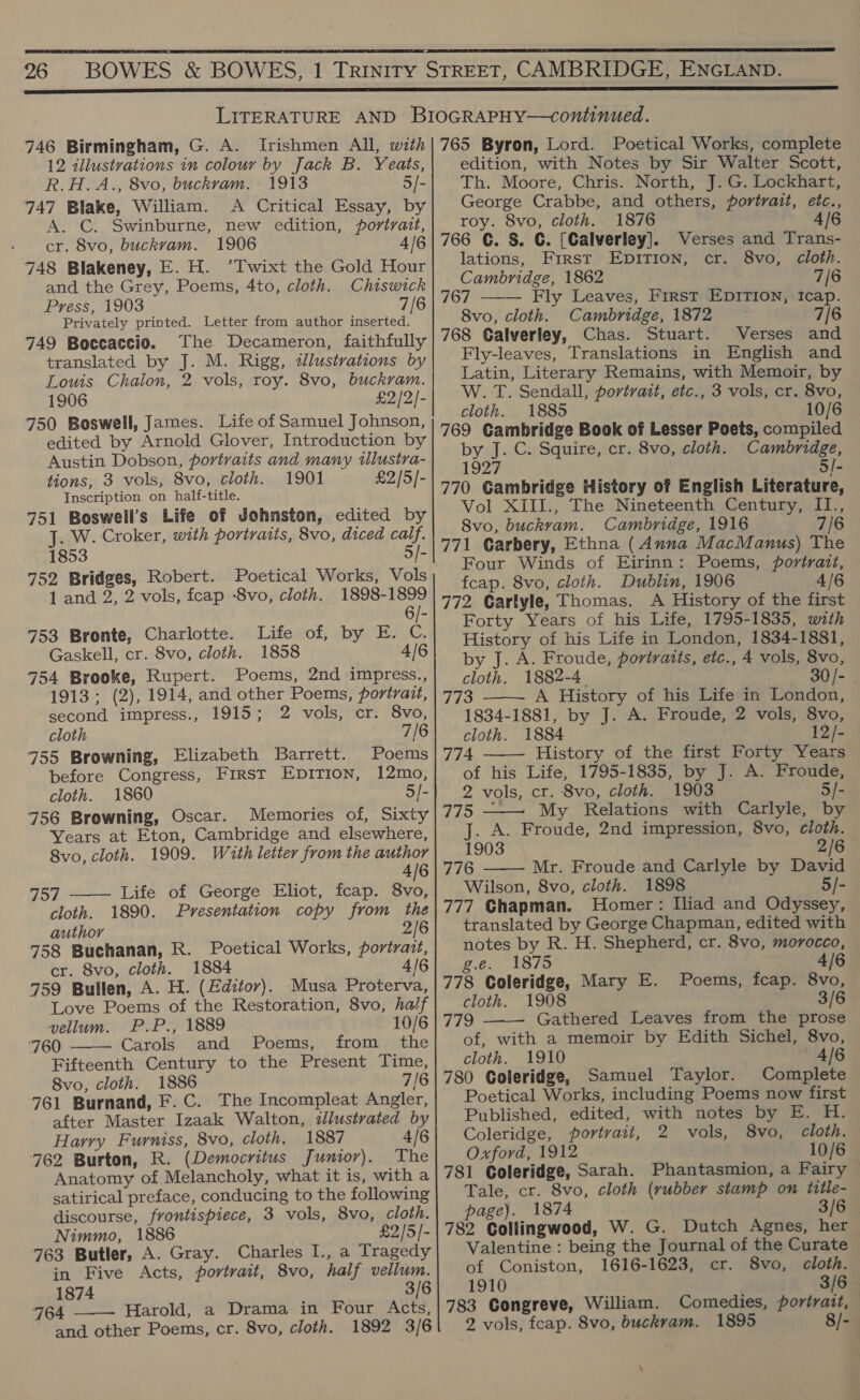  26  746 Birmingham, G. A. Irishmen All, with 12 illustvations in colour by Jack B. Yeats, R.H.A., 8vo, buckram. 1913 5/- 747 Blake, William. A Critical Essay, by A. C. Swinburne, new edition, portrait, cr. 8vo, buckvam. 1906 4/6 748 Blakeney, E. H. ’Twixt the Gold Hour and the Grey, Poems, 4to, cloth. Chiswick Press, 1903 7/6 Privately printed. Letter from author inserted. 749 Boccaccio. The Decameron, faithfully translated by J. M. Rigg, dllustrations by Louis Chalon, 2 vols, roy. 8vo, buckram. 1906 £2/2/- 750 Boswell, James. Life of Samuel Johnson, edited by Arnold Glover, Introduction by Austin Dobson, portraits and many tlustra- tions, 3 vols, 8vo, cloth. 1901 £2/5/- Inscription on half-title. 751 Boswell’s Life of Johnston, edited by J. W. Croker, with portraits, 8vo, diced calf. 1853 5/- 752 Bridges, Robert. 1 and 2, 2 vols, fcap -8vo, cloth. 1898-1899 6/- 753 Bronte, Charlotte. Life of, by E. C. Gaskell, cr. 8vo, cloth. 1858 4/6 754 Brooke, Rupert. Poems, 2nd impress., 1913; (2), 1914, and other Poems, portrait, second impress., 1915; 2 vols, cr. 8vo, cloth 7/6 755 Browning, Elizabeth Barrett. Poems before Congress, First Epition, 12mo, cloth. 1860 5]. 756 Browning, Oscar. Memories of, Sixty Years at Eton, Cambridge and elsewhere, 8vo, cloth. 1909. With letter from the author 4/6  757 Life of George Eliot, fcap. 8vo, cloth. 1890. Presentation copy from the author 2/6 758 Buchanan, R. Poetical Works, portrait, cr. 8vo, cloth. 1884 4/6 759 Bullen, A. H. (Editor). Musa Proterva, Love Poems of the Restoration, 8vo, half vellum. P.P., 1889 10/6 ‘760 Carols and Poems, from the Fifteenth Century to the Present Time, 8vo, cloth. 1886 7/6 761 Burnand, F.C. The Incompleat Angler, after Master Izaak Walton, dllustrated by Harry Furniss, 8vo, cloth. 1887 4/6 762 Burton, R. (Democritus Junior). The Anatomy of Melancholy, what it is, witha satirical preface, conducing to the following discourse, frontispiece, 3 vols, 8vo, cloth. Nimmo, 1886 £2/5/- 763 Butler, A. Gray. Charles I., a Tragedy in Five Acts, portrait, 8vo, half vellum. 1874 3/6 764 Harold, a Drama in Four Acts, and other Poems, cr. 8vo, cloth. 1892 3/6   765 Byron, Lord. Poetical Works, complete edition, with Notes by Sir Walter Scott, Th. Moore, Chris. North, J. G. Lockhart, George Crabbe, and others, portrait, etc., roy. 8vo, cloth. 1876 4/6 766 CG. S. C. [Calverley]. lations, First EDITION, Cambridge, 1862 7/6 767 Fly Leaves, First EDITION, icap. 8vo, cloth. Cambridge, 1872 768 Calverley, Chas. Stuart. Verses and Fly-leaves, Translations in English and Latin, Literary Remains, with Memoir, by W. T. Sendall, portrait, etc., 3 vols, cr. 8vo, cloth. 1885 10/6 769 Gambridge Book of Lesser Poets, compiled by J. C. Squire, cr. 8vo, cloth. Cambridge, 1927 5/- 770 Gambridge History of English Literature, Vol XIII., The Nineteenth Century, II., 8vo, buckvam. Cambridge, 1916 7/6 771 Carbery, Ethna (Anna MacManus) The Four Winds of Eirinn: Poems, portrait, fcap. 8vo, cloth. Dublin, 1906 4/6 772 Carlyle, Thomas. A History of the first Forty Years of his Life, 1795-1835, with History of his Life in London, 1834-1881, by J. A. Froude, portraits, etc., 4 vols, 8vo, Verses and Trans- cr. 8vo, cloth.    cloth. 1882-4. S30 ]- 773 A History of his Life in London, 1834-1881, by J. A. Froude, 2 vols, 8vo, cloth. 1884 12/- 774 History of the first Forty Years of his Life, 1795-1835, by J. A. Froude, 2 vols, cr. 8vo, cloth. 1903 5/- 775 — My Relations with Carlyle, by J. A. Froude, 2nd impression, 8vo, cloth.   1903 2/6 776 Mr. Froude and Carlyle by David Wilson, 8vo, cloth. 1898 5/- 777 Chapman. Homer: Iliad and Odyssey, translated by George Chapman, edited with notes by R. H. Shepherd, cr. 8vo, morocco, g.e. 1875 4/6 778 Coleridge, Mary E. Poems, fcap. 8vo, cloth. 1908 3/6 779 Gathered Leaves from the prose of, with a memoir by Edith Sichel, 8vo, cloth. 1910 — 4/6 780 Coleridge, Samuel Taylor. Complete Poetical Works, including Poems now first Published, edited, with notes by E. H. Coleridge, portrait, 2 vols, 8vo, cloth. Oxford, 1912 10/6 781 Coleridge, Sarah. Phantasmion, a Fairy Tale, cr. 8vo, cloth (rubber stamp on title- page). 1874 3/6 782 Collingwood, W. G. Dutch Agnes, her Valentine : being the Journal of the Curate of Coniston, 1616-1623, cr. 8vo, cloth. 1910 3/6 783 Congreve, William. Comedies, portrait, 2 vols, feap. 8vo, buckram. 1895 8/-  \
