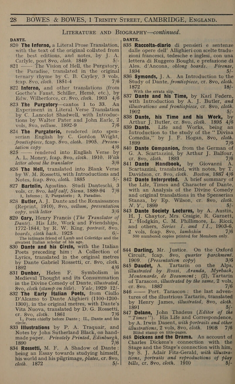  28 BOWES &amp; BOWES, 1 TRINITY STREET, CAMBRIDGE, ENGLAND. LITERATURE AND BIOGRAPHY—continued. DANTE. DANTE. 820 The Inferno, a Literal Prose Translation, with the text of the original collated from the best editions, and notes, by J. A. Carlyle, post 8vo, cloth. 1849 5/- 821 —— The Vision of Hell, the Purgatory, the Paradise, translated in the original ternary rhyme by C. B. Cayley, 3 vols, feap. 8vo, cloth. 1851-4 7/6 822 Inferno, and other translations (from Goethe’s Faust, Schiller, Hemé, etc.), by Edw. Wilberforce, cr. 8vo, cloth. 1903 4/6 823 The Purgatory—cantos 1 to 33. An Experiment in Literal Verse Translation by C. Lancelot Shadwell, with Introduc- tions by Walter Pater and John Earle, 2 vols, 8vo, vellum. 1892-9 7/6 824 The Purgatorio, rendered into spen- serian English by C. Gordon Wright, frontispiece, fcap. 8vo, cloth. 1905. Presen- tation copy 4/6 825 —— rendered into English Verse by A. L. Money, fcap. 8vo, cloth. 1910. With letter about the translator 3/6 826 The Hell, translated into Blank Verse by W. M. Rossetti, with Introductions and Notes, fcap. 8vo, cloth. 1885 5/- 827 Bartolin, Agostino. Studi Danteschi, 3 vols, cr. 8vo, half calf, Siena, 1889-94 7/6 1, Inferno; 2, Purgatorio; 3, Paradiso. 828 Butler, A. J. Dante and the Renaissances (Reprint, 1910), 8vo, vellum, presentation copy, with letter 3/ 829 Cary, Henry Francis (The Translator of Dante). His Life, Work and Friendships, 1772-1844, by R. W. King, portrait, 8vo, boards, cloth back. 1925 6/- The intimate friend of Lamb and Coleridge and the greatest Italian scholar of his age. 830 Dante and his Circle, with the Italian Poets preceding him: A Collection of Lyrics, translated in the original metres by Dante Gabriel Rossetti, cr. 8vo, cloth. 1892 4/6 831 Dunbar, Helen F. Symbolism in Medieval Thought and its Consummation in the Divine Comedy of Dante, illustrated, 8vo, cloth (stamp on title). Yale, 1929 12/- 832 The Early Italian Poets, from Ciullo D’Alcamo to Dante Alighieri (1100-1200- 1300), in the original metres, with Dante’s Vita Nuova, translated by D. G. Rossetti, cr. 8vo, cloth. 1861 7/6 te Poets chiefly before Dante; II., Dante and his circie, Notes by John Sutherland Black, on hand- made paper. Privately Printed, Edinburgh, 1890 7/6 834 Rossetti, M. F. A Shadow of Dante: being an Essay towards studying himself, his world and his pilgrimage, plates, cr. 8vo, cloth. 1872 5/- dalle opere dell’ Allighieri con scelte tradu- zioni francesci, tedesche e inglesi, con una lettera di Ruggero Boughi, e prefazione di Ales. d’Ancona, oblong boards. Firenze, 1894 5/- 836 Symonds, J. A. An Introduction to the Study of Dante, frontispiece, cr. 8vo, cloth. 1872 18/- With the errata slip. 837 Dante and his Time, by Karl Federn, with Introduction by A. J. Butler, and illustrations and frontispiece, cr. 8vo, cloth. 1902 5/- 838 Dante, his Time and his Work, by Arthur J. Butler, cr. 8vo, cloth. 1895 4/6 839 Dante. Life and Works, being an Introduction to the study of the “ Divina Comedia,’ by J. F. Hogan, 8vo, cloth. 1899 7/6 840 Dante Companion, from the German of G. A. Scartazzini, by Arthur J. Balfour, cr. 8vo, cloth. 1893 7/6 841 Dante Handbook, by Giovanni A. Scartazzini, translated, with notes, by T. Davidson, cr. 8vo, cloth. Boston, 1887 4/6 842 Dante Interpreted. A brief summary of the Life, Times and Character of Dante, with an Analysis of the Divine Comedy and original translations in the Spenserian Stanza, by Ep. Wilson, cr. 8vo, cloth. Ni ¥.;/ 1899 5/- H. J. Chaytor, Mrs. Craigie, R. Garnett, T.* Hodgkin, C. M. Phillimore, L. Ricci, and others, Sevies I. and II., 1903-6, 2 vols, fcap. 8vo, lambskin 7/6 500 numbered copies printed for Members only.  844 Darling, Mr. Justice. On the Oxford Circuit, fcap. 8vo, quarter parchment. 1909. (Presentation copy) 3/6 845 Daudet, A. Tartarin on the Alps, illustrated by Rossi, Avanda, Myrbach, Montenarde, de Beaumont; (2), Tartarin of Tarascon, illustrated by the same, 2 vols, cr. 8vo. 1887 grid [i 846 Port. Tarascon: the last adven- tures of the illustrious Tartarin, translated by Henry James, tllustvated, 8vo, cloth. 1891 5/- 847 Delane, John Thadeus (Editor of the ‘“Times’’). His Life and Correspondence, by A. Irwin Dasent, with portraits and other Blind stamp on title-pages. 848 Dickens and the Drama. An account of Charles Dickens’s connection with the Stage and the Stage’s connection with him, by S. J. Adair Fitz-Gerald, with tllustra- tions, portraits and reproductions of play bills, cr. 8vo, cloth. 1910 5/- 