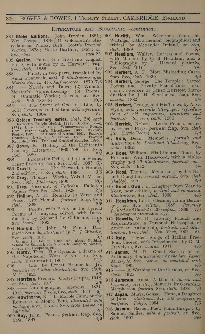  881 Globe Editions. Wm. Cowper, 1879; O. Goldsmith’s Mis- cellaneous Works, 1878; Scott’s Poetical Works, 1878; Morte Darthur, 1883; cr. 8vo, cloth each 3]- 882 Goethe. Faust, translated into English Prose, with notes by A. Hayward, fcap. 8vo, cloth. 1855. 4/6 883 —— Faust, in two parts, translated by Anna Swanwick, with 40 illustrations after Moritz Retzsch, 4to, half morocco. 1879 7/6  884 Novels and Tales; (2) Wilhelm Meister’s Apprenticeship; (3) Poems ; (4) Dramatic Works; 4 vols, cr. 8vo, cloth. Bell, 1875-81 10/6 885\_— The Story of Goethe’s Life, by G. H. Lewes, second edition, with a portrait, 8vo, cloth. 1884 5/- 886 Golden Treasury Series, cloth, 2/6 each Browne’s Religio Medici, 1881; Scottish Song, 1874; Lyric Love, 1892. Worpswortn’s Poems, 1892. FitzGERALD’s Miscellanies, 1900. Byron’s Poetry, 1882; The House of Atreus, 1901. PLATO’S Phaedrus, Lysis &amp; Protagoras, 1893. PLATO’s Republic, 1888; Trial and Death of Socrates 1895. 887 Gosse, E. History of the Eighteenth Century Literature, 1660-1780, cr. 8vo, cloth. 1889 5/6 888 Firdausi in Exile, and other Poems, Frrst Epition, fcap. 8vo, cloth. 1885 6/- 889 Graves, C. L. The Hawarden Horace,  2nd edition, cr. 8vo, cloth. 1894 3/6 890 Gray, Thomas. Works, Vols I.-V., cr. 8vo, cloth. Pickering, 1836 18/- 891 Grey, Viscount, of Falloden. Falloden Papers, fcap. 8vo, cloth. 1928 2/6 892 Hallam, A. H. Remains in Verse and Prose, with Memoir, portratt, fcap. 8vo, cloth. 1869 3/6 893 Poems, with Essay on the Lyrical Poems of Tennyson, edited, with Intro- duction, by Richard Le Gallienne, fcap. Svo, boards. 1893 5/- 894 Hankin, St. John. Mr. Punch’s Dra- matic Sequels, illustrated by E. J. Wheeler, 8vo, cloth. N.D. 5/- Sequels to Hamlet, Much Ado about Nothing, School for Scandal, She Stoops to Conquer, Alcestis, Caesar and Cleopatra, etc. ; 895 Hardy, Thos. The Dynasts, a drama of the Napoleonic Wars, 3~ vols, cr. s8V0; cloth. First reprint, 1904 21/- 896 —— Life, by Ernest ,Brennecke, Jr., portraits and other illustrations, 8vo, cloth. Ney) dio2o 8/6 897 Harrison, Frederic. Obiter Scripta, 1918, cr. 8vo, cloth. 1919 2/6 g98 ——— Autobiographic Memoirs, 1831- 1910, portraits, 2 vols, 8vo, cloth. 1911 6/- 899 Hawthorne, N. The Marble Faun, or the Romance of Monte Beni, illustrated with photogravures, 2 vols, 8vo, cloth (name on half-title) ; 5/- 900 Hay, John. Poems, portrait, fcap. 8vo, cloth. 1897 4/6  Wm. Selections from his Writings, with a memoir, biographical and critical, by Alexander Ireland, cr. 8vo,. cloth. 1889 5/- 902 Headlam, Walter. Letters and Poems, with Memoir by Cecil Headlam, and a Bibliography by L. Haward, portraits, Svo, cloth. 1910 7/6 903 Herbert, A. P. More Misleading Cases, fcap. 8vo, cloth. 1930 3/6 904 Herbert, George. The Temple: Sacred Poems and Private Ejaculations, FAc- SIMILE REPRINT OF First EpitTion, Intro- duction by J. H. Shorthouse, fcap. 8vo, boards. 1882 5/- 905 Herbert, George, and His Times, by A. G. Hyde, with facsimile title-pages, veproduc- tions of old engravings, paintings and portraits, etc., 8vo, cloth. 1906 6/- 906 Herrick, Robert. Lyric Poems, edited by Ernest Rhys, portrait, fcap. 8vo, cloth gilt (Lyric Poets). N.D. 2/6 907 Hole, Dean. Memories, portrait and illustrations by Leechand Thackeray, 8vo, cloth. 1892 5/- 908 Hone, William. His Life and Times, by Frederick Wm. Hackwood, with a biblio- graphy and 27 illustrations, portraits, etc., 8vo, cloth. 1912 5/- 909 Hood, Thomas. Memorials, by his Son and Daughter, revised edition, 8vo, cloth (shabby). N:D. 3/6 910 Hood’s Own; or Laughter from Year to Year, new edition, portrait and numerous — illustrations, 8vo, cloth. 1868 4/6 911 Houghton, Lord. Gleanings from Béran- ger, cr. 8vo, vellum. 1889. Privately printed and limited to 200 copies. 1889 7/6 Autographed presentation copy. 912 Howells, W. D. Literary Friends and Acquaintance, a Personal Retrospect of American Authorship, portraits and wllus- tvations, 8vo, cloth. New York, 1902 _ 6/- 913 italy. English Songs of Italian Free- dom, Chosen, with Introduction, by G. M. Trevelyan, 8vo, boards. 1911 4/6 914 James, M. R. Ghost Stories of an Antiquary, 4 illustrations by the late James McBryde, 8vo, canvas, as published with flaps. 1905 4/6 915 ——— A Warning to the Curious, cr. 8vo, — cloth. 1925 3/6 | 916 Jameson, Anna (Author of Sacred and © Legendary Art, etc.). Memoirs, by Gerardine Macpherson, portrait, 8vo, cloth. 1878 4/6 917 Japan. Muria, Gensai. Hana, a Daughter — of Japan, tllustrated, 8vo, silk wrappers in — portfolio. Tokyo, 1904 7/6a 918 Jasmin. Barber, Poet, Philanthropist, by Samuel Smiles, with a portrait, cr. 8vo,