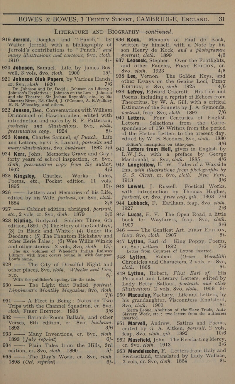  31  919 Jerrold, Douglas, and ‘‘ Punch,’ by Walter Jerrold, with a bibliography of Jerrold’s contributions to ‘‘ Punch,” and many tllustvations and cartoons, 8vo, cloth. 1910 4}- 920 Johnson, Samuel. Life, by James Bos- well, 3 vols, 8vo, cloth. 1900 15/- 921 Johnson Club Papers, by Various Hands, cr. 8vo, cloth. 1920 7/6 Dr. Johnson and Dr. Dodd; Johnson on Liberty ; Johnson’s Expletives ; Johnson on the Law; Johnson and the Theatre; Sir Joshua Reynolds, etc., by Sir Chartres Biron, Ed. Clodd, J. O’Connor, A. B. Walkley H. B. Wheatley, and others. : 922 Jonson, Ben. Conversations with William Drummond of Hawthornden, edited with introduction and notes by R. F. Patterson, portraits and illustrations, 8vo, cloth, presentation copy. 1924 5/- 923 Keene, Charles Samuel, of Punch. Lite and Letters, by G. S. Layard, portraits and many illustrations, 8vo, buckram. 1892 7/6 924 Kerr, John. Memories Grave and Gay: forty years of school inspection, cr. 8vo, cloth, presentation copy from the author.  1902 4/6 925 Kingsley, Charles. Works: Tales, Poems, etc., Pocket edition, 11 vols. 1895 12/- 926 Letters and Memories of his Life, edited by his Wife, portrait, cr. 8vo, cloth. 1884 3/6 927 Cabinet edition, abridged, portrait, etc., 2 vols, cr. 8vo, cloth. 1879 3/6 928 Kipling, Rudyard. Soldiers Three, 6th edition, 1890 ; (2) The Story of the Gadsbys; (3) In Black and White; (4) Under the Deodars ; (5) The Phantom Rickshaw and other Eerie Tales ; (6) Wee Willie Winkie and other stories. 2 vols, 8vo, cloth. 15/- The six volumes of Wheeler’s Indian Railway Library, with front covers bound in, with Sampson Low’s name. 929 The City of Dreadful Night and other places, 8vo, cloth. Wheeler and Low, N.D. 5/- With the publisher’s apology for the title. 930 The Light that Failed, portrait, Lippincott’s Monthly Magazine, 8vo, cloth. 7/6 931 A Fleet in Being: Notes on Two Trips with the Channel Squadron, cr. 8vo,        cloth, First EDITION. 1898 3/6 932 Barrack-Room Ballads, and other Verses, 6th edition, cr. 8vo, buckram. 1893 3/6 933 ——- Many Inventions, cr. 8vo, cloth. 1893 ( July reprint) 6/- 934 Plain Tales from the Hills, 3rd edition, cr. 8vo, cloth. 1890 5/- 935 The Day’s Work, cr. 8vo, cloth. 1898 (Oct. reprint) 6/- 936 Kock. Memoirs of Paul de Kock, written by himself, with a Note by his son Henry de Kock, and a photogravure portrait, cloth. 1899 4/6 937 Leacock, Stephen. Over the Footlights, and other Fancies, First EDITION, cr. 8vo, cloth. 1923 4/6 938 Lee, Vernon. The Golden Keys, and other Essays on the Genius Loci, FIRST EDITION, cr. 8vo, cloth. 1925 4/6 939 Lefroy, Edward Cracroft. His Life and Poems, including a reprint of Echoes from Theocritus, by W. A. Gill, with a critical Estimate of the Sonnets by J. A. Symonds, portrait, fcap. 8vo, cloth. 1897 7/6 940 Letters. Four Centuries of English Letters. Selections from the Corre- spondence of 150 Writers from the period of the Paston Letters to the present day, edited by W. B. Scoones, 8vo, cloth. 1880 Editor’s inscription on title-page. 3/6 941 Letters from Hell, given in English by L.W.J:S:,- with ..a preface -by. George Macdonald, cr. 8vo, cloth. 1885 4/6 942 Longfellow, H. W. Tales of a Wayside Inn, with illustrations from photographs by C..S. Olcott, cr. Svo, cloth. New -Xork; 1913 3/6 943 Lowell, J. Russell. Poetical Works, with Introduction by Thomas Hughes, portrait, cr. 8vo, prize calf, gilt. 1903 7/6 944 Lubbock, P. Earlham, fcap. 8vo, cloth. 1927 2/6 945 Lueas, E. V. The Open Road, a little  book for Wayfarers, fcap. 8vo, cloth. 1907 3/6 946 The Gentlest Art, First EDITION, fcap. 8vo, cloth. 1907 5/- 947 Lytton, Earl of. King Poppy, Poems, cr. 8vo, vellum. 1892 7/6 Letter from Countess of Lytton inserted. 948 Lytton, Robert (Owen Meredith) Chronicles and Characters, 2 vols, cr. 8vo, cloth. 1868 5/- 949 Lytton, Robert, First Earl of. His Personal and Literary Letters, edited by Lady Betty Balfour, portraits and other illustrations, 2 vols, 8vo, cloth. 1906 6/- 950 Macaulay, Zachary. Life and Letters, by his grandaughter, Viscountess Knutsford, 8vo, cloth. 1900 5/- Sierra Leone, Abolition of the Slave Trade, Anti- Slavery Work, etc.; two letters from the authoress inserted. 951 Marvell, Andrew. Satires and Poems, edited by G. A. Aitken, portrait, 2 vols, fcap. 8vo, cloth, gilt. 1892 10/6 952 Masefield, John. The Everlasting Mercy, cr. 8vo, cloth. 1913 3/6 953 Mendelssohn, F. Letters from Italy and Switzerland, translated by Lady Wallace, 2 vols, cr. 8vo, cloth. 1864 6/-