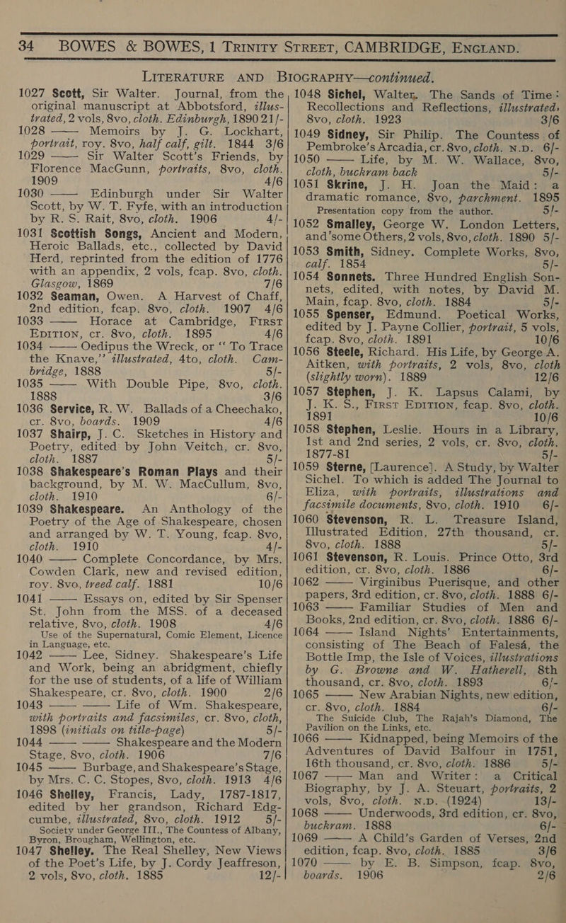  LITERATURE AND BIOGRAPHY—continued. 1027 Scott, Sir Walter. Journal, from the, 1048 Sichel, Walter. The Sands of Time:  original manuscript at Abbotsford, zllus- Recollections and Reflections, illustrated, tyvated, 2 vols, 8vo, cloth. Edinburgh, 189021 /-| 8vo, cloth. 1923 3/6 1028 Memoirs by J. G. Lockhart, | 1049 Sidney, Sir Philip. The Countess of portrait, roy. 8vo, half calf, gilt. 1844 3/6 Pembroke’s Arcadia, cr. 8vo, cloth. N.p. 6/- 1029 Sir Walter Scott’s Friends, by | 1050 Life, by M. W. Wallace, 8vo, Florence MacGunn, portratts, 8vo, cloth.| — cloth, buckram back 5]- 1909 4/6/1051 Skrine, J. H. Joan the Maid: a 1030 ——- Edinburgh under Sir Walter] dramatic romance, 8vo, parchment. 1895 Scott, by We T. Fyfe, with an ee oon Presentation copy from the author. 5/- by R. S. Rait, 8vo, cloth. 1906 4/-| 1059 Smalley, George W. London Letters, 1031 Scottish Songs, Ancient and Modern, and'some Others, 2 vols, 8vo, cloth. 1890 5/-   Heroic Ballads, etc., collected by David : . Herd, reprinted. from the edition of 1776 Fe apse? sidney. -COmDIaES ate rs ee an appendix, 2 vols, fcap. 8vo, cloth.| 1054 Sonnets. Three Hundred English Son- Glasgow, 186 7/8) nets, edited, with notes, by David M. 1032 Seaman, Owen. A Harvest of nate, Main, fcap. 8vo, cloth. 1884 5 I. : ae edition, fcap. ae van 4/6/1055 Spenser, Edmund. Poetical Works, 033 Horace at Cambridge, FIRST! eqited by J. Payne Collier, portrait, 5 vols, EDITION, Cy 8vo, cloth. 1895 4/6 fcap. 8vo, cloth. 1891 10/6 1034 Oedipus the Wreck, or ‘‘ To Trace Hide Kate cindliesinated pAtoatinn tenes 1056 Steele, Richard. His Life, by George A.   Aitken, with portraits, 2 vols, 8vo, cloth  bridge, 1888 5/- (aby : ; ghily worn). 1889 12/6 1035 With Double Pipe, 8vo, cloth. 1888 ie pe 3/6 | 1057 Stephen, J. K. Lapsus Calami, by K. S., First Epition, fcap. 8vo, cloth. 1891 10/6 1058 Stephen, Leslie. Hours in a Library, Ist and 2nd series, 2 vols, cr. 8vo, cloth. 1877-81 5/- 1059 Sterne, [Laurence]. A Study, by Walter Sichel. To which is added The Journal to Eliza, with portraits, illustrations and facsimile documents, 8vo, cloth. 1910 6/- 1060 Stevenson, R. L. Treasure Island, Illustrated Edition, 27th thousand, cr. 1036 Service, R. W. Ballads of a Cheechako, cr. 8vo, boards. 1909 4 1037 Shairp, J. C. Sketches in History and Poetry, edited by John Veitch, cr. 8vo, cloth. 1887 5/- 1038 Shakespeare’s Roman Plays and their background, by M. W. MacCullum, 8vo, cloth. 1910 6/- 1039 Shakespeare. An Anthology of the Poetry of the Age of Shakespeare, chosen and arranged by W. T. Young, fcap. 8vo,   cloth. 1910 A|- 8vo, cloth. 1888 5]- 1040 Complete Concordance, by Mrs. 1061 Stevenson, R. Louis. Prince Otto, 3rd Cowden Clark, new and revised edition,| edition, cr. 8vo, cloth. 1886 6/- roy. 8vo, treed calf. 1881 10/6 | 1062 Virginibus Puerisque, and other papers, 3rd edition, cr. 8vo, cloth. 1888 6/- 1063 Familiar Studies of Men and Books, 2nd edition, cr. 8vo, cloth. 1886 6/- 1064 Island Nights’ Entertainments, consisting of The Beach of Falesa, the Bottle Imp, the Isle of Voices, illustrations by G. Browne and W. Hatherell, 8th 1041 Essays on, edited by Sir Spenser St. John from the MSS. of a deceased telative, 8vo, cloth. 1908 4/6 Use of the Supernatural, Comic Element, Licence    in Language, etc. 1042 Lee, Sidney. Shakespeare’s Life and Work, being an abridgment, chiefly   for the use of students, of a life of William thousand, cr. 8vo, cloth. 1893 6/- Shakespeare, cr. 8vo, cloth. 1900 2/6 | 1065 New Arabian Nights, new edition, 1043 Life of Wm. Shakespeare, cr. 8vo, cloth. 1884 6/-   with portraits and facsimiles, cr. 8vo, cloth, ‘ Bes Stheids Sab, Lie Rajah’s Diamond, The 1898 (initials on title-page) 5]- avilion on the Links, etc. _ : 1044 Shakespeare and the Modern 1066 Kidnapped, being Memoirs of the Stage, 8vo, cloth. 1906 7/6 Adventures of David Balfour in 1751, 1045 Burbage, and Shakespeare’s Stage, 16th thousand, cr. 8vo, cloth. 1886 5/- by Mrs. C. C. Stopes, 8vo, cloth. 1913 4/6| 1067 —-— Man and Writer: a Critical 2 ; Biography, by J. A. Steuart, portraits, 2 1046 Shelley, Francis, Lady, | 1787-1817, Sols, Svo, cloth. aia 13/- edited by her grandson, Richard Edg- 1068 cumbe, zllustvated, 8vo, cloth. 1912 5/- : buckram. 1888 6/- — Society under George III., The Countess of Albany, iiied Byron, Brougham, Wellington, etc. 1069 A Child’s Garden of Verses, 2nd 1047 Shelley. The Real Shelley, New Views} edition, fcap. 8vo, cloth. 1885 3/6 of the Poet’s Life, by J. Cordy Jeaffreson, | 1070 by E. B. Simpson, fcap. 8vo, 2 vols, 8vo, cloth. 1885 12/- | boards. 1906 2/6      Underwoods, 3rd edition, cr. 8vo,  