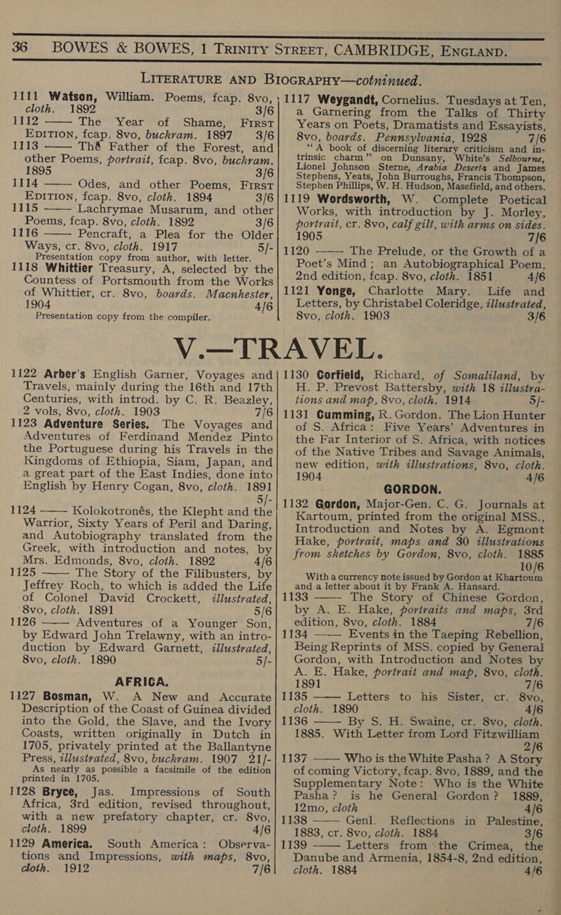 1111 Watson, William. Poems, fcap. 8vo,  cloth. 1892 3/6 Lp The Year of Shame, First EpitTion, fcap. 8vo, buckvam. 1897 3/6 1113 Thé Father of the Forest, and other Poems, portrait, fcap. 8vo, buckram. 1895 3/6 1114 Odes, and other Poems, First Epition, fcap. 8vo, cloth. 1894 3/6 1115 Lachrymae Musarum, and other Poems, fcap. 8vo, cloth. 1892 3/6 1116 Pencraft, a Plea for the Older Ways, cr. 8vo, cloth. 1917 5/- Presentation copy from author, with letter. 1118 Whittier Treasury, A, selected by the Countess of Portsmouth from the Works of Whittier, cr. 8vo, boards. Macnhester, 1904 4/6 Presentation copy from the compiler.     ; 1117 Weygandt, Cornelius. Tuesdays at Ten, a Garnering from the Talks of Thirty Years on Poets, Dramatists and Essayists, 8vo, boards. Pennsylvania, 1928 7/6 “A book of discerning literary criticism and in- trinsic charm” on Dunsany, White’s Selbourne, Lionel Johnson Sterne, Arabia Deserta and James Stephens, Yeats, John Burroughs, Francis Thompson, Stephen Phillips, W. H. Hudson, Masefield, and others. 1119 Wordsworth, W. Complete Poetical Works, with introduction by J. Morley, portrait, cr. 8vo, calf gili, with arms on sides. 1905 7/6 1120 The Prelude, or the Growth of a Poet’s Mind; an Autobiographical Poem, 2nd edition, feap. 8vo, cloth. 1851 4/6 1121 Yonge, Charlotte Mary. Life and Letters, by Christabel Coleridge, illustrated, 8vo, cloth. 1903 3/6  1122 Arber’s English Garner, Voyages and Travels, mainly during the 16th and 17th Centuries, with introd. by C. R. Beazley, 2 vols, 8vo, cloth. 1903 7/6 1123 Adventure Series. The Voyages and Adventures of Ferdinand Mendez Pinto the Portuguese during his Travels in the Kingdoms of Ethiopia, Siam, Japan, and a great part of the East Indies, done into English by Henry Cogan, 8vo, cloth. 1891 5/- 1124 Kolokotronés, the Klepht and the Warrior, Sixty Years of Peril and Daring, and Autobiography translated from the Greek, with introduction and notes, by Mrs. Edmonds, 8vo, cloth. 1892 4/6 1125 The Story of the Filibusters, by Jeffrey Roch, to which is added the Life of Colonel David Crockett, illustrated, 8vo, cloth. 1891 5/6 1126 Adventures of a Younger Son, by Edward John Trelawny, with an intro- duction by Edward Garnett, illustrated, 8vo, cloth. 1890 5/- AFRICA. 1127 Bosman, W. A New and Accurate Description of the Coast of Guinea divided into the Gold, the Slave, and the Ivory Coasts, written originally in Dutch in 1705, privately printed at the Ballantyne Press, illustrated, 8vo, buckram. 1907 21/- As nearly as possible a facsimile of the edition printed in 1705. 1128 Bryce, Jas. Impressions of South Africa, 3rd edition, revised throughout, with a new prefatory chapter, cr. 8vo, cloth. 1899 4/6 1129 America. South America: Observa- tions and Impressions, with maps, 8vo,    1130 Corfield, Richard, of Somaliland, by H. P. Prevost Battersby, with 18 illustra- tions and map, 8vo, cloth. 1914 5/- 1131 Gumming, R. Gordon. The Lion Hunter of S. Africa: Five Years’ Adventures in the Far Interior of S. Africa, with notices of the Native Tribes and Savage Animals, new edition, with tllustrations, 8vo, cloth. 1904 4/6 GORDON. 1132 Gordon, Major-Gen. C. G. Journals at Kartoum, printed from the original MSS.., Introduction and Notes by A. Egmont Hake, portrait, maps and 30 illustrations from sketches by Gordon, 8vo, cloth. 1885 10/6 With a currency note issued by Gordon at BE PTA and. a letter about it by Frank A. Hansard. 1133 The Story of Chinese Gordon, by A. E. Hake, portraits and maps, 3rd edition, 8vo, cloth. 1884 7/6 1134 —-— Events in the Taeping Rebellion, Being Reprints of MSS. copied by General Gordon, with Introduction and Notes by A. E. Hake, portrait and map, 8vo, cloth.   1891 7/6 1135 Letters to his Sister, cr. 8vo, cloth. 1890 4/6 1136 —— By S. H. Swaine, cr. 8vo, cloth. 1885. With Letter from Lord Fitzwilliam 2/6 1137 Who is the White Pasha? A Story  of coming Victory, feap. 8vo, 1889, and the Supplementary Note: Who is the White  Pasha? is he General Gordon? 1889, 12mo, cloth 4/6 1138 Genl. Reflections in Palestine, 1883, cr. 8vo, cloth. 1884 3/6 1139 Letters from the Crimea, the Danube and Armenia, 1854-8, 2nd edition, 