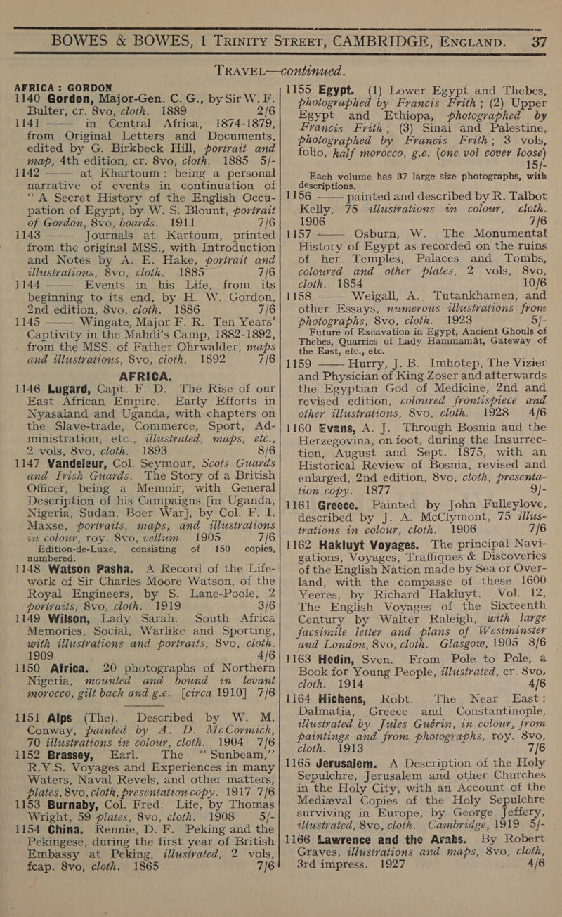   37  AFRICA : GORDON 1140 Gordon, Major-Gen. C.G., bySir W. F. Bulter, cr. 8vo, cloth. 1889 2/6 1141 in Central Africa, 1874-1879, from Original Letters and Documents, edited by G. Birkbeck Hill, portrait and map, 4th edition, cr. 8vo, cloth. 1885 5/- 1142 at Khartoum: being a personal narrative of events in continuation of “A Secret History of the English Occu- pation of Egypt, by W. S. Blount, portrait of Gordon, 8vo, boards. 1911 7/6 1143 Journals at Kartoum, printed -from the original MSS., with Introduction and Notes by A. E. Hake, portrait and _ tllustvations, 8vo, cloth. 1885 — 7/6 1144 —— Events in his Life, from its beginning to its end, by H. W. Gordon, 2nd edition, 8vo, cloth. 1886 7/6 1145 Wingate, Major F. R. Ten Years’ Captivity in the Mahdi’s Camp, 1882-1892, - from the MSS. of Father Ohrwalder, maps and illustrations, 8vo, cloth. 1892 7/6 AFRICA. 1146 Lugard, Capt. F. D. The Rise of our East African Empire. Early Efforts in Nyasaland and Uganda, with chapters on the Slave-trade, Commerce, Sport, <Ad- ministration, etc., tllustvated, maps, etc., 2 vols, 8vo, cloth. 1893 1147 Vandeleur, Col. Seymour, Scots Guards and Ivish Guards. The Story of a British Officer, being a Memoir, with General Description of his Campaigns [in Uganda, Nigeria, Sudan, Boer War], by Col. F. I. Maxse, portraits, maps, and illustrations in colour, roy. 8vo, vellum. 1905 7/6 Edition-de-Luxe, consisting of 150 copies, numbered. 1148 Watson Pasha. A Record of the Life- work of Sir Charles Moore Watson, of the Royal Engineers, by S. Lane-Poole, 2 portraits, 8vo, cloth. 1919 3/6 1149 Wilson, Lady Sarah. South Africa Memories, Social, Warlike and Sporting, with illustrations and portraits, 8vo, cloth. 1909 4/6 1150 Africa. 20 photographs of Northern Nigeria, mounted and bound in _ levant morocco, gilt back and g.e. [circa 1910] 7/6      1151 Alps (The). Described by W. M. Conway, painted by A. D. McCormick, 70 illustrations in colour, cloth. 1904 7/6 1152 Brassey, Earl. The ™ Sunbeam,”’ R.Y.S. Voyages and Experiences in many Waters, Naval Revels, and other matters, plates, 8vo, cloth, presentation copy. 1917 7/6 1153 Burnaby, Col. Fred. Life, by Thomas Wright, 59 plates, 8vo, cloth. 1908 5/- 1154 China. Rennie, D. F. Peking and the Pekingese, during the first year of British Embassy at Peking, ¢llusivated, 2 vols, fcap. 8vo, cloth. 1865 7/6 1155 Egypt. (1) Lower Egypt and Thebes, photographed by Francis Frith; (2) Upper Egypt and Ethiopa, photographed by Francis Frith; (3) Sinai and Palestine, photographed by Francis Frith; 3 vols, folio, half morocco, g.e. (one vol cover loose) 15/- Each volume has 37 large size photographs, eh descriptions.  115 painted and described by R. Talbot Kelly, 75 illustrations in colour, cloth. 1906 7{6 1157 Osburn, W. The Monumental  History of Egypt as recorded on the ruins of her Temples, Palaces and Tombs, coloured and other plates, 2 vols, 8vo, cloth. 1854 10/6 1158 Weigall, A.. Tutankhamen, and  other Essays, numerous illustrations from photographs, 8vo, cloth. 1923 3/- Future of Excavation in Egypt, Ancient Ghouls of Thebes, Quarries of Lady Hammamat, Gateway of the East, etc., etc. 1159 Hurry, J. B. Imhotep, The Vizier and Physician of King Zoser and afterwards the Egyptian God of Medicine, 2nd and revised edition, coloured frontispiece and other illustrations, 8vo, cloth. 1928 4/6 1160 Evans, A. J. Through Bosnia and the Herzegovina, on foot, during the Insurrec- tion, August and Sept. 1875, with an Historical Review of Bosnia, revised and enlarged, 2nd edition, 8vo, cloth, presenta- tion copy. 1877 9/- 1161 Greece. Painted by John Fulleylove, described by J. A. McClymont, 75 @llus- trations in colour, cloth. 1906 7/6 1162 Hakluyt Voyages. The principal Navi- gations, Voyages, Traffiques &amp; Discoveries of the English Nation made by Sea or Over- land, with the compasse of these 1600 Yeeres, by Richard Hakluyt. Vol. 12, The English Voyages of the Sixteenth Century by Walter Raleigh, with large facsimile letter and plans of Westminster and London, 8vo, cloth. Glasgow, 1905 8/6 1163 Hedin, Sven. From Pole to Pole, a Book for Young People, illustrated, cr. 8vo,  cloth. 1914 4/6 1164 Hichens, Robt. The Near East: Dalmatia, Greece and Constantinople, illustrated by Jules Guérin, in colour, from paintings and from photographs, roy. 8vo, cloth. 1913 7/6 1165 Jerusalem. A Description of the Holy Sepulchre, Jerusalem and other Churches in the Holy City, with an Account of the Medieval Copies of the Holy Sepulchre surviving in Europe, by George Jeffery, illustrated, 8vo, cloth. Cambridge, 1919 5/- 1166 Lawrence and the Arabs. By Robert Graves, illustrations and maps, 8vo, cloth, 3rd impress. 1927 4/6