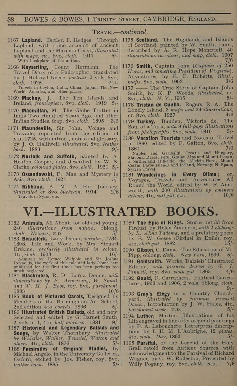  38  1167 Lapland. Butler, F. Hedges. ‘Through Lapland, with some account of ancient Lapland and the Murman Coast, zllustrated with maps, etc., 8vo, cloth. 1917 5/- With bookplate of the author. 1168 Keyserling, Count Hermann. The Travel Diary of a Philosopher, translated . by J. Holroyd Reece, portrait, 2 vols, 8vo, cloth. 1925 21/- Travels in Ceylon, India, China, Japan, The New World, America, and other places. 1169 Mackay, J. The Ten Islands and Ireland, frontispiece, 8vo, cloth. 1919 5/- 1170 Macmillan, M. The Globe Trotter in India Two Hundred Years Ago, and other Indian Studies, fcap. 8vo, cloth. 1895 3/6 1171 Maundeville, Sir John. Voiage and Travaile, reprinted from the edition of A.D. 1725, with introd., notes and glossary, by J. O. Halliwell, cllustrated, 8vo, leather back. 1883 9/- 1172 Norfolk and Suffolk, painted by A. Heaton Cooper, and described by W. 5S. Clarke, coloured plates, 8vo, cloth. 1921 5/- 1173 Ossendowski, F. Man and Mystery in Asia, 8vo, cloth. 1924 5/- 1174 Rihbany, A. M. A Far Journey, tllustvated, cr. 8vo, buckvam. 1914 2/6 Travels in Syria, etc. 1175 Scotland. The Highlands and Islands of Scotland, painted by W. Smith, Junr., described by A. R. Hope Moncrieff, 40 illustrations in colour, and map, cloth. Ne 7/6 1176 Smith, Captain John (Captain of 250 Horse, and sometime President of Virginia). Adventures, by E. P. Roberts, <dllust., maps, 8vo, cloth. 1902 3/6 177 The True Story of Captain John Smith, by K. P. Woods, illustrated, cr. 8vo, cloth. N. Y., 1905 5/- 1178 Tristan de Cunha. Rogers, R. A. The Lonely Island, 3 maps and 24 illustrations, cr. 8vo, cloth. 1927 1179 Turkey. Bunden, Victoria de. The Soul of a Turk, with 8 full-page illustrations from photographs, 8vo, cloth. 1910 5/- 1180 Vacation Tourists and Notes of Travel in 1860, edited by F. Galton, 8vo, cloth. 1861 7/6 Naples and Garibaldi, Croatia and Hungary, Slavonic Races, Peru, Graian Alps and Mount Iseran, a Sutherland Hill-side, the Allelein-Horn, Mount Cerrin, Faroe Islands and Iceland, Norway, N. Spain, Syrian Travel. ; 1181 Wanderings in Every Clime; or, Voyages, Travels and Adventures All Round the World, edited by W. F. Ains- worth, with 200 illustrations by eminent artists, Ato, calf gilt, g.e. 10/6  1182 Animals, All About, for old and young, 240 illustrations from nature, oblong, cloth. Newnes, N.D. 5/- 1183 Beauclerk, Lady Diana, painter, 1734- 1808. Life and Work, by Mrs. Steuart Erskine, profusely illustrated win colour, Ato, cloth. 1903 16/- Admired by Horace Walpole and Sir Joshua Reynolds, the work of this talented lady (some here published for the first time) has been perhaps too much neglected. 1184 Blackmore, R. D. Lorna Doone, with illustrations by F. Aymstrong, W. Small, and W. H. J. Boot, roy. 8vo, parchment. 1883 10/6 1185 Book of Pictured Carols, Designed by Members of the Birmingham Art School, 2nd edition, 4to, boards. 1896 5/- 1186 Ulustrated British Ballads, old and new, Selected and edited by G. Barnet Smith, 2 vols in 1, 4to, half morocco. 1881 9/- 1187 Historical and Legendary Ballads and Songs, by Walter Thornbury, ¢llustvated by Whistler, Walker, Tenniel, Watson and others, 4to, cloth. 1876 5/- 1188 Facsimiles of Original Studies, by Michael Angelo, in the University Galleries, Oxford, etched by Jos. Fisher, roy. 8vo, leather back. 1885 5/- 1189 The Epic of Kings. Stories retold from Firdusi, by Helen Zimmern, with 2 etchings by L. Alma Tadema, and a prefatory poem by E. W. Gosse (Firdusi in Exile), roy. Ato, cloth gilt. 1882 15/- 1190 Gibson, C. Dana. The Education of Mr. Pipp, oblong, cloth. New York, 1899 5/- 1191 Goldsmith. Works, Dalziels’ Illustrated Edition, with pictures drawn by G. J. Pinwell, roy. 8vo, cloth gilt. 1865 «4/6 1192 Gould, F. Carruthers. Political Carica- tures, 1903 and 1906, 2 vols, oblong, cloth. 9 1193 Gray’s Elegy in a Country Church- yard, illustrated by Norman Prescott Davies, Introduction by J. W. Hales, 4to, parchment covey. N.D. 5/- 1194 Luther, Martin. Illustrations of his Life engraved in line after original paintings by P. A. Labouchere, Letterpress descrip-. tions by I. H. M. L’Aubrigne, 12 plates, Ato, cloth. Day, 1862 5/- 1195 Parsifal, or the Legend of the Holy Grail retold from Antient Sources, with acknowledgment to the Parsival of Richard Wagner, by C. W. Rolleston, Presented by Willy Pogany, roy. 8vo, cloth. N.D. 7/6