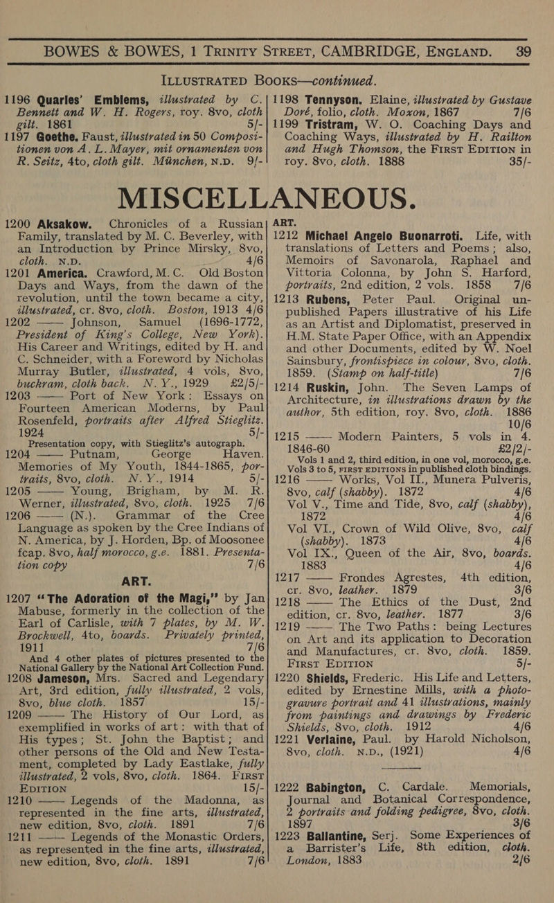  39  1196 Quarles’ Bennett and W. H. Rogers, roy. 8vo, cloth gilt. 1861 5/- 1197 Goethe. Faust, illustrated in 50 Composi- tionen von A. L. Mayer, mit ornamenten von R. Setiz, Ato, cloth gilt. Mtinchen,n.p. 9/- Doré, folio, cloth. Moxon, 1867 7/6 1199 Tristram, W. O. Coaching Days and Coaching Ways, illustrated by H. Railton and Hugh Thomson, the First EDITION in 1200 Aksakow. Chronicles of a Russian Family, translated by M. C. Beverley, with an Introduction by Prince Mirsky, 8vo, cloth. N.D. 4/6 1201 America. Crawford,M.C. Old Boston Days and Ways, from the dawn of the revolution, until the town became a city, illustrated, cr. 8vo, cloth. Boston, 1913 4/6 1202 Johnson, Samuel (1696-1772, President of King’s College, New York). His Career and Writings, edited by H. and C. Schneider, with a Foreword by Nicholas Murray Butler, iliustvated, 4 vols, 8vo,    buckram, cloth back. N.Y., 1929 £2/5/- 1203 Port of New York: Essays on Fourteen American Moderns, by Paul Rosenfeld, portraits after Alfred Stieglitz. 1924 5/- Presentation copy, with Stieglitz’s autograph. 1204 Putnam, George Haven. Memories of My Youth, 1844-1865, por-  tvaits, 8vo, cloth. N.Y.,.1914 5/- 1205 Young, Brigham, by M. R. Werner, illustrated, 8vo, cloth. 1925 7/6 1206 —— (N.). Grammar of the Cree Language as spoken by the Cree Indians of N. America, by J. Horden, Bp. of Moosonee feap. 8vo, half morocco, g.e. 1881. Presenta- tion copy 7/6 ART. 1207 ‘The Adoration of the Magi,” by Jan Mabuse, formerly in the collection of the Earl of Carlisle, with 7 plates, by M. W. Brockwell, 4to, boards. Privately printed, 1911 7/6 And 4 other plates of pictures presented to the National Gallery by the National Art Collection Fund. 1208 Jameson, Mrs. Sacred and Legendary Art, 3rd edition, fully illustrated, 2 vols, 8vo, blue cloth. 1857 15/- 1209 The History of Our Lord, as exemplified in works of art: with that of His types; St. John the Baptist; and other persons of the Old and New Testa- ment, completed by Lady Eastlake, fully  illustrated, 2 vols, 8vo, cloth. 1864. First EDITION 15/- 1210 Legends of the Madonna, as  represented in the fine arts, ¢lustrated, new edition, 8vo, cloth. 1891 7/6 1211 Legends of the Monastic Orders, as represented in the fine arts, dllustraied, new edition, 8vo, cloth. 1891 7/6  roy. 8vo, cloth. 1888 35/- ART. 1212 Michael Angelo Buonarroti. Life, with translations of Letters and Poems; also, Memoirs of Savonarola, Raphael and Vittoria Colonna, by John S. Harford, portraits, 2nd edition, 2 vols. 1858 7/6 1213 Rubens, Peter Paul. Original un- published Papers illustrative of his Life as an Artist and Diplomatist, preserved in H.M. State Paper Office, with an Appendix and other Documents, edited by W. Noel Sainsbury, frontispiece in colour, 8vo, cloth. 1859. (Stamp on half-title) 7/6 1214 Ruskin, John. The Seven Lamps of Architecture, in illustrations drawn by the author, 5th edition, roy. 8vo, cloth. 1886 10/6 1215 ——~- Modern Painters, 5 vols in 4. 1846-60 £2 /2/- Vols 1 and 2, third edition, in one vol, morocco, g.e. Vols 3 to 5, FIRST EDITIONS in published cloth bindings. 1216 Works, Vol II., Munera Pulveris, 8vo, calf (shabby). 1872 4/6    Vol V., Time and Tide, 8vo, calf (shabby), 1872 4/6 Vol VI., Crown of Wild Olive, 8vo, caif (shabby). 1873 4/6 Vol IX., Queen of the Air, 8vo, boards. 1883 4/6 1217 Frondes Agrestes, 4th edition, cr. 8vo, leather. 1879 3/6 1218 The Ethics of the Dust, 2nd edition, cr. 8vo, leathery. 1877 3/6 1219 —-— The Two Paths: being Lectures on Art and its application to Decoration and Manufactures, cr. 8vo, cloth. 1859. First EDITION 5/- 1220 Shields, Frederic. His Life and Letters, edited by Ernestine Mills, with a photo- gravure portrait and 41 illustrations, mainly from paintings and drawings by Frederic Shields, 8vo, cloth. 1912 4/6 1221 Verlaine, Paul. by Harold Nicholson, 8vo, cloth. N.D., (1921) 4 1222 Babington, C. Cardale. Memorials, Journal and Botanical Correspondence, 2 portraits and folding pedigree, 8vo, cloth. 1897 3/6 1223 Ballantine, Serj. Some Experiences of a Barrister’s Life, 8th edition, cloth. London, 1883 2/6