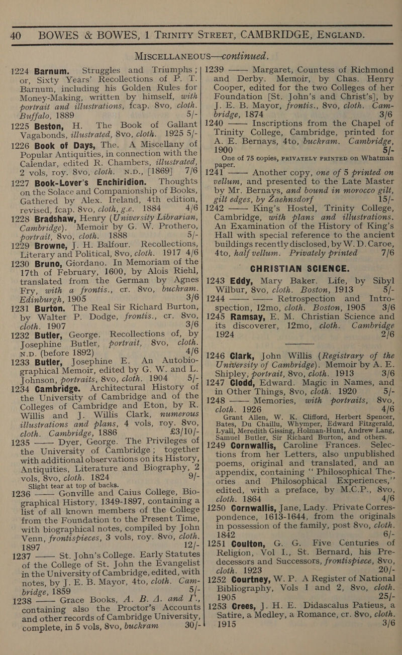  1224 Barnum. or, Sixty Years’ Recollections of P. T. Barnum, including his Golden Rules for Money-Making, written by himself, with portrait and illustrations, fcap. 8vo, cloth. Buffalo, 1889 5/- 1225 Beston, H. The Book of Gallant Vagabonds, illustrated, 8vo, cloth. 1925 5]- 1226 Book of Days, The. A Miscellany of Popular Antiquities, in connection with the Calendar, edited R. Chambers, illustrated, 2 vols, roy. 8vo, cloth. N.D., [1869] 7/6 1227 Book-Lover’s Enchiridion. Thoughts on the Solace and Companionship of Books, Gathered by Alex. Ireland, 4th edition, revised, fcap. 8vo, cloth, g.é. 1884 4/6 1228 Bradshaw, Henry (University Librarian, Cambridge). Memoir by G. W. Prothero, portrait, 8vo, cloth. 1888 5/- 1229 Browne, J. H. Balfour. Recollections, Literary and Political, 8vo, cloth. 1917 4/6 1230 Bruno, Giordano. In Memoriam of the 17th of February, 1600, by Alois Riehl, translated from the German by Agnes Fry, with a frontis., cr. 8vo, buckram. Edinburgh, 1905 3/6 1231 Burton. The Real Sir Richard Burton, by Walter P. Dodge, frontis., cr. 8vo, cloth. 1907 3/6 1232 Butler, George. Recollections of, by Josephine Butler, portrait, 8vo, cloth. N.D. (before 1892) 4/6 1233 Butler, Josephine E. An _ Autobio- graphical Memoir, edited by G. W. and Is, Johnson, portraits, 8vo, cloth. 1904 5/- 1234 Cambridge. Architectural History of the University of Cambridge and of the Colleges of Cambridge and Eton, by at: Willis and J. Willis Clark, numerous illustvations and plans, 4 vols, roy. 8vo, cloth. Cambridge, 1886 £3/10/- 1235 ——— Dyer, George. The Privileges of the University of Cambridge; together with additional observations on its History, Antiquities, Literature and Biography, 2 vols, 8vo, cloth. 1824 9/- Slight tear at top of backs. 1236 Gonville and Caius College, Bio- graphical History, 1349-1897, containing a list of all known members of the College from the Foundation to the Present Time, with biographical notes, compiled by John Venn, frontispieces, 3 vols, roy. 8vo, cloth. 1897 12/- 1237 St. John’s College. Early Statutes of the College of St. John the Evangelist in the University of Cambridge, edited, with notes, by J. E. B. Mayor, 4to, cloth. Cam- bridge, 1859 5/- 1238 Grace Books, A. B. A. and I’, containing also the Proctor’s Accounts and other records of Cambridge University, complete, in 5 vols, 8vo, buckram 30/-     Margaret, Countess of Richmond and Derby. Memoir, by Chas. Henry Cooper, edited for the two Colleges of her Foundation [St. John’s and Christ’s], by J. E. B. Mayor, frontis., 8vo, cloth. Cam- bridge, 1874 3/6 1240 Inscriptions from the Chapel of Trinity College, Cambridge, printed for aBdok Bernays, 4to, buckrvam. Cambridge, One of 75 copies, PRIVATELY PRINTED On a ool paper. 124] Another copy, one of 5 printed on vellum, and presented to the Late Master by Mr. Bernays, and bound in morocco gilt, gilt edges, by Zaehnsdorf 15/- 1242 King’s Hostel, Trinity College, Cambridge, with plans and illustrations. An Examination of the History of King’s Hall with special reference to the ancient buildings recently disclosed, by W. D. Caroe, Ato, half vellum. Privately printed 7/6 CHRISTIAN SCIENGE. 1243 Eddy, Mary Baker. Life, by Sibyl Wilbur, 8vo, cloth. Boston, 1913 5/- 1244 Retrospection and _ Intro- spection, 12mo, cloth. Boston, 1905 3/6 1245 Ramsay, E. M. Christian Science and its discoverer, 12mo, cloth. Cambridge 1924 2/6       1246 Glark, John Willis (Registvary of the University of Cambridge). Memoir by A. E. Shipley; portrait, 8vo, cloth. 1913 3/6 1247 Clodd, Edward. Magic in Names, and  in Other Things, 8vo, cloth. 1920 5/- 1248 Memories, with portraits, 8vo, cloth. 1926 4/6 Grant Allen, W. K. Clifford, Herbert Spencer, Bates, Du Chaillu, Whymper, Edward Fitzgerald, Lyall, Meredith Gissing, Holman-Hunt, Andrew Lang, Samuel Butler, Sir Richard Burton, and others. 1249 Cornwallis, Caroline Frances. Selec- tions from her Letters, also unpublished poems, original and translated, and an appendix, containing ‘‘ Philosophical The- ories and Philosophical Experiences,’ edited, with a preface, by M.C.P., 8vo, cloth. 1864 4/6 1250 Cornwallis, Jane, Lady. Private Corres- pondence, 1613-1644, from the originals in possession of the family, post 8vo, cloth. 1842 6/- 1251 Coulton, G. G. Five Centuries of Religion, Vol I., St. Bernard, his Pre- decessors and Successors, frontispiece, 8vo, cloth. 1923 20/- 1252 Courtney, W. P. A Register of National Bibliography, Vols 1 and 2, 8vo, cloth. 1905 25/- 1253 Crees, }. H. E. Didascalus Patieus, a Satire, a Medley, a Romance, cr. 8vo, cloth.