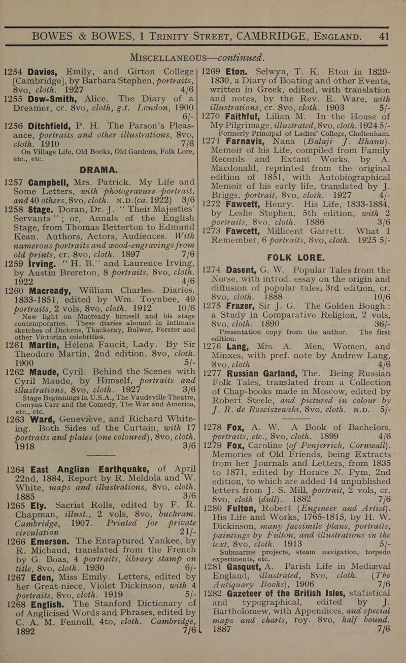  4]  1254 Davies, Emily, [Cambridge], by Barbara Stephen, portraits, 8vo, cloth. 1927 4/6 1255 Dew-Smith, Alice. The Diary of a Dreamer, cr. 8vo, cloth, g.t. London, 1900 6/- 1256 Ditchfield, P. H. The Parson’s Pleas- ance, portraits and other illustrations, 8vo, cloth. 1910 7/6 On Village Life, Old Books, Old Gardens, Folk Lore, EtC7 TEL: DRAMA. 1257 Campbell, Mrs. Patrick. My Life and Some Letters, with photogravure portrait, and 40 others, 8vo, cloth. N.D.(ca.1922) 3/6 1258 Stage. Doran, Dr. J. “‘ Their Majesties’ Servants’’; or, Annals of the English Stage, from Thomas Betterton to Edmund Kean. Authors, Actors, Audiences. With numerous portraits and wood-engravings from old prints, cr. 8vo, cloth. 1897 6 1259 Irving. “H. B.”’ and Laurence Irving, by Austin Brereton, 8 portraits, 8vo, cloth. 1922 4/6 1260 Macready, William Charles. Diaries, 1833-1851, edited by Wm. Toynbee, 49 portraits, 2 vols, 8vo, cloth. 1912 10/6 New light on Macready himself and his stage contemporaries. These diaries abound in intimate sketches of Dickens, Thackeray, Bulwer, Forster and other Victorian celebrities. 1261 Martin, Helena Faucit, Lady. By Sir Theodore Martin, 2nd edition, 8vo, cloth. 1900 5]- 1262 Maude, Cyril. Behind the Scenes with Cyril Maude, by Himself, portraits and illustvations, 8vo, cloth. 1927 3/6 Stage Beginnings in U.S.A., The Vaudeville Theatre, Comyns Carr and the Comedy, The War and America, etc., etc. 1263 Ward, Genevieve, and Richard White- ing. Both Sides of the Curtain, with 17 portraits and plates (one coloured), 8vo, cloth. 1918 3/6  1264 East Anglian Earthquake, of April 22nd, 1884, Report by R. Meldola and W. White, maps and illustrations, 8vo, cloth. 1885 3/6 1265 Ely. Sacrist Rolls, edited by F. R. Chapman, tllust., 2 vols, 8vo, buckvam. Cambridge, 1907. Printed for private ciyculation 21/- 1266 Emerson. The Enraptured Yankee, by R. Michaud, translated from the French by G. Boas, 4 portraits, library stamp on title, 8vo, cloth. 1930 6/- 1267 Eden, Miss Emily. Letters, edited by her Great-niece, Violet Dickinson, with 4 portraits, 8vo, cloth. 1919 5/- 1268 English. The Stanford Dictionary of of Anglicised Words and Phrases, edited by C. A. M. Fennell, 4to, cloth. Cambridge, 1892 7/6 Selwyn, T. K. Eton in 1829- 1830, a Diary of Boating and other Events, written in Greek, edited, with translation and notes, by the Rev. E. Ware, with illustrations, cr. 8vo, cloth. 1903 5/- 1270 Faithful, Lilian M. In the House of My Pilgrimage, illustrated, 8vo, cloth. 1924 5/- Formerly Principal of Ladies’ College, Cheltenham. 1271 Farnavis, Nana (Balaji J. Bhanu). Memoir of his Life, compiled from Family Records) and Extant Works, by A. Macdonald, reprinted from the original edition of 1851, with Autobiographical Memoir of his early life, translated by J. Briggs, portrait, 8vo, cloth. 1927 4 |- 1272 Faweett, Henry. His Life, 1833-1884, by Leslie Stephen, Sth edition, with 2 portraits, 8vo, cloth. 1886 3/6 1273 Faweett, Millicent Garrett. What I Remember, 6 portraits, 8vo, cloth. 1925 5/- FOLK LORE. 1274 Dasent, G. W. Popular Tales from the Norse, with introd. essay on the origin and diffusion of popular tales, 3rd edition, cr. 8vo, cloth. 1888 10/6 1275 Frazer, Sir J. G. The Golden Bough : a Study in Comparative Religion, 2 vols, 8vo, cloth. 1890 36/- Presentation copy from the author. The first edition. 1276 Lang, Mrs. A. Men, Women, and Minxes, with pref. note by Andrew Lang, 8vo, cloth 4/6 1277 Russian Garland, The. Being Russian Folk Tales, translated from a Collection of Chap-books made in Moscow, edited by Robert Steele, and pictured in colour by J. R. de Rosciszewsht, 8vo, cloth. N.D. 5/-  1278 Fox, A. W. A Book of Bachelors, portraits, etc., 8vo, cloth. 1899 4/6 1279 Fox, Caroline (of Penjerrick, Cornwall). Memories of Old Friends, being Extracts from her Journals and Letters, from 1835 to 1871, edited by Horace N. Pym, 2nd edition, to which are added 14 unpublished letters from J. 5. Mill, portrait, 2 vols, cr. 8vo, cloth (dull). 1882 7/6 1280 Fulton, Robert (Engineer and Ariist). His Life and Works, 1765-1815, by H. W. Dickinson, many facsimile plans, portraits, paintings by Fulton, and illustrations in the text, 8vo, cloth. 1913 5/- Submarine projects, steam navigation, torpedo experiments, etc. 1281 Gasquet, A. Parish Life in Medizval England, illustrated, S8vo, cloth. (The Antiquary Books), 1906 7/6 1282 Gazeteer of the British Isles, statistical and typographical, edited by J. Bartholomew, with Appendices, and special maps and. charts, roy. 8vo, half bound. 1887 7/6