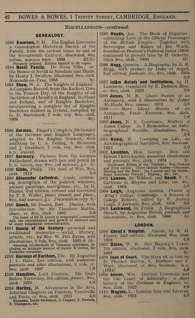  42 GENEALOGY. 1283 Emerson, P.H. The English Emersons a Genealogical Historical Sketch of the Family, from the earliest times to end of the Seventeenth Century, illustrated, 4to, vellum, morocco back. 1898 £2/2/- Privately printed. Edition limited to 50 copies. 1284 Nevill Family. De Nova Villa; or, the House of Nevill in Sunshine and Shade, by Henry J. Swallow, illustrated, 8vo, cloth. Newcastle-on- Tyne, 1885 9/- 1285 Shaw, W. A. The Knights of England : A Complete Record, from the Earliest Time to the Present Day, of the Knights of all the Orders of Chivalry in England, Scotland and Ireland, and of Knights Bachelors, incorporating a complete list of Knights Bachelors dubbed in Ireland, compiled by G. D. Burtchaell, 2 vols, roy. 8vo, cloth. 1906 30/-  1286 German. Flugel’s Complete Dictionary of the German and English Languages, adapted to the English Student, with additions by C. A. Feiling, A. Heimann and J. Oxenford, 2 vols, roy. 8vo, cloth. N.D., (vecent) 7/6 1287 Germany. Pictures from the German Fatherland, drawn with pen and pencil by S. G. Green, roy. 8vo, ved morocco, g.e. 5/- 1288 Gibbs, Philip. The Soul of War, 8vo, cloth. 1915 3/6 1289 Gloucester Cathedral. Guide, embrac- ing description of the painted windows, ancient paintings, inscriptions, etc., by H. Haines, 2nd edition, revised and corrected by F. S. Waller, plates (tinted) and photo., 8vo, half morocco, g.e. Presentation copy 5/- 1290 Gooch, Sir Daniel, Bayt. Diaries, with Introduction by Sir Theodore Martin, illust., cr. 8vo, cloth. 1892 3/6 The name of Sir D. Gooch is inseparably connected with the establishment and growth of railways and of ocean telegraphic communication. 1291 Gossip of the Century—personal and traditional memories -— social, literary, artistic, etc., by Mrs. W. Pitt Byrne, wth illustrations, 4 vols, 8vo, cloth. 1892-9 15/- Amusing recollections of Victorian celebrities, in- cluding an intimate memoir of Squire W=lerton, the Yorkshire naturalist. 1292 Gurneys of Earlham, The. By Augustus J. C. Hare, 2nd edition, with numerous portraits and other illustrations, 2 vols, cr. 8vo, cloth. 1897 7/6 1293 Hamilton, Lord Frederic. The Days Before Yesterday, 5th edition, frontis., 8vo, cloth. 1920 4/6 1294 Hartley, M. Adventures in the Arts, Informal Chapters on Painters, Vaudeville and Poets, cr. 8vo, cloth. 1921 4/6 Rousseau, Emily Dickinson, A. Crapsey, E. Dowson, ¥F. Thompson, etc. 1295 Haydn, Jos. The Book of Dignities ; containing Lists of the Official Personages of the British Empire: Together with Sovereigns and Rulers of the World, founded on Beatson’s Political Index (1806) continued to present time by H. Ockerby, thick 8vo, cloth. 1890 15/- 1296 Hogg, Quintin. A Biography, by E. M. Hogg, with preface by Duke of Argyll, 2nd edition, portraits, etc., 8vo, cloth. 1904 3/6 1297 Islam Beliefs and Institutions, by H. Lammens, translated by E. Denison Ross, cr. 8vo, cloth. 1929 3 1298 James, M. R. Ghost Stories of an Antiquary, with 4 illustvations by James McBryde. 8vo, canvas. 1912 3/6 1299 ——- More Ghost Stories of Antiquary, First EpITION, 8vo, 1911 7/6 1300 Jones, E. E. Constance, Mistress of Guton College. As I Remember, an Auto- biographical Ramble, illustrations, 8vo, cloth 3/6 1301 Kemp, H. Tramping on Life, an Autobiographical Narrative, 8vo, buckvam. 1923 3/6 1302 Lambton, Hon. George. Men and Horses I have known, numerous illustrations and portraits, 8vo, cloth. 1924 5/- Gentlemen Riders of the Eighties; Mat Dawson and Fred Archer; Three famous Horses—Ormonde, Minting and the Bard; Joe Cannon and his Stable ; Some American Owners; Doping; etc., etc. 1303 Lawson, Sir Wilfred, and Gould, F. C. Cartoons in Rhyme and Line, sm. 4to, cloth. 1905 3/6 1304 Leigh, Augustus Austen, Provost of King’s College, Cambridge. A Record of College Reform, edited by W. Austen Leigh, 2 portraits, 8vo, cloth. 1906 3/6 1305 Lockwood, Sit Frank. A Biographical Sketch, by Augustine Birrell, portraits and illustvations, cr. 8vo, cloth. 1898 5/- LONDON. 1306 Ghrist’s Hospital. Annals, by E. H. Pearce, 2nd edition, dJlustrated, 8vo, cloth. 1908 4/6 1307 Dixon, W. H. Her Majesty’s Tower, 7th edition, tllustvated, 2 vols, 8vo, cloth. 1885 6/- 1308 Inns of Court. The Story of, as told by D. Plunket Barton, C. Benham and F. Watt, illusivated, cr. 8vo, buckrvam. N.D. [1924] 4/6 1309 Senior, Wm. Doctors Commons and the Old Court of Admiralty: a short history of the Civilians in England, cr. 8vo, cloth. 1922 4/6 1310 Wagner, L. London Inns and Taverns, 8vo, cloth. 1924 4/6 .