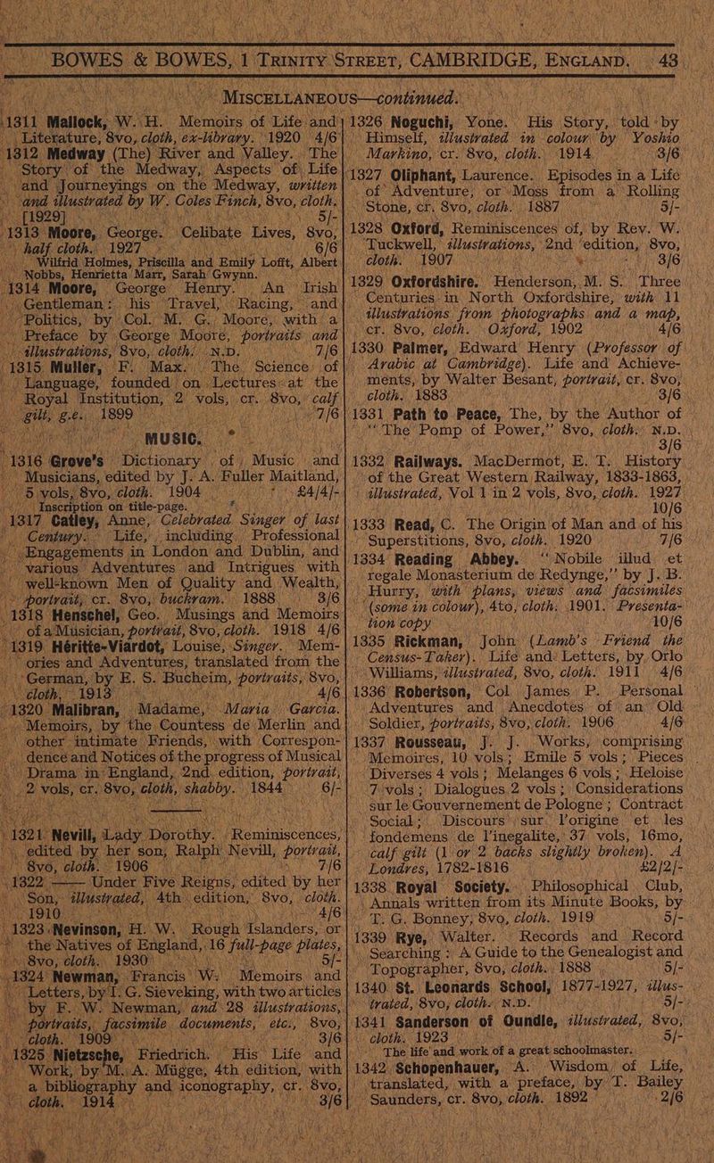  as fe Mallock, aw. H. Memoirs of Life. and 3        12 Medway (The) River and Valley... ‘The story’ of the Medway, Aspects of Life| ind Journeyings on the Medway, written ce dlusivated Of W. Coles Finch, Bvo, teen 1929) . - Celibate Lives, 8vo, half py 1927  Nobbs, Henrietta’ ‘Marr, Sarah’ Gwynn. 314 Moore, George Henry. Sane his” ve An * Trish | Opting: ll   Le, music. — oo a i -1316 Grove’s Paint of. ‘Music . 5 vols, 8yvo, ‘cloth. 1904 | «Inscription on title-page. — asi Catley, Anne,. elabpatad, oer of last Century. Life,                    “various Adventures and Intrigues with | “well-known. Men of » portrait, cr. 8yvo,! buck vam. 1888. 3/6} o OF a} ‘Musician, portrait, Svo, cloth. 319 Héritie~Viardot, Louise, Singer. Mem-| ories: and Se translated from the | is ‘German, by” at S. Bucheim, theta de 8vo, | \ cloth, “1913°.. iors iy 1320. Malibran, »  ‘Madittos, Me avia. Garcia. dence and Notices ofthe Drama in‘ England, 2 neh eat cr. ORR eda shab ine oe Asie of Musical edition, portrait, sists ae Mak PA tik (Sh ev aN Mas 1322 - — eae: Five Reine: halted: By Bi oe Winstrated, ae edition, ‘8vo, cloth. ‘ gid NRA es 1323 .Nevinson, He Wi : the Natives of England,, 16 fat pase aie Svo, Cloth. 1930) ' 5/- 1324 Newman, Francis’ We. Letters, by‘I. G. Sieveking, with two articles             bortvaits, geen. a igen p \ rc  a  1326, Noguchi, Maia Bie | cay Hora: iy Himself, ilustrated 1m colour fog nama  Markino, cr. 8vo, cloth. 1914. 3/6 1327 ‘Oliphant, Laurence. a 6) ag Adventure, ot Moss from a Rolling © Stone, cr. Svo, cloth. 1887 a Bs 1328 ‘Oxford, Reminiscences of, by Rey. W. ‘Tuckwell, cloth. 1907 bi 3/6, 1329 Oxfordshire: etenteruoe M. S$. Na eee ~ Centuries: in North Oxfordshire, with 11 illustrations from photographs and a map, — cr. 8vo, cloth. Oxford, 1902 4/6 ‘Arabic at Cambridge). cloth, 1883. 1331 Path to Peace, The, by the be hioe ro) is bay, The Pomp lot BOWES ‘8vo,. cloth,’ N.D. 3/6 of the Great Western Railway, 1833-1863, | i ulustvated, Vol 1 in. “ vols, 8vo, cloth. 1927 7340/6)? 1333 Read, @. The nee of Man and of his’ Superstitions, 8vo, cloth. 1920 bn 1334 Reading Abbey. ‘‘ Nobile illud et ~ -regale Monasterium de Redynge,”’ by J. B. | Hurry, with plans, views and facsimiles 10/6 anh: (Lamb? s Friend the _Census-Taker). Life and: Letters, by. Orlo Williams, illustrated, 8vo, cloth: 1911 4/6 Col. . James P. Personal. Adventures and. Anecdotes of an Old Soldier, portraits, 8vo,. cloth. 1906. 4/6: 1337 Rousseau, J. J. ‘Works, coniprising _ ~ Memoires, 10 vols; Emile 5 vols ; - Diverses 4 vols; Melanges 6 vols ; Heloise Pivols:;' ‘Dialogues 2. vols; Considerations | sur le Gouvernement de Pologne ; { Contract tion copy 1335. Rickman, The life’ and. wank ot a great dchoob raster: Saunders, Gr. ee Tote: laced ce  \° Social; Discours’\sur. Porigine et Jes). sf fondemens de l’inegalite, 37 vols, L6m9, 3) calf gilt (1 or 2. backs shighily eta A ~ Londres, 1782-1816 £2)2/- 1338. Royal Society. Philosophical Club, . Annals written from its Minute Books, by. ~ T. G, Bonney, 8vo, cloth. 1919 5/- Lee Rye, Walter. . Records and Record _ Searching : -A Guide to the Genealogist and Topographer, 8vo, cloth. 1888 o/- 1340. St. Leonards School, 1877- 1927, allus- R trated, 8vo, Clothe Wo 5 5/-2 i Sanderson of Pua illustrated, 8vo, - - cloth. £923 Of- 4