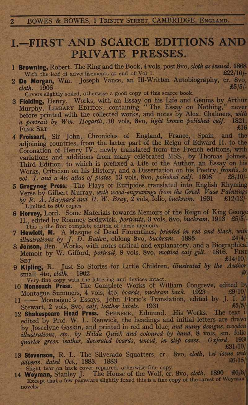    Oe BOWES &amp; BOWES, it TRINITY STREET, 7, CAMBRIDGE, 2 ENGLAND. —3 * 21. FIRST AND SCARCE EDITIONS AND ‘PRIVATE PRESSES. @ Ge Browning, Robert. ‘The. Ring and the Book, 4 vols, post, 8vo, cloth as s issued. 1868 With the leaf of advertisements at end Oi Vorl to ~£$22/10/- 2 De Morgan, Wm. Joseph Vance, an Iil-Written Autobiogrephy, ‘cr. 8v0,. cloth. 1906 - oe 85/5 )- : Covers. slightly seer. Siherese a ocd copy aus fis scarce ‘books Le > 3 Fielding, Henry. Works, with an Essay on his Life and Conies by. Artin Murphy, Lrprary Epivion, containing “The Essay on Nothing,’ never __ before printed with the collected works, and notes by Alex. Chalmers, with a portrait by Wm. H ogarth, 10 vols, ‘8vo, viele ibe pase calf 1821, ; FINE SET £16 4 Froissart, Sir Nahai: Ehrowicies. of ‘England, Pha ‘ Soa ane. the adjoining countries, from the latter part of the Reign of Edward II. to the Coronation of Henry IV., newly translated from the French editions, with Third Edition, to which is prefixed a ‘Life of the Author, an Essay on. his ‘Works, Criticism on his History, and a Dissertation on his. Poetry, promise vol. I. and a 4to atlas of plates, 13 vols, 8vo, polished calf. 1808 £8/10)- - 5 Gregynog Press. The Plays of Euripides translated into Eng ish Rhyming Verse by: Gilbert Murray, with wood-engravings from the Greek Vase Paintings by R. A. Maynard and H. W. Py, 2 vols, fos buckram. 1931 ee Limited to 500 copies. a 6 Hervey, Lord: Some Materials owas Vereers of the Reign of King G 6c If IL. edited by Romney Sedgwick, portraits, 3 vols, 8v0, buckram, 1913 &amp; [5 |: p. This is the first complete edition of these memoirs. air 7 Hewlett, M. “A Masque of Dead Florentines, ‘printed in red and Yack, with ‘illustrations by J.D. Batten, oblong 8vo, buckram. 1895 _. £4/4]- &amp; Jonson; Ben. Works, with notes critical and explanatory, anid a . Biographical Memoir by W. Gifford, portrait, 9 vols, 8vo, mottled RA. Buti: 1816. FINE ESET <o ~ £14/10/- 9 Kipling, R Vast So. Stories | for Little Children, ‘lustrated d by the ete fl - small 4to, ‘cloth. 1902. Sue Very fine copy with the lettering and degen thtact? Oe. = s 10 Nonesuch Press. The Complete Works of William: eae edited by ie Montague Summers, 4 vols, 4to, boards, buckram back. 1923~ Fee anh e Montaigne’s Essays, John Florio’s Translation, edited. by ie ae Stewart, 2 vols, 8vo, calf, leather labels. 1931. £5/5/ 12 Shakespeare Head Press. SPENSER, Edmund. His Works. The text i i edited by Prof. W. L. Renwick, the headings and initial. letters. are ray “by Joscelyne Gaskin, and printed in red and blue, and many. designs, ca Bb illustrations, etc., by Hilda Quick and coloured by hand, 8 vols, - olio quarter green leather, decorated boards, uncut, Mm SE cases. _ Oxford, “             ee =F f3   £31/10/ ef Stevenson, R-L:<The Silverado Squatters, Cr. 8v0,, loth, Ast issue wit) adverts. dated Oct., 1883. 1883 oa. 5/ - Slight tear on back cover repaired, otherwise fine copy. ae Wis ea oe 14 Weyman, Stanley J. The House of the Wolf, cr. Sid Meh 1800 8; Except that a ae, pages are ys foxed this i is a fine OER: of fee rarest ve ‘Wyma novels. Ba é