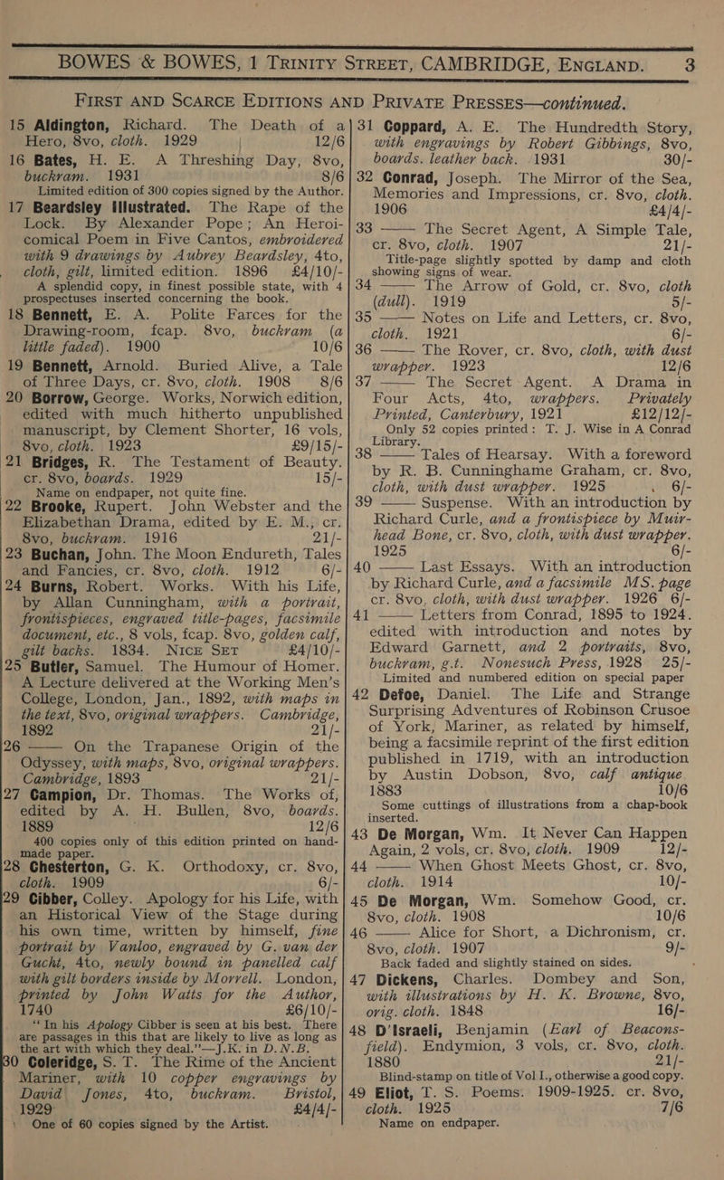  3 15 Aldington, Richard. Hero, 8vo, cloth. 1929 12/6 16 Bates, H. E. A Threshing Day, 8vo, buckram. 1931 8/6 Limited edition of 300 copies signed by the Author. 17 Beardsley illustrated. The Rape of the Lock. By Alexander Pope; An Heroi- comical Poem in Five Cantos, embroidered with 9 drawings by Aubrey Beardsley, Ato, cloth, gilt, limited edition. 1896 £4/10/- A splendid copy, in finest possible state, with 4 prospectuses inserted concerning the book. 18 Bennett, E. A. Polite Farces for Drawing-room, fcap. 8vo, buckram little faded). 1900 19 Bennett, Arnold. Buried Alive, a Tale of Three Days, cr. 8vo, cloth. 1908 8/6 20 Borrow, George. Works, Norwich edition, edited with much hitherto unpublished manuscript, by Clement Shorter, 16 vols, 8vo, cloth. 1923 21 Bridges, KR. The Testament of Beauty. er. 8vo, boards. 1929 15/- | Name on endpaper, not quite fine. 22 Brooke, Rupert. John Webster and the Elizabethan Drama, edited by E. M., cr 8vo, buckram. 1916 21/- 23 Buchan, John. The Moon Endureth, Tales and Fancies, cr. 8vo, cloth. 1912 6/- 24 Burns, Robert. Works. With his Life, by Allan Cunningham, wth a portrait, frontispieces, engraved title-pages, facsimile document, etc., 8 vols, fcap. 8vo, golden calf, gilt backs. 1834. NiIcE SET £4/10/- 25 Butler, Samuel. The Humour of Homer. A Lecture delivered at the Working Men’s College, London, Jan., 1892, with maps in the text, 8vo, original wrappers. Cambridge, 1892 21/- On the Trapanese Origin of the Odyssey, with maps, 8vo, original ie Cambridge, 1893 21/- 27 Campion, Dr. Thomas. The Works of, the (a 10/6 26  edited by A. a. Bullen, 8vo, boards. 1889 12/6 400 copies only of this edition printed on hand- made paper. 28 Chesterton, G. K. Orthodoxy, cr. 8vo, cloth. 1909 6/- 29 Cibber, Colley. Apology for his Life, with an Historical View of the Stage during his own time, written by himself, fine porivait by Vanloo, engraved by G. van der Gucht, 4to, newly bound in panelled calf with gilt borders inside by Morrell. London, printed by John Watts for the Author, 1740 £6/10/- “In his Apology Cibber is seen at his best. There are passages in this that are likely to live as long as the art with which they deal.” —J.K.in D.N.B. 0 Coleridge, S.T. The Rime of the Ancient Mariner, with 10 copper engravings by David Jones, Ato, buckram. Bristol, 1929 £4/4/- One of 60 copies signed by the Artist. with engravings by Robert Gibbings, 8vo, boards. leather back. 1931 30/- 32 Conrad, Joseph. The Mirror of the Sea, Memories and Impressions, cr. 8vo, cloth. 1906 £4/4/- The Secret Agent, A Simple Tale, cr. 8vo, cloth. 1907 aye Title-page slightly spotted by damp and cloth showing signs of wear. 33     34 The Arrow of Gold, cr. 8vo, cloth (dull). 1919 5/- 35 —— Notes on Life and Letters, cr. 8vo, cloth. 1921 6/- 36 The Rover, cr. 8vo, cloth, with dust wrapper. 1923 12/6 37 The Secret Agent. A Drama in Four Acts, 4to, wrappers. Privately Printed, Canterbury, 1921 £12/12/- Only 52 copies printed: T. J. Wise in A Conrad Library.  Tales of Hearsay. With a foreword by R. B. Cunninghame Graham, cr. 8vo, cloth, with dust wrapper. 1925 6/- Suspense. With an introduction by Richard Curle, and a frontispiece by Muir- head Bone, cr. 8vo, cloth, with dust wrapper. 1925 6/- 40 Last Essays. With an introduction by Richard Curle, and a facsimile MS. page cr. 8vo, cloth, with dust wrapper. 1926 6/- 41 —— Letters from Conrad, 1895 to 1924. edited with introduction and notes by Edward Garnett, and 2 portraits, 8vo, buckram, g.t. Nonesuch Press, 1928 25/- Limited and numbered edition on special paper 42 Defoe, Daniel. The Life and Strange Surprising Adventures of Robinson Crusoe of York, Mariner, as related by himself, being a facsimile reprint of the first edition published in 1719, with an introduction by Austin Dobson, 8vo, calf antique. 1883 10/6 Some cuttings of illustrations from a chap-book inserted. 43 De Morgan, Wm. It Never Can Happen Again, 2 vols, cr. 8vo, cloth. 1909 12/- When Ghost Meets Ghost, cr. 8vo, cloth. 1914 10/- 45 De Morgan, Wm. Somehow Good, cr. 8vo, cloth. 1908 10/6 Alice for Short, a Dichronism, cr. 8vo, cloth. 1907 g/- Back faded and slightly stained on sides. . 47 Dickens, Charles. Dombey and Son, with illustrations by H. K. Browne, 8vo, orig. cloth. 1848 16/- 48 D’Israeli, Benjamin (Eavl of Beacons- field). Endymion, 3 vols, cr. 8vo, cloth. 1880 21/- Blind-stamp on title of Vol I., otherwise a good copy. 49 Eliot, T. S. Poems. 1909-1925. cr. 8vo, cloth. 1925 7/6 Name on endpaper. 39    44  46