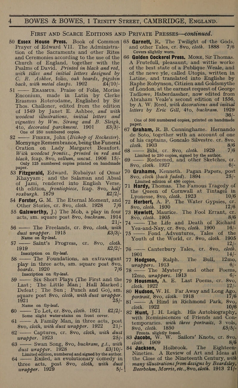   50 Essex House Press. Book of Common Prayer of Edward VII. The Administra- tion of the Sacraments and other Rites and Ceremonies according to the use of the Church of England, together with the Psalms of David. Printed in black and red, with titles and initial letters designed by C. R. Ashbee, folio, oak boards, pigskin back, with metal clasps. 1902 £4/10/- Erasmus. Praise of Folie, Moriae Enconium, made in Latin by Clerke Erasmus Roterodame, Englished by Sir Thos. Challoner, edited from the edition of 1549 by Janet E. Ashbee, and with woodcut illustrations, initial letters and vignettes by Wm. Strang and B. Sleigh, 4to, decorated parchment. 1901 £3/3/- One of 250 numbered copies. FISHER, John (Bishop of Rochester). Mornynge Remembrance, being the Funeral Oration on Lady Margaret Beaufort. With woodcut frontis., printed in ved and black, fcap. 8vo, vellum, uncut. 1906 15/- Only 125 numbered copies printed on handmade Paper. 53 Fitzgerald, Edward. Rubaiyat of Omar Khayyam; and the Salaman and Absal of Jami, rendered into English Verse, 4th edition, frontispiece, fcap. 8vo, half voxburgh. 1879 £2/2/- 54 Forster, G. M. The Eternal Moment, and Other Stories, cr. 8vo, cloth. 1928 7/6 55 Galsworthy, J.) The Mob, a play in four acts, sm. square post 8vo, buckram. 1914 21/- The Freelands, cr. 8vo, cloth, with dust wrapper. 1915 £3/3/- Name on fly-leaf, 51   52 56    57 Saint’s Progress, cr. 8vo, cloth. 1919 £2 /2/- Inscription on fly-leaf. 58 The Foundations, an extravagant play in three acts, sm. square post 8vo, boards. Inscription on fly-leaf.  59 Six Short Plays (The First and the Last; The Little Man; Hall Marked; Defeat; The Sun; Punch and Go), sm. square post 8vo, cloth, with dust wrapper. 1921 25/- Name on fly-leaf.  60 To Let, cr. 8vo, cloth. 1921 £2/2/- Some slight water-stains on front cover. 61 A Family Man, in three acts, post  8vo, cloth, with dust wrapper. 1922 = 21/]-  62 Captures, cr. 8vo, cloth, with dust wrapper. 1923 25/- 63 Swan Song, 8vo, buckvam, g.t., with  dust wrapper. 1928 £3/10/- Limited edition, numbered and signed by the author. ed, an evolutionary comedy in three acts, post 8vo, cloth, with dust wrapper. 1929 5/- 64   and other Tales, cr. 8vo,: cloth. 1888 Covers slightly worn. 7/6 A Frutefull, pleasaunt, and wittie worke of the best state of a Publique Weale, and of the newe yle, called Utopia, written in Latine, and translated into Englishe by Raphe Robynson, Citizien and Goldsmythe of London, at the earnest request of George Tadlowe, Haberdassher, now edited from Abraham Veale’s second edition of 1556, by A. W. Reed, with decorations and initial letters by Evic Gill, 4to, buckram. 1929 36/- One of 500 numbered copies, printed on ciamle paper, de Soto, together with an account of one of his captains, Goncalo Silvestre. cr. 8vo, cloth. 1903 8/6 Bibi, cr. 8vo, cloth. 1929 7/6 Limited to 250 copies, signed by the author. Redeemed, and other Sketches, cr. 8vo, cloth. 1927 6/-   Svo, cloth (back faded). 1894 25/- Limited edition of 450 copies. the Queen of Cornwall at Tintagel in Lyonesse, 8vo, cloth. 1923 10/6 8vo, cloth. 1930 73 Hewlett, Maurice. The Fool Errant, cr. 8vo, cloth. 1905 8/6 The Life and Death of Richard Yea-and-Nay, cr. 8vo, cloth. 1900 16/-  74  75 Fond Adventures, Tales of the Youth of the World, cr. 8vo, cloth. 1905 12/- 76 —-— Canterbury Tales, cr. 8vo, cloth. 1901 . 14/- 77 Hodgson, Ralph. The Bull, 12mo, wrappers. 1913 6/- 8 —— The Mystery and other Poems, 12mo, wrappers. 1913 6/- 79 Housman, A. E. Last Poems, cr. 8vo, cloth. 1922 12/- 80 Hudson, W.H. Far Away and Long oe portrait, 8vo, cloth. 1918 7/6 A Hind in Richmond Park, aud cloth. 1922 10/6 82 Hunt, J. H. Leigh. His Autobiography, with Reminiscences of Friends and Con- temporaries. with three portraits, 3 vols, 81  8vod, cloth. 1850 £5/5/- Fronts. slightly foxed. 83 Jacobs, W. W. Sailors’ Knots, cr. 8vo, cloth. 1909 8/6 84 Jackson, Holbrook. The Eighteen- Nineties. A Review of Art and Ideas at the Close of the Nineteenth Century, with many illustrations from designs by Beards Beerbohm, Morris, etc., 8vo, cloth. 1913 21 /-