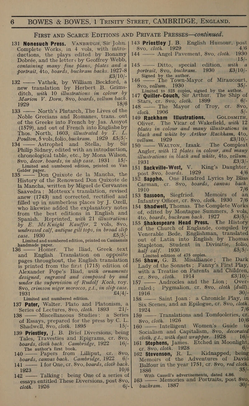  131 Nonesuch Press. VaNBRUGH, Sir John. Complete Works, in 4 vols, with intro- ductions, the plays edited by Bonamy Dobrée, and the letters by Geoffrey Webb, containing many fine plans, plates and a portrait, 4to, boards, buckram backs. 1927-8 £3/10/- 132 Vathek, by William Beckford, a new translation by Herbert B. Grims- ditch, with 10 illustrations in colour by Marion V. Dorn, 8vo, boards, vellum back. 1929 18/6 133 North’s Plutarch, The Lives of the Noble Grecians and Romanes, trans. out of the Greeke into French by Jas. Amyot (1579), and out of French into Englishe by Thos. North, 1603, illustrated by T. L. Poulton, 5 vols, folio, buckvam. 1929 £5/5/- 134 Astrophel and Stella, by Sir Philip Sidney, edited with an introduction, chronological table, etc., by Mona Wilson, 8vo, decor. boards, in slip case. 1931 —15/- Limited and numbered edition, printed on Van Gelder paper. 35 Don Quixote de la Mancha, the History of the Renowned Don Quixote de la Mancha, written by Miguel de Cervantes Saavedra: Motteux’s translation, revised anew (1743) and corrected, rectified and filled up in numberless places by J. Ozell, who likewise added the explanatory notes from the best editions in English and Spanish. Reprinted, with 21 allustrations by E. McKnight Kauffer, 2 vols, 8vo, undressed calf, antique gilt tops, in broad slip case. 1930 £5/5/- Limited and numbered edition, printed on Casinensis handmade paper. 136 Homer. The Iliad, Greek text and English Translation on opposite pages throughout, the English translation is printed from the first (1715) edition of Alexander Pope’s Iliad, with ornaments designed, engraved and composed by and under the supervision of Rudolf Kock, roy. 8vo, crimson niger morocco, g.t., in slip case. 1931 £4/4/- Limited and numbered edition. 137 Pater, Walter. Plato and Platonism, a Series of Lectures, 8vo, cloth. 1893 21/- 138 Miscellaneous Studies: a Series of Essays, prepared for the press by C. L. Shadwell, 8vo, cloth. 1895 15/- 139 Priestley, J. B. Brief Diversions, being Tales, Travesties and Epigrams, cr. 8vo,        boards, cloth back. Cambridge, 1922 16/- The author’s first book. 140 Papers from Lilliput, cr. 8vo, boards, canvas back. Cambridge, 1922 6/-  141 I for One, cr. 8vo, boards, cloth back. 1923 10/6 142 Talking: being One of a series of  essays entitled These Diversions, post 8vo, cloth. 1926 6/- 143 Priestley J. B. English Humour, post 1929   8vo, cloth. 4/6 144 Angel Pavement, 8vo, cloth. 1930 ‘15/- 145 Ditto, special edition, with a portrait, 8vo, buckvam. 1930 £3/10/- Signed by the author. 146 The Town-Mayor of Miraucourt, 8vo, vellum. 1930 35/- Limited to 525 copies, signed by the author. 147 Quiller-Couch, Sir Arthur. The Ship of Stars, cr. 8vo, cloth. 1899 6/- 148 The Mayor of Troy, cr. 8vo, cloth. 1906 5/- 149 Rackham Illustrations. GOLDSMITH, Oliver. The Vicar of Wakefield, with 12 plates in colour and many illustrations in black and white by Arthur Rackham, Ato, vellum. 1929 £3/10/- 150 Watton, Izaak. The Compleat Angler, with 12 plates in colour, and many illustrations in black and white, 4to, vellum.    1931 £3/3/- 151 Sackville-West, V. King’s Daughter, post 8vo, boards. 1929 4/6 One Hundred Lyrics by Bliss cr. 8vo, boards, canvas back. 7/6 152 Sappho. Carman, 1910 153 Sassoon, Siegfried. Memoirs of an Infantry Officer, cr. 8vo, cloth. 1930 7/6 154 Shadwell, Thomas. The Complete Works of, edited by Montague Summers, 5 vols, Ato, boards, buckram back. 1927 £3/5/- 155 Shakespeare Head Press. The History of the Church of Englande, compiled by Venerable Bede, Englishman, translated out of Latin into English by Thomas Stapleton, Student in Divinitie, folio, half calf. 1930 £5/5/- Limited edition of 475 copies. 156 Shaw, G. B. Misalliance; The Dark Lady of the Sonnets; Fanny’s First Play, with a Treatise on Parents and Children,   cr. 8vo, cloth. 1914 £3/10/- 157 Androcles and the Lion; Over- ruled; Pygmalion, cr. 8vo, cloth (dull). 1916 30/- 158 Saint Joan: a Chronicle Play, in Six Scenes, and an Epilogue, cr. 8vo, cloth.  1924 7/6 159 Translations and Tomfooleries, cr. 8vo, cloth. 1926 10/6 160 Intelligent Women’s Guide to  Socialism and Capitalism, 8vo, decorated cloth, g.t., with dust wrapper. 1928 16/- 161 Stephens, James. Etched in Moonlight, cr. 8vo, cloth. 1928 6/- 162 Stevenson, R. L. Kidnapped, being Memoirs of the Adventures of David Balfour in the year 1751, cr. 8vo, ved cloth. 1886 - 35/- With Cassell’s advertisements, dated 4.86. 163 Memories and Portraits, post 8vo, buckvam. 1887 30/- 