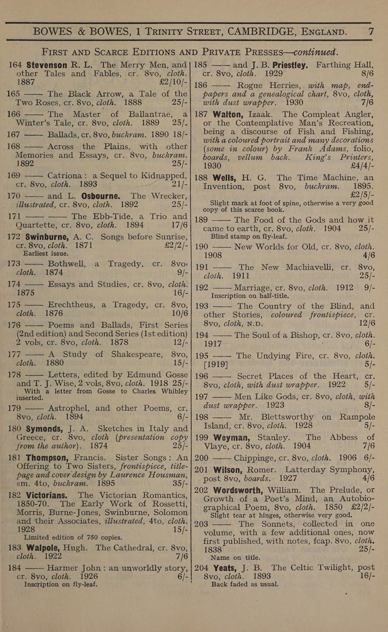  BOWES &amp; BOWES, | Trinity STREET, CAMBRIDGE, ENGLAND. 7  FIRST AND SCARCE EDITIONS AND PRIVATE PRESSES—continued. 164 Stevenson R. L. The Merry Men, and} 185 and J. B. Priestley. Farthing Hall, other Tales and Fables, cr. 8vo, cloth. cr. 8vo, cloth. 1929 8/6 1887 £2/10/- 186 Rogue Herries,. with map, end-                     165 The Black Arrow, a Tale of the; papers and a genealogical chart, 8vo, cloth, Two Roses, cr. 8vo, cloth. 1888 25/-| with dust wrapper. 1930 7/6 166 —— The Master of Ballantrae, a|187 Walton, Izaak. The Compleat Angler, Winter’s Tale, cr. 8vo, cloth. 1889 25/- or the Contemplative Man’s Recreation, 167 Ballads, cr. 8vo, buckvam. 1890 18/- being a discourse of Fish and Fishing, . with a coloured portrait and many decorations 168 Across the Plains, with other (some in colour) by Frank Adams, folio, Memories and Essays, cr. 8vo, buckram. boards, vellum back. King’s Printers, 1892 25/-} 1930 £4/4/)- 169 Catriona: a Sequel to See 188 Wells, H. G. The Time Machine, an cr. 8vo, cloth. 1893 21/- Invention, post 8vo, buckram. 1895. 170 and L. Osbourne. The Wrecker, £2/5/- illustrated, cr. 8vo, cloth. 1892 25/- aioe mark at foot of spine, otherwise a very good 171 Bere Tro acd is orc, cee ie ni ; The Food of the Gods and how it Quartette, cr. 8vo, cloth. 1894 17/6 came to earth, cr. 8vo, cloth. 1904 25/- 172 Swinburne, A. C. Songs before Sunrise, Blind stamp on fly-leaf. cr. 8vo, cloth. 1871 £2/2/-| 190 New Worlds for Old, cr. 8vo, cloth. Earliest issue. 1908 4/6 173 Bothwell, a Tragedy, cr. 8vo»| j91 The New Machiavelli, cr. 8vo cloth. 1874 9/-| cloth. 1911 25/- 174 Essays and Studies, cr. 8vo, cloth. 192 Martiage, cr. 8vo, cloth. 1912 9/- 1875 16/- Inscription on half-title. 175 Erechtheus, a Tragedy, cr. 8vo,| 193 The Country of the Blind, and cloth. 1876 10/6 other Stories, coloured frontispiece, cr. 176 Poems and Ballads, First Series} 8Vo0, cloth, N.D. 12/6 (2nd edition) and Second Series (1st edition) 194 The Soul of a Bishop; cr. 8vo, cloth. 2 vols, cr. 8vo, cloth. 1878 12/- 1917 6/- 177 —— A Study of Shakespeare, 8vo,| 195 —— The Undying Fire, cr. 8vo, cloth. cloth. 1880 15/- [1919] 5/- 178 Letters, edited by Edmund Gosse | 196 Secret Places of the Heart, cr. and T. J. Wise, 2 vols, 8vo, cloth. 1918 25/-| 8vo, cloth, with dust wrapper. 1922 5/- With a letter from Gosse to Charles Whibley    inserted. 197 Men Like Gods, cr. 8vo, cloth, with 179 Astrophel, and other Poems, cr. dust wrapper. 1923 8/- 8vo, cloth. 1894 6/- | 198 Mr. Blettsworthy on Rampole 180 Symonds, J. A. Sketches in Italy and Island, cr. 8vo, cloth. 1928 5/- Greece, cr. 8vo, cloth (presentation copy|199 Weyman, Stanley. The Abbess of from the author). 1874 25/-| VWlaye, cr. 8vo, cloth. 1904 7/6  181 Thompson, Francis. Sister Songs: An} 200 Chippinge, cr. 8vo, cloth. 1906 6/- Offering to Two Sisters, frontispiece, title- . page and cover design by Laurence Housman, qitiake ‘ hae “ eae Sane aie sm. 4to, buckvam. 1895 35/- ih P 7 a 20 eee ES Se ; ; : WwW W r Or Be eieronians. ). They Victorian. Romantics, Grenthivok ee ‘ Pdetis: Mind, “ik aioe! 1850-70. The Early Work of Rossetti,| craphical Poem, 8vo, cloth. 1850 £2/2/- Morris, Burne-Jones, Swinbur ne, Solomon Slight tear at hinges, otherwise very good. and their Associates, zllustrated, 4to, cloth. 203 The Sonnets, collected in one 1928 15/- volume, with a few additional ones, now A AR a first published, with notes, fcap. 8vo, cloth. 183 Walpole, Hugh. The Cathedral, cr. 8vo,| 1838 25/-   cloth. 1922 7/6 Name on title. 184 Harmer John: an unworldly story,| 204 Yeats, J. B. The Celtic Twilight, Sk cr. 8yo, cloth. 1926 6/-| S8vo, cloth. 1893 16/- Inscription on fly-leaf. Back faded as usual.