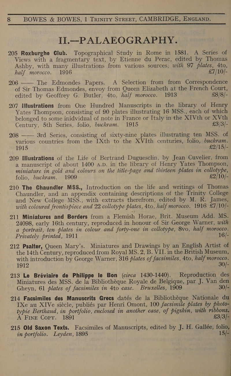 Il.—PALAEOGRAPHY. 205 Roxburghe Club. Topographical Study in Rome in 1581. A Series of Views with a fragmentary text, by Etienne du Perac, edited by Thomas Ashby, with many illustrations from various sources; wath 97 plates, Ato, half morocco. 1916 £7/10/- 206 The Edmondes Papers. A Selection from from Correspondence of Sir Thomas Edmondes, envoy from Queen Elizabeth at the French Court, edited by Geoffrey G. Butler, 4to, half morocco. 1913 £8/8/- 207 ilustrations from One Hundred Manuscripts in the library of Henry Yates Thompson, consisting of 90 plates illustrating 16 MSS., each of which belonged to some inidvidual of note in France or Italy in the XIVth or XVth Century, 5th Series, folio, buckram. 1915 £3/3/- 208 3rd Series, consisting of sixty-nine plates illustrating ten MSS. of various countries from the I[Xth to the XVIth centuries, folio, buckram. 1915 £2/15/- 209 tlustrations of the Life of Bertrand Duguesclin, by Jean Cuvelier, from a manuscript of about 1400 a.p. in the library of Henry Yates Thompson, miniature in gold and colours on the title-page and thirteen plates in collotype, folio, buckram. 1909 £2/10/- 210 The Ghaundier MSS., Introduction on the life and writings of Thomas Chaundler, and an appendix containing descriptions of the Trinity College and New College MSS., with extracts therefrom, edited by M. R. James, with coloured frontispiece and 22 collotype plates, 4to, half morocco. 1916 £7/10/- 211 Miniatures and Borders from a Flemish Horae, Brit. Museum Add. MS. 24098, early 16th century, reproduced in honour of Sir George Warner, with a portrait, ten plates in colour and forty-one 1n collotype, 8vo, half morocco. Privately printed, 1911 16/- 212 Psalter, Queen Mary’s. Miniatures and Drawings by an English Artist of the 14th Century, reproduced from Royal MS. 2, B. VII. in the British Museum, with introduction by George Warner, 316 plates of facsimiles, 4to, half morocco. 1912 30/- 213 Le Bréviaire de Philippe le Bon (civca 1430-1440). Reproduction des Miniatures des MSS. de la Bibliothéque Royale de Belgique, par J. Van den Gheyn, 61 plates of facsimiles in 4to case. Bruxelles, 1909 30/- 214 Facsimiles des Manuscrits Grecs datés de la Bibliothéque Nationale du IXe au XIVe siécle, publiés par Henri Omont, 100 facsimile plates by photo- typie Berthaud, in portfolio, enclosed in another case, of pigskin, with ribbons. A FInE Copy. 1891 £3/3/- ; 215 Old Saxon Texts. Facsimiles of Manuscripts, edited by J. H. Gallée, folio, in portfolio. Leyden, 1895 15/-  