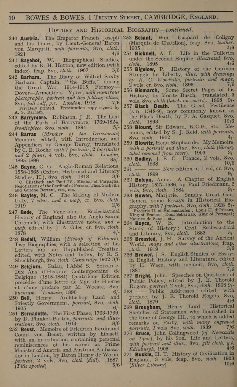 240 Austria. The Emperor Francis Joseph and his Times, by Lieut.-Genera] Baron von Marqutti, with portraits, 8vo, cloth. 1921 4/6 241 Bagehot, W. Biographical Studies, edited by R. H. Hutton, new edition (with index), fcap. 8vo, cloth. 1907 3/6 242 Barham. The Diary of Wilfrid Saxby Barham, Captain, ‘“‘the Buffs,” during the Great War, 1914-1915, Fermoy— Dover—Armentiers—Ypres, with numerous photographs, portrait and two folding plans, Svo, full calf, g.e. London, 1918 7/6 Privately printed. Presentation copy signed by A. S. Barham. 243 Barrymore. Robinson, J. R. The Last of the Earls of Barrymore, 1769-1824, frontispiece, 8vo, cloth. 1894 5/- 244 Barras (Mymber of the Directorate) Memoirs, edited, with Introduction and Appendices by George Duruy, translated by C. E. Roche, with 7 portraits, 2 facsimiles and 2 plans, 4 vols, 8vo, cloth. London, 1895-1896 35/- 245 Bayne, C. G. Anglo-Roman Relations, 1558-1565 (Oxford Historical and Literary Studies, II.), 8vo, cloth. 1913 3/6 Q. Elizabeth and Paul IV., Mission of Parpaglia, Negotiations of the Cardinal of Ferrara, Thos. Sackville and Gurone Bertani, etc., etc. 246 Bayley, M. C. The Making of Modern Italy, 7 illus. and a map, cr. 8vo, cloth. 1919 2/6 247 Bede, The Venerable. Ecclesiastical History of England, also the Anglo-Saxon Chronicle, with illustrative notes, and a map, edited by J. A. Giles, cr. 8vo, cloth. 1878 4/- 248 Bedell, William (Bishop of Kuzlmore), Two Biographies, with a selection of his Letters and an Unpublished Treatise, edited, with Notes and Index, by E. 5S. Shuckburgh, 8vo, cloth. Cambridge,1902 3/6 249 Belgium. Balau, Abbé S. Soixante- Dix Ans d’Histoire Contemporaine de Belgique (1815-1884) Quatrieme Edition précédée d’une lettre de Mgr. de Haerne et d’une preface par M. Woeste, 8vo, buckvam. Louvain, 1890 6/- 250 Bell, Henry. Archbishop Laud and Priestly Government, portrait, 8vo, cloth. 1905 6/- 251 Bernadotte. The First Phase, 1763-1799, by D. Plunket Barton, portraits and illus- trations, 8vo, cloth. 1914 8/6 252 Beust. Memoirs of Friedrich Ferdinand Count von Beust, written by himself, with an introduction containing personal reminiscences of his career as Prime _ Minister of Austria and Austrian Ambassa- dor in London, by Baron Henry de Worm, portrait, 2 vols, 8vo, cloth (dull). 1887. (Title spotted) 5/6 253 Besant, Wm. Gaspard de Coligny (Marquis de Chatillon), fcap. 8vo, leather. 1905 ; 2/6 254 Bicknell, A. L. Life in the Tuileries under the Second Empire, illustrated, 8vo, cloth. 1895 4/6 255 Bigelow, P. History of the German Struggle for Liberty, dJlus. with drawings by R. C. Woodville, portraits and maps, 2 vols, cr. 8vo, cloth. 1896 7/6 256 Bismarck, Some Secret Pages of his History, by Moritz Busch, translated, 3 vols, 8vo, cloth (labels on covers). 1898 9/- 257 Black Death. The Great Pestilence (A.D. 1348-9), now commonly known as the Black Death, by F. A. Gasquet, 8vo, cloth. 1893 10/6 258 Blount, Sir Edward, K.C.B., etc. moirs, edited by S. J. Reid, with portraits, 8vo, cloth. 1902 4/- 259 Blowitz, Henri Stephande. My Memoirs, with a portrait and illus., 8vo, cloth (labrary label removed from cover). 1903 3/- 260 Bodley, J. E. C. France, 2 vols, 8vo, cloth. 1898 10/6 261 —— New edition in 1 vol, cr. 8vo, cloth. 1899 9/- 262 Boleyn, Anne. A Chapter of English History, 1527-1536, by Paul Friedmann, 2 vols, 8vo, cloth. 1884 9/- 263 Bowen, Marjorie. Sundry Great Gen- tlemen, some Essays in Historical Bio- graphy, with 7 portraits, 8vo, cloth. 1928 5/- Frederic II. of Hohenstaufen ; Louis II. d’Orleans, King of France ;Dom Sebastiao, King of Portugal ; Maurice de Saxe; etc. 264 Boyce, W. B.  Introduction to the Study of History: Civil, Ecclesiastical and Literary, 8vo, cloth. 1883 5/- 265 Breasted, J. H. Survey of the Ancient World, maps and other illustrations, fcap. cloth. 1919 3/6 266 Brewer, J.S. English Studies, or Essays in English History and Literature, edited by H. Wace, with memoir, 8vo, cloth. 1881 7/6 267 Bright, John. Speeches on Questions of Public Policy, edited by J. E. Thorold Rogers, portrait, 2 vols, 8vo, cloth. 1868 9/- 268 Public Addresses, edited, with preface, by J. E. Thorold Rogers, 8vo, cloth. 1879 4/6 269 Brougham, Henry Lord. Historical Sketches of Statesmen who flourished in the time of George III., to which is added remarks on Party, with many engraved portraits, 2 vols, 8vo, cloth. 1839 7/6 270 Bruce, John Collingwood (of Newcastle on Tyne), by his Son. Life and Letters, with portrait and illus., 8vo, gilt cloth, g.t. Edinburgh, 1905 4/6 271 Buckle, H. T. History of Civilization in England, 3 vols, fcap. 8vo, cloth. 1903 (Silver Library) 10/6 