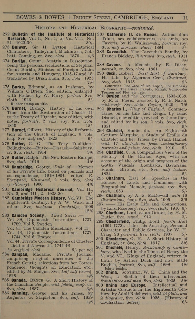 td Ga  272 Bulletin of the Institute of Historical Research, Vol I., No. 1, to Vol VII., No. 21. 1923-30 30/- 273 Bulwer, Sir H. Lytton. Historical Characters ; Talleyrand, Mackintosh, Cob- bett, Canning, cr. 8vo, cloth. 1870 4/6 274 Burian, Count. Austria in Dissolution, being the personal recollections of Stephan, Count Buridn, Minister of Foreign Affairs for Austria and Hungary, 1915-17 and 18, translated by Brian Lunn, 8vo, cloth. 1925 7/6 275 Burke, Edmund, as an Irishman, by William O’Brien, 2nd edition, enlarged, with Preface by W. Barry, portrait, 8vo, cloth. 1926 5/- Rubber stamp on title. 276 Burnet, Bishop. History of his own Time, from the Restoration of Charles II. to the Treaty of Utrecht, new edition, with notes, portraits, 2 vols, roy. 8vo, cloth. 1840 15/- 277 Burnet, Gilbert. History of the Reforma- tion of the Church of England, 6 vols, fcap. 8vo, half calf. 1825 9/- 278 Butler, G. G. The Tory Tradition: Bolingbroke—Burke—Disraeli—Salisbury, cr. 8vo, cloth. 1914 3/6 279 Butler, Ralph. The New Eastern Europe, 8vo, cloth. 1919 4/6 280 Cambridge, George, Duke of. Memoir of his Private Life, based on journals and correspondence, 1819-1904, edited E. Sheppard, «tlustrated, 2 vols, 8vo, cloth (ex-library). 1906 4/6 281 Gambridge Historical Journal, Vol II., No. 3, and III., 2. 1928-30 5/- 282 Cambridge Modern History, Vol VI. The Eighteenth Century, by A. W. Ward and others, 8vo, buckram. Cambridge, 1909 12/6 Third Series :-— 1727- 283 Gamden Society : Vol 39, Diplomatic Instructions, 1789, Vol 5, Sweden Vol 41, The Camden Miscellany, Vol 15 Vol 43, Diplomatic Instructions, 1727- 1744, Vol 6, France Vol 44, Private Correspondence of Chester- field and Newcastle, 1744-46 In original cloth 5/- per vol 284 Gampan, Madame. Private Journal, comprising original anecdotes of the French Court ; selections from her Corres- - pondence, thoughts on Education, etc., edited by M. Maigne, 8vo, half calf (worn). 1825 4/6 285 Ganada. Bryce, G. A Short History of the Canadian People, with folding map, cr. __ 8vo, cloth. 1887 3/6 286 Ganning, George, and his Times, by Augustus G. Stapleton, 8vo, calf. 1859 2 4/6 287 Catherine HI. de Russie. Autour d’un Trone, ses collaborateurs, ses amis, ses Favoris, by K. Waliszewski, portrait, roy. 8vo, half morocco. Paris, 1894 5/- 288 Cavendish. The Cavendish Family, by Francis Bickley, illustrated, 8vo, cloth. 1911 3/6 289 Cavour. A Memoir, by E. Dicey, portrait, cr. 8vo, cloth. 1861 o/- 290 Gecil, Robert. First Earl of Salisbury, His Life, by Algernon Cecil, illustrated, 8vo, cloth. 1915 5/- Contents: The Case of Dr. Lopez, The Embassy to France, The Essex Tragedy, Ralegh, Gunpowder Treason and Plot, etc., etc. 291 Geylon and the Portuguese, 1505-1638, by R. E. Pieris, assisted by R. B. Naish, with maps, 8vo, cloth. Ceylon, 1920 7/6 292 Charles I., King of England. Commen- taries on his Life and Reign, by Isaac Disraeli, new edition, revised by the author, and edited by his son, 2 vols, 8vo, cloth. 1851 9/- 293 Chatelet, Emilie du. An Eighteenth Century Marquise, a Study of Emilie du Chatelet and her Times, by Frank Hamel, with 17 illustvations from contemporary portraits and prints, 8vo, cloth. 1910 = 5/- 294 Chatfield, C. A Compendious View of the History of the Darker Ages, with an account of the origin and progress of the Goths, Vandals, Lombards, Bavarians, Franks, Britons, etc., 8vo, half leather. 1824 5/- 295 Ghatham, Earl of. Speeches in the Houses of Lords and Commons, with Biographical Memoir, portrait, roy. 8vo, cloth. 1853 296 Chatham, by A. S. McDowall, with i6 illustrations, fcap. 8vo, cloth. 1905 3/6 297 His Early Life and Connections, by Lord Rosebery, roy. 8vo, cloth. 1910 6/- 298 Ghatham, Lord, as an Orator, by H. M. Butler, 8vo, sewed. 1912 2/- 299 Chesterfield, Philip, Lord, fourth Earl (1694-1773). Life: his Ancestry, Personal Character and Public Services, by W. H. 300 Chesterton, G. K. A Short History of England, cr. 8vo, cloth. 1917 3/6 301 Ghichele, Henry, Archbishop of Canter- bury, who lived in the Times of Henry the Latin by Arthur Duck and now made English, portrait, 8vo, calf. 1699 4/6 Joints tender. 302 China. SooTHILLt, W. E. China and the West, a Sketch of their intercourse, frontispiece and map, 8vo, cloth. 1925 5/6 303 China and Europe. Intellectual and Artistic Contacts in the Eighteenth Cen- tury, by Adolf Reichwein, with 24 plates and 2 diagrams, 8vo, cloth. 1925. (History of Civilization Series) 6/- 
