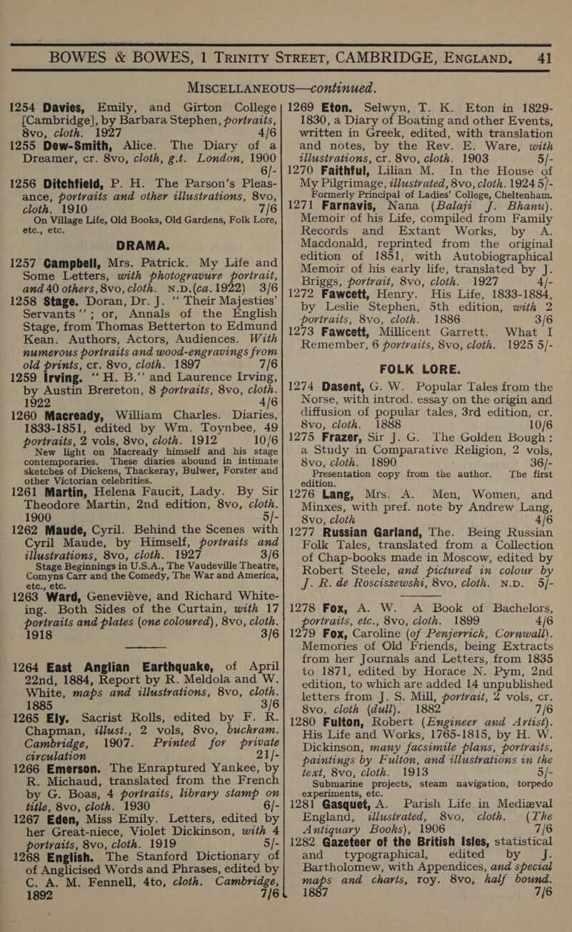  41  1254 Davies, Emily, [Cambridge], by Barbara Stephen, portraits, 8vo, cloth. 1927 4/6 1255 Dew-Smith, Alice. The Diary of a Dreamer, cr. 8vo, cloth, g.t. London, 1900 1256 Ditchfield, P. H. The Parson’s Pleas- ance, portraits and other illustrations, 8vo, cloth. 1910 7/6 On Village Life, Old Books, Old Gardens, Folk Lore, etc., etc, DRAMA. 1257 Campbell, Mrs. Patrick. My Life and Some Letters, with photogravure portrait, and 40 others, 8vo, cloth. N.D.(ca.1922) 3/6 1258 Stage. Doran, Dr. J. ‘“‘ Their Majesties’ Servants’’; or, Annals of the English Stage, from Thomas Betterton to Edmund Kean. Authors, Actors, Audiences. With numerous portraits and wood-engravings from old prints, cr. 8vo, cloth. 1897 6 1259 Irving. ‘“H. B.” and Laurence Irving, by Austin Brereton, 8 portraits, 8vo, cloth. 1922 4/6 1260 Macready, William Charles. Diaries, 1833-1851, edited by Wm. Toynbee, 49 portraits, 2 vols, 8vo, cloth. 1912 10/6 New light on Macready himself and his stage contemporaries. These diaries abound in intimate sketches of Dickens, Thackeray, Bulwer, Forster and other Victorian celebrities. 1261 Martin, Helena Faucit, Lady. By Sir Theodore Martin, 2nd edition, 8vo, cloth. 1900 5/- 1262 Maude, Cyril. Behind the Scenes with Cyril Maude, by Himself, porivaits and illustrations, 8vo, cloth. 1927 3/6 Stage Beginnings in U.S.A., The Vaudeville Theatre, Comyns Carr and the Comedy, The War and America, etc., etc. 1263 Ward, Genevieve, and Richard White- ing. Both Sides of the Curtain, with 17 portraits and plates (one coloured), 8vo, cloth. 1918 3/6  1264 East Anglian Earthquake, of April 22nd, 1884, Report by R. Meldola and W. White, maps and illustrations, 8vo, cloth. 1885 3/6 1265 Ely. Sacrist Rolls, edited by F. R. Chapman, illust., 2 vols, 8vo, buckram. Cambridge, 1907. Printed for private circulation 21/- 1266 Emerson. The Enraptured Yankee, by R. Michaud, translated from the French by G. Boas, 4 portraits, library stamp on title, 8vo, cloth. 1930 6/- 1267 Eden, Miss Emily. Letters, edited by her Great-niece, Violet Dickinson, with 4 portraits, 8vo, cloth. 1919 “ 1268 English. The Stanford Dictionary of of Anglicised Words and Phrases, edited by C. A. M. Fennell, 4to, cloth. Cambridge, 1892 7/6 . Selwyn, T. K. Eton in 1829- 1830, a Diary of Boating and other Events, written in Greek, edited, with translation and notes, by the Rev. E. Ware, with tllustvations, cr. 8vo, cloth. 1903 5/- 1270 Faithful, Lilian M. In the House of My Pilgrimage, illustrated, 8vo, cloth. 1924 5]- Formerly Principal of Ladies’ College, Cheltenham. 1271 Farnavis, Nana (Balaji J. Bhanu). Memoir of his Life, compiled from Family Records and Extant Works, by A. Macdonald, reprinted from the original edition of 1851, with Autobiographical Memoir of his early life, translated by J. Briggs, portrait, 8vo, cloth. 1927 4/- 1272 Faweett, Henry. His Life, 1833-1884, by Leslie Stephen, 5th edition, with 2 portraits, 8vo, cloth. 1886 3/6 1273 Faweett, Millicent Garrett. What I Remember, 6 portraits, 8vo, cloth. 1925 5/- FOLK LORE. 1274 Dasent, G. W. Popular Tales from the Norse, with introd. essay on the origin and diffusion of popular tales, 3rd edition, cr. 8vo, cloth. 1888 10/6 1275 Frazer, Sir J. G. The Golden Bough: a Study in Comparative Religion, 2 vols, 8vo, cloth. 1890 36/- Presentation copy from the author. The first edition. 1276 Lang, Mrs. A. Men, Women, and Minxes, with pref. note by Andrew Lang, 8vo, cloth 4/6 1277 Russian Garland, The. Being Russian Folk Tales, translated from a Collection of Chap-books made in Moscow, edited by Robert Steele, and pictured in colour by J. R. de Rosciszewski, 8vo, cloth. N.D. 5/-  1278 Fox, A. W. <A Book of Bachelors, portraits, etc., 8vo, cloth. 1899 4/6 1279 Fox, Caroline (of Penjerrick, Cornwall). Memories of Old Friends, being Extracts from her Journals and Letters, from 1835 to 1871, edited by Horace N. Pym, 2nd edition, to which are added 14 unpublished letters from J. S. Mill, portvait, 2 vols, cr. 8vo, cloth (dull). 1882 7/6 1280 Fulton, Robert (Engineer and Ariist). His Life and Works, 1765-1815, by H. W. Dickinson, many facsimile plans, portraits, paintings by Fulton, and illustrations in the text, 8vo, cloth. 1913 5/- Submarine projects, steam navigation, torpedo experiments, etc. 1281 Gasquet, A. Parish Life in Medizval England, dlustvated, 8vo, cloth. - (The Antiquary Books), 1906 7/6 1282 Gazeteer of the British Isles, statistical and typographical, edited by Jf. Bartholomew, with Appendices, and special maps and charis, roy. 8vo, half bound. 1887 7{6
