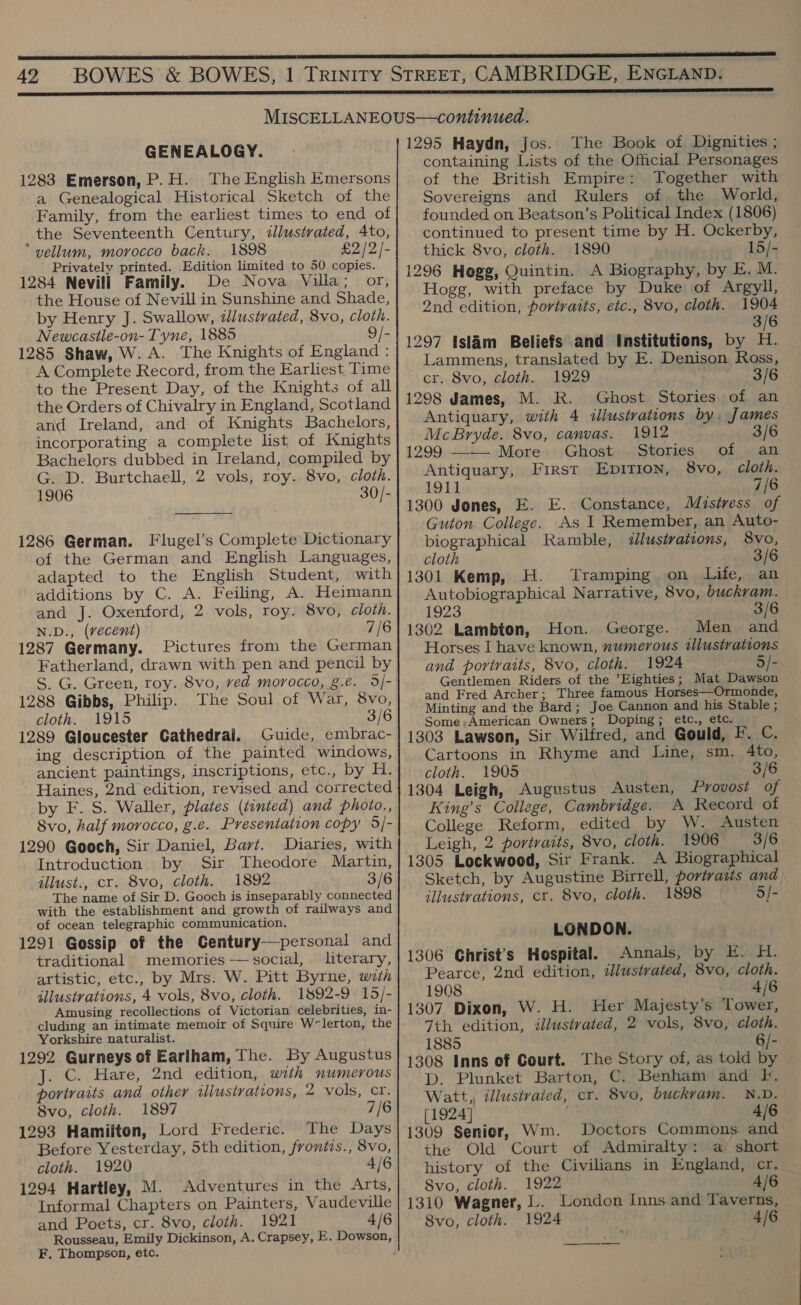 GENEALOGY. 1283 Emerson, P.H. The English Emersons a Genealogical Historical Sketch of the Family, from the earliest times to end of the Seventeenth Century, illustrated, 4to, vellum, morocco back. 1898 £2/2]- Privately printed. Edition limited to 50 copies. 1284 Nevill Family. De Nova Villa; or, the House of Nevill in Sunshine and Shade, by Henry J. Swallow, illustrated, 8vo, cloth. Newcastle-on- Tyne, 1885 9/- 1285 Shaw, W. A. The Knights of England : A Complete Record, from the Earliest Time to the Present Day, of the Knights of all the Orders of Chivalry in England, Scotland and Ireland, and of Knights Bachelors, incorporating a complete list of Knights Bachelors dubbed in Ireland, compiled by G. D. Burtchaell, 2 vols, roy. 8vo, cloth. 1906 30/-  1286 German. Flugel’s Complete Dictionary of the German and English Languages, adapted to the English Student, with additions by C. A. Feiling, A. Heimann and J. Oxenford, 2 vols, roy. 8vo, cloth. N.D., (vecent) 7/6 1287 Germany. Pictures from the German Fatherland, drawn with pen and pencil by S. G. Green, roy. 8vo, ved morocco, g.e. 5/- 1288 Gibbs, Philip. The Soul of War, 8vo, cloth. 1915 3/6 1289 Gloucester Gathedrai. Guide, embrac- ing description of the painted windows, ancient paintings, inscriptions, etc., by H. Haines, 2nd edition, revised and corrected by F. S. Waller, plates (tinted) and photo., 8vo, half morocco, g.e. Presentation copy 5]- 1290 Gooch, Sir Daniel, Bart. Diaries, with Introduction by Sir Theodore Martin, illust., cr. 8vo, cloth. 1892 3/6 The name of Sir D. Gooch is inseparably connected with the establishment and growth of railways and of ocean telegraphic communication. 1291 Gossip of the Century—personal and traditional memories -— social, literary, artistic, etc., by Mrs. W. Pitt Byrne, with illustrations, 4 vols, 8vo, cloth. 1892-9 15/- Amusing recollections of Victorian celebrities, in- cluding an intimate memoir of Squire W~lerton, the Yorkshire naturalist. 1292 Gurneys of Earlham, The. By Augustus . Cc. Hare, 2nd edition, with numerous portraits and other illustrations, 2 vols, cr. 8vo, cloth. 1897 7/6 1293 Hamilton, Lord Frederic. The Days Before Yesterday, 5th edition, frontis., 8vo, cloth. 1920 4/6 1294 Hartley, M. Adventures in the Arts, Informal Chapters on Painters, Vaudeville and Poets, cr. 8vo, cloth. 1921 4/6 F. Thompson, etc. 1295 Haydn, Jos. The Book of Dignities ; containing Lists of the Official Personages of the British Empire: Together with Sovereigns and Rulers of the World, founded on Beatson’s Political Index (1806) continued to present time by H. Ockerby, thick 8vo, cloth. 1890 15/- 1296 Hogg, Quintin. A Biography, by E. M. Hogg, with preface by Duke of Argyll, 2nd edition, portraits, etc., 8vo, cloth. 1904 3/6 1297 Islam Beliefs and Institutions, by H. Lammens, translated by E. Denison Koss, cr. 8vo, cloth... 1929 3/6 1298 James, M. R. Ghost Stories of an Antiquary, with 4 illustrations by. James McBryde. 8vo, canvas. 1912 3/6 1299 --— More : :Ghost».,;Stories,.. of ..an Antiquary, First EDITION, 8vo, cloth. 191] 7/6 1300 Jones, E. E. Constance, Mistress of Guton College. As I Remember, an Auto- biographical Ramble, «lustrations, 8vo, cloth 3/6 1301 Kemp, H. Tramping on Life, an Autobiographical Narrative, 8vo, buckram. 1923 3/6 1302 Lambton, Hon. George. Men and Horses I have known, numerous illustrations and portraits, 8vo, cloth. 1924 | 5/- Gentlemen Riders of the Eighties; Mat Dawson and Fred Archer; Three famous Horses—Ormonde, Minting and the Bard; Joe Cannon and his Stable ; Some;+American Owners; Doping; etc., etc. 1303 Lawson, Sir Wilired, and Gould, F. C. Cartoons in Rhyme and Line, sm. 4to, cloth. 1905 3/6 1304 Leigh, Augustus Austen, Provost of King’s College, Cambridge. A Record of College Reform, edited by W. Austen Leigh, 2 portraits, 8vo, cloth. 1906 3/6 1305 Lockwood, Sir Frank. A Biographical Sketch, by Augustine Birrell, portraits and illustrations, cr. 8vo, cloth. 1898 — 5/- LONDON. 1306 Ghrist’s Hospital. Annals, by E. H. Pearce, 2nd edition, illustrated, 8vo, cloth. 1908 4/6 1307 Dixon, W. H. Her Majesty's Tower, 7th edition, illustrated, 2 vols, 8vo, cloth. 1885 6/- 1308 Inns of Court. The Story of, as told by D. Plunket Barton, C. Benham and fF. Watt, illustrated, cr. 8vo, buckvam. N.D. [1924] 4/6 1309 Senior, Wm. Doctors Commons and the Old Court of Admiralty: a short history of the Civilians in England, cr. Svo, cloth. 1922 4/6 1310 Wagner, L. London Inns and Taverns, 8vo, cloth. 1924 4/6