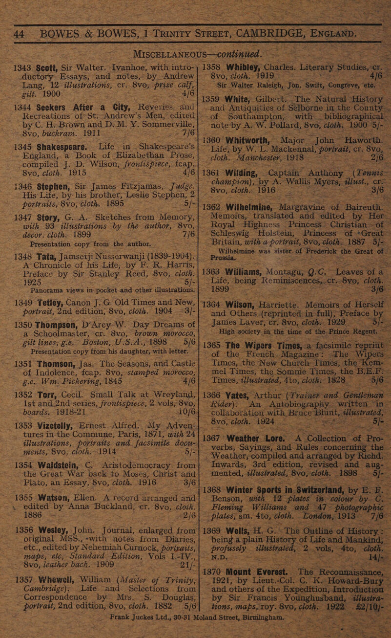    “BOWES. &amp; BOWES, Tio cae CAMBRIDGE, ENGLAND, |      MiscELLANEOUS—continued 13s: scott, Sir Walter. techn with intro-} (1358 “Whibley, Charles. Literaty studies 6 _ductory Essays, and notes,* by. Andrew | ~ 8vo, cloth,- 191 : 6 ~ Lang, 12° illustrations, Cr. 8vo; ee aie Ne ‘Sir. Walter Raleigh, Too, ‘Swit, ‘Congreve, ‘ete. i} I 3 Laren : eS : De oak: O00 ses = #1°1 1359 White, Gilbert. The Natural History 1344 Seekers After a “city, . *Revenies, and | rand ‘Antiquities of Selborne i in the County Recreations of St. Andrew's Men, edited | 6) sa “Southampton, with _ bibliographical by C. H..Brown and D.M. Y. Sommerville, 2 note by A. W. Pollard, , 8vo, cloth. 900° ‘}/- Shy ot . 7/6) =O Ms ea x - TeeSVO, buckram. Bish ome So T16 1360 aaa are Fe ee at ge Shakespeare. Life. in. eee st- sm yw. ioe ssc at oe = h. Ze 918 = 2/6 ‘                      - England,. a ‘Book of. Elizabethan Prose, | compiled -J. D. Wilson, eer ieOD of “&lt; =a aS _ 8vo, cloth. 1915 : 4/6. 1361 Wilding, Captain anueey ‘Cones = | -championy, by Se | Wallis ayes: aillust., te 1346 ‘Stephen, Sir inc Bilriaces. TJ udze s © “His Life, by his brother, Leslie Stephen, 2] ee DOIN aos Re eat | portraits, 8vo, cloth. ‘1895 fo Bf pF eT oe 4347 Story, G.A. Skotshes- “froin ‘Memory, |” =e : with 93° illustrations Dy. the gence 8vo, |. - decor. cloth. 1899) i eat . &lt;&lt; Presentation copy: trom. the fawttion. ae ace Si ae 1348 Tata, Jamsetji Nusserwanji (1839- 1904).| ‘ : -- A Chronicle of his Life, by F. R,. Harris, = ; : ; = Preface by Sir Stanley Reed, 8vo,. cloth. 1363 Williams, Montag C= aves ‘Ol a ae O/-) ees One Reminiacenessa/e 0, cloth. Datirsriea views in- pocket and other ilusteaious: 1 ey “1349 ‘Tettey, Canon J. G Old Times and New, 11364. Wilson, fa en = ‘Memins of Heys ae | = portrait, 2nd edition, 8vo, cloth. (1904 : Ate pane ‘Ofer (reprinted: in full), ~Pietace b by 1350 Thompson, D'Arcy Wo “Day Dreams oft aes Laver, er. 8vo, cloth 1929). ‘o/- a Schoolmaster, cr. 8vo, brown morocco, | _-High society in the time of the. Princ | gilt lines; g.e.° Boston,.U.S.A., 1898 — 5/6 | : pe! ees Presentation copy from: his daughter, with letter: iat 1385 = eet ae facsi Se its ~~ 1351 Thomson, Jas- The Seasons, and Castle | die the WN i Chae aap : of Indolence, fcap. 8vo, eee, Se ge. Wm. PnCher tng: 1845 4/6 | - * 4882 ‘Tor, Cecil Small Talk at. Ste os -. Ist and.2nd°series frontiapnece, 2 Beige 8v0;| Rider): boards. AGTSEA AL o&gt; Bape Pe: aes ae 1353 Vizetelly, Ernest Alfred Sty “Adven:|- Bs _ tures’in the Commune, Paris, 1871, with 241, _tlustrations, portratts and. facsimile. docu=1 ments, Bvo, cloth. 191A a cal : : 1354 Waldstein, CA Gemttemoctacy: from | _ “the Great War back to Mosés, cet and}. ~ Plato, an Essay, 8vo, cloth. 1916 3/6] Rete san : ait 1368. Winter sports in-é witzerland, toe ES es 1355: Watson, Ellen. A record Recanced and| Benson, with 12 plates im~ ‘colour mee C. = \ edited by Anna oe er. 7 Sves cloth.| Fleming Williams and 47~ pho “4886.5 ce = PRIS - plaies, s sm. Ato, cloth. “London, ‘191. 1356 Warley. Joba: Saeed iinet fo 1369 Wells, HG hea oe original MSS.,*with notes. from Diaries,| “being a plain ‘Wists r of Life and Mankind, _ete,, edited by Nehemiah Curnock, porizaris,| profusely Fase om » vols,» ; +s “maps, eic, Standard scones? vor sea NDy- eee : 1370. Mount ‘eves _ Bvo, leather back. “1909 © te 21/- 28 Se so = 1357 Whewell, William (Masiey of Trinity, | 1921, by Lieut.-Col. C riz Hoven Back Cambridge); Life “and: Selections . from “and others of the ‘Expedition, Introduction Correspondence: by Mrs. S, Douglas, |. by. Sir Francis: Younghusband, illustra- gs and bake 8vo, cloth. 1882: - 5/6} - tions, maps, roy. ‘8vo, clo cloth. 1922 “£2/1 /10)- Eat | ’ Frank k Juckes 1 Ltd., 30-31 Moland Street, Seinen %               | ine, ‘ Baireuth. — “Ade inite, Tanslaedl and edited ‘by. Her. : ~ Royal ighness- Princess Christian — of fe Schleswig “Holstein, — Princess” of *Grea ae with: a porta Sys. cloth. 1887 5                                   ete et ‘See ahd Rules ; “CO! ig the . Weather; ‘compiled. and arran ged | es 3rd eee Tevis se a |, 8v                