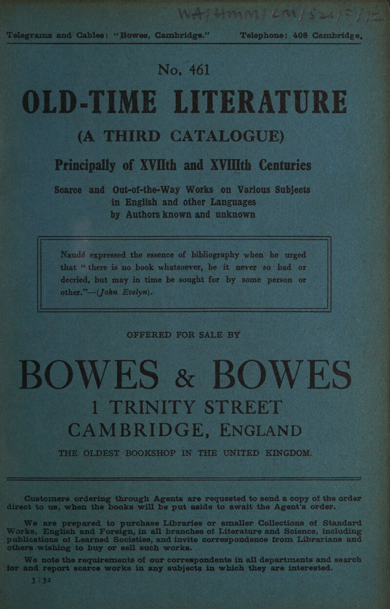 “iadtga Wey kaka hd e e' ey, j ee wt ; cs Phen, Telegrams ond Cable: a “Bowes, _ Cambridge, wager) Telephone: 408 ‘Gasnicidne,      ce . Naudé eel ‘he essence: of bibliography when he eS            Sagano sels ae eae RS evan oat SRE ED gn Ea = aod at on 22, toons ce thet“ there is no book whatsoever, be it never so bad or decried, but may in time be sought for by some person or e other.’ ra va ohn He Ag Fata | OFFERED FOR SALE BY.  1 TRINITY STREET | : cam M BRI D G E, ENGLAND - ord ue ees Genie are said to send a copy of the poe: when the books. will be put aside to await the Agent's order. &gt; “prepared to purchase Libraries or ‘smaller Collections of Standard ng lish and tyes in all branches of Literature and Science, including i 'e note the requirements of our sommneiene in all Meiers and se arch d oo scarce, Dodd in any wha bushes in which. mney: are ontuedaiabkaer  Se ie Mee ‘ Rath oe aha ‘ SIRT Ss ey Sa naa ; hte, oe 4 rg : eas? Sag | ay ay %! =F “0 ey HrG=b' rs &amp; : acs 7 i; eae : me ‘ es : ae Se ee w cert S oe Spe / re ee ae &amp;