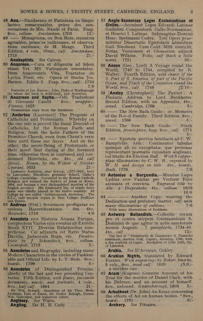 48 Ana.—Naudaeana et Patiniana ou Singu- laritez remarquables, prises des con- versations de Mm. Naude et Patin. Feap. 8vo., vellum. Amsterdam, 1703 12/- 49 Menagriana, ou Bon Mots, recontres agreables, pense’es judicieuses, et observa-  tions curieuses, de M. Meage. Third Edition, 4 vols., 16mo., calf. Amsterdam, 1713 21/- Anabaptists. See Catrou. 50 Anacreon.—Cura et diligentia ad fidem etiam Vet. MS. Vaticanum emendatus, Item Anacreontis Vita, Tractatus de ‘Lyrica Poesi, etc. Opera et Studia Jos. Barnes. Editio 3. Fecap. 8vo., calf. 1734 7/6 Portraits of Jos. Barnes; John, Duke of pr (to whom the book is dedicated), and Anacreon. 51 Anacreon and Sapho.—Odi, Traduzione di Giovanni Caselli. 8vo., wrappers. Firenze, 1825 + I§/- Presentation copy from the translator. 52 [Anderton (Laurence)| The Progenie of Catholicks and Protestants. Whereby on the one side is proved the lineal Descent of Catholicks, for the Roman Faith and Religion, from the holie Fathers of the Primitive Church, even from Christ’s verie time until these our dayes: And on the other, the never-Being of Protestants or their novel Sect during al the foresayd time, otherwise then in confessed and con- demned Hereticks, etc. 4to., old (loose). Rouen, by the Widow “of Nicolas Courant, 1633 21/- Lawrence Anderton, alias Scroop, [1577-16431], born in Lancashire, Blackburn grammar School, Christ’s College, Cambridge. Converted to the Roman Catholic Religion and entered the Society of Jesus at Rome, 1604, and became a very distinguished member of the English province. His missionary life, of nearly forty years was chiefly passed. in his native country. At College he was called ‘Golden-mouth Anderton.’ The S.T.C. only records copies in Sion College, Bodleian and Dublin. ; 53 Andreae (Frid.) Scrutinum profligatae ex ecclesia Haeretificationis. Sm. Ato. Rostochii, 1719 4/6 54 Anecdota sive Historia Arcana Europe, complectens Varios ejus eventus ab Exordio Seculi XVII. Diversis Relationibus com- ata Cui adjuncta est Ratio Status avidis, Judeorum Regis, etc. Frontis- piece by J. Schonebeck, 8vo., vellum. Cosmopoli, 1715 5/- 55 Anecdotes and Biography, including many Modern Characters in the circles of Fashion- able and Official Life, by L. T. Rede. 8vo., boards. 1799 5/- 56 Anecdotes of Distinguished Persons, chiefly of the last and two preceding Cen- turies. Fifth Edition, with plates, facsimile documents, music, and portraits, 4 vols., 8vo., half calf. 1804 21 /- By Wm. Seward. Anecdotes of Sir Thos. More, Erasmus, Earl of Essex, Sir Walter Raleigh, Donne, Wm. Gascoigne, and numerous others. Anglesey. See Wales. Angling. See H. B. Cody. 57 Anglo-Saxonicae Leges Ecclesiasticae et Civiles——Accedunt Leges Edvardi Latinae Guilielmi Conquestoris Gallo-Normanicae, et Henrici I. Latinae. Subjungitur Domini Henr. Spelmanni Codex. Toti Operi prae- mittitur Dissertatio Epistolaris admodum Guil. Nicolsoni. Cum Codd. MSS. contulit, Notas, Versionem et Glossarum adjecit David Wilkins. Folio, calf (back a little worn). 1721 30/- 58 Anson (Geo., Lord) A Voyage round the World, 1740 to 1744, compiled by R. Walter. Fourth Edition, with charts of the S. Part of S. America, of pari of the Pacific Ocean, and Track of the Centurion round the World, 8vo., calf. 1748 £2/10/- 59 [Anstey (Christopher)] The Patriot: A Pindaric Address to Lord Buckhorse. Second Edition, with an tie hh Ato., sewed. Cambridge, 1768 5 | The New Bath Guide: or, Memoirs of the B-r-d Family. Third Edition, 8vo., 60    sewed. 1766 5 /- 61 The New Bath Guide. Ninth Edition, frontispiece, feap. 8vo., calf. 1771 5 /- 62 Epistola poetica familiaris ad C. W. » Bampfylde, Arm: Continentur tabulae quinque ab eo excogitatez, que personas representant poematis cujusdam anglicani, cuititulis An Election Ball. With 5 copper- . plate illustrations by C. W. B., engraved by W. H. and design on title. A4to., boards. Bath, 1776 7/6 63 Antonius a Burgundia.—Mundus Lapis Lydius sive. Vanitas per Veritaté Falsi accusata et convicta. Engraved title by  Abr. a Diepeubeke, 4to., vellum. 1639 10/6 64 Another Copy, wanting the  Dedication and prefatory matter, calf, with many tilustvations of emblems 7/6 With many illustrations of Emblems. 65 Antwerp Bollandists.—Collectio eorum pio et contra stirpem Gusmannicam S. ominici de quo agitur in actis sanctorum 1734-40. 12/- mensis Augusti. 7 pamphlets, Ato., calf The last is ‘‘ Dissertortis de Gazmanico S, Dominici stemmate, auctore Guil. Cupero, Antwerp, 1740, with a fine portrait of Cuper. Bookplate of John Jebb, Bp. of Limerick. Arabia. See D’Arvieux, Ockley. 66 Arabian Nights, translated by Edward Forster. With engravings by Robert Smirke, 5 vols., 8vo., iveed calf. 1810 £5/5/- 4 A nice clean copy. 67 Aram’ (Eugene) Genuine Account of his Trial for the murder of Daniel Clark, with his Defence, and an account of himself. 8vo., unbound. Knaresborough, 1808 — 5/- 68 Arbuthnot (Dr. John) An Essay concerning the effects of Air on human bodies. * 8vo., boards. 1751 / 6/- Archery. See Pitcairn.