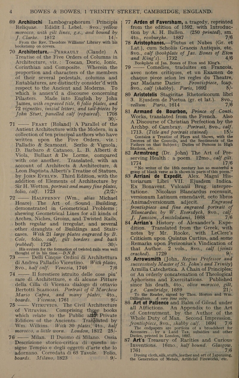 69 Archilochi Jambographorum Principis Reliquae. Edidit I. Lebel. © 8vo., yellow morocco, with gilt lines, g.e., and bound by J. Clarke. 1812 14/- From the Rev. Theodore Williams’ Library with his bookstamp on covers, 70 Architecture—PERRAULT (Claude) &lt;A Treatise of the Five Orders of Columns in Architecture, viz.: Toscan, Doric, Ionic, Corinthian and Composite. Wherein the proportion and characters of the members of their several pedestals, columns and Entablatures, are distinctly consider’d with respect to the Ancient and Moderns. To which is annex’d a discourse concerning Pilasters. Made into English by John James, with engraved title, 6 folio plates, and 72 vignettes, intiral letters, and tatl-pieces by John Sturt, panelled calf (vepaired). 1708 30/- FEART (Roland) A Parallel of the Antient Architecture with the Modern, ina collection of ten principal authors who have written upon the Five Orders, viz.: Palladio &amp; Scamozzi, Serlio &amp; Vignola, D. Barbaro &amp; Cataneo, L. B. Alberti &amp; Viola, Bullant &amp; De Lorme, compared with one another. Translated, with an account of Architects &amp; Architecture, &amp; Leon Baptista Alberti’s Treatise of Statues, by JOHN Evetyn. Third Edition, with the addition of Elements of Architecture by Sir H. Wotton, portrait and many fine plates, 71   folio, calf. 1723 £2/2/- 72 HALFPENNY (Wm., alias Michael Hoare) The Art of. Sound Building, demonstrated in Geometrical Problems ; shewing Geometrical Lines for all kinds of Arches, Niches, Groins, and Twisted Rails, -both regular and irregular, and several other draughts of Buildings and Stair- cases. With 21 large plates engraved by B. Cole, folio, calf, gilt borders and back (rubbed). 1725 30/- His system for the formation of twisted rails was well thought of in his time.—D.N.B Delli Cinque Ordini di Architettura di Andrea Palladio Vicentino. Wzuth plates, 8vo., half calf. Wenezia, 1746 7/6 I] forestiere istruito delle cose piu’ 73  74  della Cilla di Vicenza dialogo di ottavio Bertotti Scamozzi. Portratt of 11 Marchese Mario Capra, and many plates, Ato., boards. Vicenza, 1761 9/- Vitruvius. The Civil Architecture of Vitruvius. Comprising thgse books which relate to the Public atf@ Private Edifices of the Ancients. Traislated by Wm. Wilkins. With 30 plates;*4to., half morocco, a little worn. London, 1812 25/- Milan. Il] Duomo di Milano. Ossia Descrizione storico-critica di questo in- signe Tempio e degli oggetti d’arte che lo adornano. Corredata di 65 Tavole. Folio, boards. Milano, 1823 9/- 75   76 77 Arden of Faversham, a tragedy, reprinted from the edition of 1592, with Introduc- tion by A. H. Bullen. (250 printed), sm Ato., voxburghe. 1887 7/6 78 Aristophanes.—Plutus et Nubes (Gr. et Lat.), cum Scholiis Graecis Antiquis, etc. 8vo., calf (bookplate of Jas. Bones of Eton and King’s). 1732 4/6 — Bookplate of Jas. Bones of Eton and King’s. Comedies, traduites en Francois, avec notes critiques, et un Examen de chaque piece selon les regles du Theatre, par Madame Dacier. Frontispiece, fcap. 8vo., calf (shabby). Paris, 1692 5/- 80 Aristotelis Stagiritae Rhetoricorum libri 3. Ejusdem de Poetua (gr. et lat.). 8vo., vellum. Paris, 1614 7/6 81 Armand de Bourbon, Prince of Conit. Works, translated from the French. Also A Discourse of Christian Perfection by the Archbp. of Cambray. Portrait, 8vo., calf. 1713. (Title and portrait stained) 15/- Contains a Treatise of Plays and Shows, with the Decrees of the Councils, and the Sentiments of. the Fathers on that Subject; Duties of Persons in High Stations, etc. 82 Armstrong (Dr. John) The Art of Pre- serving Health: a poem. 12mo., calf gilt. 1774 17/6 “No writer of the 18th century has so masterful a grasp of blank verse as is shownin parts of this poem.” 83 Arriani de Expedit. Alex. Magni His- toriarum Libri VII. Ejusdem Indica. Ex Bonavent. Vulcanii Brug. interpre- tatione. Nicolaus Blancardus recensuit, versionum Latinum emendavit, octo libros Animadversionum adjecit. Engraved frontispiece and fine engraved porirait of Blancardus by W. Eversdyck, 8vo., calf. J. Jansson, Amsielodami, 1668 7/6 84 Arrian’s History of Alexander’s Expe- dition. Translated from the Greek, with notes by Mr. Rooke, with LeClerc’s Criticism upon Quintus Curtius, and some Remarks upon Perizonius’s Vindication of that Author. 2 vols., 8vo., calf (joints cracked). 1729 9/- 85 Arrowsmith (John, Regius Professor and successively Master of St. John’s and Trinity) Armilla Catechetica. A Chain of Principles; or An orderly concatenation of Theological  Aphorisms and Exercitations. Published _ since his death, 4to., olive morocco, gilt, g.e. Cambridge, 1659 21/- To the Reader, signed as Thos. Horton and Wm. Dillingham. A very fine copy 86 Art of Patience and Balm of Gilead under all Afflictions. An Appendix to the Art of Contentment, by the Author of the — Whole Duty of Man. Second Impression, frontispiece, 8vo., shabby calf. 1694 7/6 Accessors...by a Land Tax, subsidies and other Duties, printed in London, 1697. 87 Art’s Treasury of Rarities and Curious’ Inventions. 16mo., half bound. Glasgow, 1761 7/6 @ Dyeing cloth, silk, stuffs, leather and art of Japanning, the Generation of Metals, Artificial Fireworks, etc. 