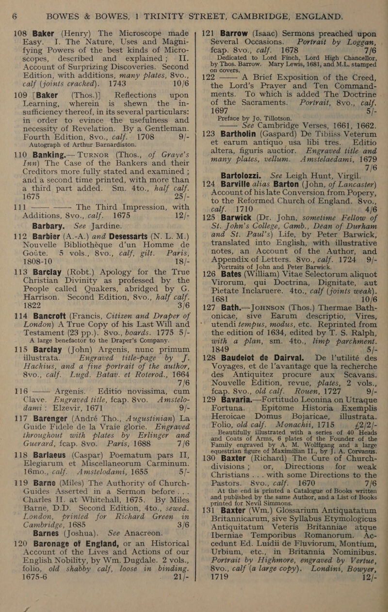 108 Baker (Henry) The Microscope made Easy. I. The Nature, Uses and Magni- fying Powers of the best kinds of Micro- scopes, described and explained; II. Account of Surprizing Discoveries. Second Edition, with additions, many plates, 8vo., calf (joints cracked). 1743 109 [Baker (Thos.)} Reflections upon Learning, wherein is shewn the in- sufficiency thereof, in its several particulars: in order to evince the usefulness and necessity of Revelation. By a Gentleman. Fourth Edition, 8vo., calf. 1708 9/- Autograph of Arthur Barnardiston. 110 Banking.— Turnor (Thos., of Graye’s Inn) The Case of the Bankers and their Creditors more fully stated and examined ; and a second time printed, with more than a third part added. Sm. 4to., half calf. 1675 25 /- 111 ———_ ——- The Third Impression, with Additions, 8vo., calf. 1675 ~12/- Barbary. See Jardine. © 112 Barbier (A.-A.) and Desessarts (N. L. M.) Nouvelle Bibliotheque d’un Homme de Gotte. 5 vols., 8vo., calf, gilt. Paris, 1808-10 18/- 113 Barclay (Robt.) Apology for the True Christian Divinity as professed by the People called Quakers, abridged by G. Harrison. Second Edition, 8vo., half calf. 1822 3/6 114 Bancroft (Francis, Cztizen and Draper of London) A True Copy of his Last Will and Testament (23 pp.). 8vo., boards. 1775 5/- A large benefactor to the Draper’s Company. 115 Barclay (John) Argenis, nunc primum illustrata. Engraved title-page by Jf. Hackius, and a fine portrait of the author, 8vo., calf. Lugd. Batav. et Roterod., 1664 7/6 116 —— Argenis. Editio novissima, cum Clave. Engraved itile, fcap. 8vo. Amstelo- dam1: Elzevir, 1671 9/- 117 Barenger (André Tho., Augustinian) La Guide Fidele de la Vraie glorie. Engraved throughout with plates by Ervlinger and Guerard, fcap. 8vo. Paris, 1688 7/6 118 Barlaeus (Caspar) Poematum pars II, Elegiarum et Miscellaneorum Carminum. 16mo., calf. Amstelodami, 1655 5/- 119 Barne (Miles) The Authority of Church- Guides Asserted in a Sermon before... Charles II. at Whitehall, 1675. By Miles Barne, D.D. Second Edition, 4to., sewed. London, prinied for Richard Green in Cambridge, 1685 3/6 Barnes (Joshua). See Anacreon. 120 Baronage of England, or an Historical Account of the Lives and Actions of our English Nobility, by Wm. Dugdale. 2 vols., folio, old shabby calf, loose in binding. 1675-6 . 21]/- 121 Barrow (Isaac) Sermons preached upon Several Occasions. Portrait by Loggan, feap. 8vo., calf. 1678 7/6 Dedicated to Lord Finch, Lord High Chancellor, by Thos. Barrow. Mary Lewis, 1681, and M.L. stamped on covers. 122 A Brief Exposition of the Creed, the Lord’s Prayer and Ten Command- ments. of the Sacraments. /Porirait, 8vo., calf. 1697 5/- Preface by Jo. Tillotson. See Cambridge Verses, 1661, 1662. 123 Bartholin (Gaspard) De Tibiiss Veterum et earum antiquo usa libi tres. Editio _altera, figuris auctior. Engraved title and many plates, vellum. Amstelaedami, 1679 7/6 Bartolozzi. See Leigh Hunt, Virgil. 124 Barville a/zas Barton (John, of Lancaster) Account of his late Conversion from Popery, to the Reformed Church of England. 8vo., calf. 1710 4/6 125 Barwick (Dr. John, sometime Fellow of St. John’s College, Camb., Dean of Durham and St. Paul’s) Life, by Peter Barwick, translated into English, with illustrative notes, an Account of the Author, and Appendix of Letters. 8vo., calf. 1724 9/- Portraits of John and Peter Barwick. 126 Bates (William) Vitae Selectorum aliquot Virorum, qui Doctrina, Dignitate, aut Pietate Inclaruere. 4to., calf (joints weak). 1681 10/6 127 Bath.—Jouwnson (Thos.) Thermae Bath- onicae, sive Earum_ descriptio, Vires,   the edition of 1634, edited by T. S. Ralph, with a plan, sm. 4to., limp parchment. 1849 5/- 128 Baudeiot de Dairval. De l’utilité des Voyages, et de l’avantage que la recherche des Antiquitez procure aux Scavans. Nouvelle Edition, revue, plates, 2 vols., fcap. 8vo., old calf. Rouen, 1727 9/- 129 Bavaria.—Fortitudo Leonina on Utraque Fortuna. Epitome Historia Exemplis Heroicae Domus. Bojaricae, illustrata. Folio, old calf. Monachi, 1715 £2/2]- Beautifully illustrated with a series of 40 Heads and Coats of Arms, 6 plates of the Founder of the Family engraved by A. M. Wolffgang and a large equestrian figure of Maximilian II., by J. A. Corvanus. 130 Baxter (Richard) The Cure of Church- divisions; or, Directions for weak Christians ... with some Directions to the Pastors. 8vo., calf. 1670 7/6 At the end is printed a Catalogue of Books written and published by the same Author, and a List of Books printed for Nevil Simmons. 131 Baxter (Wm.) Glossarium Antiquatatum Britannicarum, sive Syllabus Etymologicus Antiquitatum Veteris Britanniae atque Iberniae Temporibus Romanorum. Ac- cedunt Ed. Luidii de Fluviorum, Montium, Urbium, etc., in Britannia Nominibus. Portrait by Highmore, engraved by Vertue, 8vo., calf (a large copy). Londint, Bowyer, 1719 12/-
