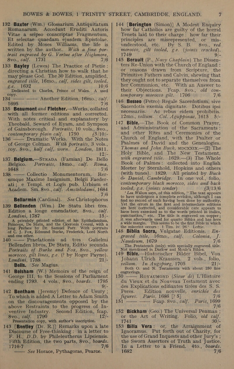 132. Baxter (Wm.) Glossarium Antiquitatum Romanarum. Accedunt Eruditi Autoris Vitae a seipso conscriptae Fragmentum, Et selectae quaedam ejusdem Epistolae. Edited by Moses Williams, the life is written by the author. With a fine por- trait engraved by G. Veriue after Highmore, 8vo., calf. 1731 7/6 133 Bayley (Lewes) The Practice of Pietie: directing a Christian how to walk that he may please God. The 30 Edition, amplified, engraved ittle, 16mo., calf, sides gilt, tooled, g.e.. 1632 10/6 ' Dedicated to Charles, Prince of Wales. A used Copy. on 134 Aen —— Another Edition, 16mo., calf. 1695 7/6 135 Beaumont avd Fletcher.— Works, collated with all former editions and corrected. With notes critical and explanatory by Theobald, Seward of Eyam, and Sympson of Gainsborough. Portraits, 10 vols., 8vo., contemporary plain calf. 1750 £5/10/- 136 Dramatic Works. With the Notes of George Colman. With portraits, 3 vols., roy. 8vo., half calf, worn. London, 1811. mide | 137 Belgium.—Strapa (Famian) De Bello Belgico. Portraits, 18mo., calf. Roma, 1648 7/6 138 Collectio Monumentorum, Rer-   ati; e Templ. et Logis pub. Urbium et Academ. Sm. 8vo., calf. Amstelodami, 1684 7/6 Bellarmin (Cardinal). See Christophorus 139 Belienden (Wm.) De Statu libri tres. Edition a longe emendatior, 8vo., calf. Londini, 1787 15/- A privately printed edition of his Epithalamium, Princeps, De Statu, and the Ciceronis Consul, with a long Preface by Dr. Samuel Parr. With portraits of C. J. Fox, Edmund Burke, Frederick, Lord North and one other. 140 - Praefationis ad tres Gulielmi Bellenden libros, De Statu, Editio secunda Portraits of Burke and Fox, 8vo., yellow morocco, gilt lines, g.e. (? by Roger Payne). Londimi, 1788 21/- Bells. See Magius. 141 Belsham (W.) Memoirs of the reign of George III, to the Sessions of Parliament ending 1793. 4 vols., 8vo., boards. 1795 9/- 142 Bentham (Jeremy) Defence of Usury ; To which is added A Letter to Adam Smith on the discouragements opposed by the above Restraints to the progress of In- _ventive Industry. Second Edition, fcap. 8vo., calf. 1790 12/- Presentation copy, with author’s inscription. 143 [Bentley (Dr. R.)] Remarks upon a late Discourse of Free-thinking: in a letter to F. H., D.D. by Phileleutherus Lipsiensis. Fifth Edition, the two parts, 8vo., boards. 1716-7 7/6 —— See Horace, Pythagoras, Pearce.  144 [Berington (Simon)] A Modest Enquiry how far Catholics are guilty of the horrid Tenets laid to their charge : how far their principles are misrepresented, or mis- understood, etc. By S. B. | 8vo., ‘ved morocco, gilt tooled, g.e. (joints cracked). 1749 9/- 145 Berault (P., Navy Chaplain) The Dissen- ters Re-Union with the Church of England : or reasons drawn from Scripture, the Primitive Fathers and Calvin, shewing that they ought not to separate themselves from her Communion, etc. With an Answer to their Objections. Feap. 8vo., old con- temporary morocco gut. 1706 7/6 146 Besseo (Petro) Regale Sacerdotium, sive Sacerdotis exemia dignitate. Dotibus ipsi necessariis. Ac rebus eidem prohibitis. 12mo., vellum. Col. Aguppinae, 1615 5/- 147 Bible-——The Book of Common Prayer, and Administration of the Sacraments : and other Rites and Ceremonies of the Church of England, with the Psalter or Psalmes of David and the Genealogies. Thomas and John Buck, MDCXXIx.—(2) The Holy Bible, and The New ‘Testament, with engraved title. 1629.—(3) The Whole Book of Palmes: collected into English Meeter by Sternhold, Hopkins and. others (with tunes). 1829. All printed by. Buck &amp; Daniel, Cambridge: In one vol., folio, contemporary black morocco, sides and back tooled, g.e. (joints tender) £3/13/6 ‘ Lea Wilson says, of this edition, ‘‘ The text appears to have undergone a complete revision, although I can find no record of such having been done by authority. Yet the errors in the first and intermediate editions are here corrected, and considerable care appears to have been exercised as to the words printed in italics, punctuation,’ etc. The title is engraved on copper; it was afterwards used for quarto Bibles and has here a wide margin. This seems to be the first Bible in which the misprint occurs: 1 Tim. iv. 26.’ Loftie. En- 148 Biblia Sacra, Vulgatae Editionis. graved title, 16mo., calf. Colonia, J. Naudeum, 1679 7/6 The Pentateuch (only) with specially engraved title. Not mentioned in Darlow and Moule’s Bibles. 149 Bible.—Historischer Bilder Bibel, Von Johann Ulrich Kraussen. 2 vols., folio, vellum. In Augspurg, 1705 21/- Both O. and N. Testaments with about 250 fine engravings. RoyAuMOND (Sieur de) L’ Histoire du Vieux et du Nouveau Testament avec des Explications edifiantes tirées des S. S.    Peres. Edition nouvelle, enrichie des figures. Parts, 1686 [? 5] 7/6 151 Feap. 8vo., calf. Paris, 1699 7/6 152 Bickham (Geo.) The Universal Penman ; or the Art of Writing. Folio, old calf. 1741 30/- 153 Billa Vera: or, the Arraignment of Ignoramus. Put forth out of Charity, for the use of Grand Inquests and other Jury’s ; the Sworn Assertors of Truth and Justice. In a Letter to a Friend. 4to., boards. 1682 7/6