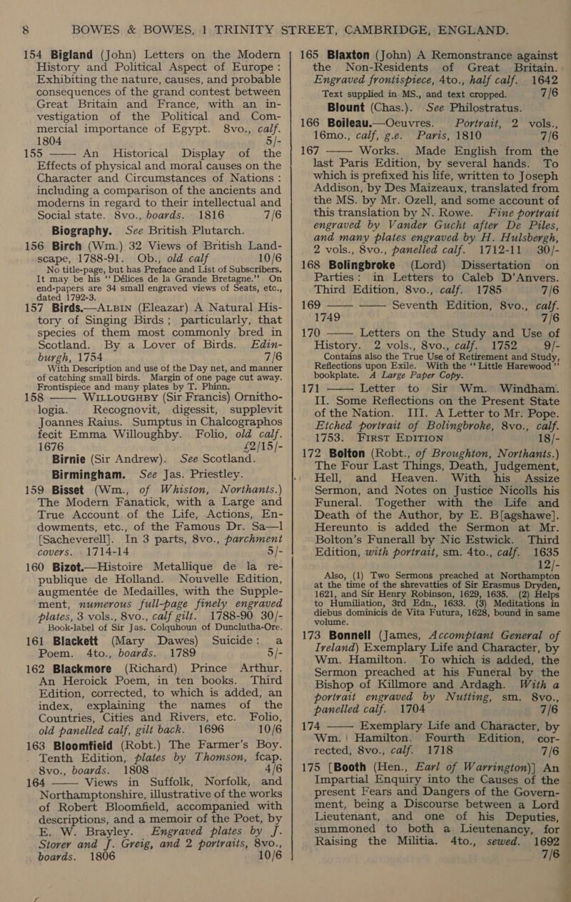 154 Bigland (John) Letters on the Modern History and Political Aspect of Europe : Exhibiting the nature, causes, and probable consequences of the grand contest between Great Britain and France, with an in- vestigation of the Political and Com- mercial importance of Egypt. 8vo., calf. 1804 5 /- 155 An Historical Display of the  Effects of physical and moral causes on the Character and Circumstances of Nations : including a comparison of the ancients and moderns in regard to their intellectual and Social state. 8vo., boards. 1816 7/6 Biography. See British Plutarch. 156 Birch (Wm.) 32 Views of British Land- scape, 1788-91. Ob., old calf 10/6 No. title-page, but has Preface and List of Subscribers. It may be his ‘‘ Délices de la Grande Bretagne.’’ On end-papers are 34 small engraved views of Seats, etc., dated 1792-3. 157 Birds.—ALBIN (Eleazar) A Natural His- tory of Singing Birds; particularly, that species of them most commonly bred in Scotland. -By a Lover of Birds. Edin- burgh, 1754 7/6 With Description and use of the Day net, and manner of catching small birds. Margin of one page cut away. Frontispiece and many plates by T. Phinn. 158 WILLouGHBY (Sir Francis) Ornitho- logia. Recognovit, digessit, supplevit Joannes Raius. Sumptus in Chalcographos fecit Emma Willoughby. Folio, old calf. 1676 £2/15/- Birnie (Sir Andrew). See Scotland. Birmingham. See Jas. Priestley. 159 Bisset (Wm., of Whiston, Northants.) The Modern Fanatick, with a Large and True Account of the Life, Actions, En- dowments, etc., of the Famous Dr. Sa—l [Sacheverell]. In 3 parts, 8vo., parchment covers. 1714-14 5/- 160 Bizot.—Histoire Metallique de la re- publique de Holland. Nouvelle Edition, augmentée de Medailles, with the Supple- ment, numerous full-page finely engraved plates, 3 vols., 8vo., calf gilt. 1788-90 30/- Book-label of Sir Jas. Colquhoun of Dunclutha-Ore. 161 Blackett (Mary Dawes) Suicide: a Poem. 4to., boards. 1789 5/- 162 Blackmore (Richard) Prince Arthur. An Heroick Poem, in ten books. Third Edition, corrected, to which is added, an  index, explaining the names of the Countries, Cities and Rivers, etc. Folio, old panelled calf, gilt back. 1696 10/6 163 Bloomfield (Robt.) The Farmer’s Boy. Tenth Edition, plates by Thomson, fcap. 8vo., boards. 1808 4/6 164 Views in Suffolk, Norfolk, and Northamptonshire, illustrative of the works of Robert Bloomfield, accompanied with descriptions, and a memoir of the Poet, by E. W. Brayley. Engraved plates by J. Storey and J. Greig, and 2 portraits, 8vo., boards. 1806 10/6  165 Blaxton (John) A Remonstrance against the Non-Residents of Great _ Britain. Engraved frontispiece, Ato., half calf. 1642 Text supplied in. MS., and text cropped. 7/6 Blount (Chas.). See Philostratus. — 166 Boileau.u—Oeuvres. Portrait, 2 vols., 16mo., calf, g.e. Paris, 1810 7/6 167 Works. Made English from the last Paris Edition, by several hands. To which is prefixed his life, written to Joseph Addison, by Des Maizeaux, translated from the MS. by Mr. Ozell, and some account of this translation by N. Rowe. Fine portrait engraved by Vander Gucht after De Piles, and many plates engraved by H. Hulsbergh, 2 vols., 8vo., panelled calf. 1712-11 30/- 168 Bolingbroke (Lord) Dissertation on Parties: in Letters to Caleb D’Anvers. Third Edition, 8vo., calf. 1785 7/6 169 Seventh Edition, 8vo., calf. 1749 7/6 170 Letters on the Study and Use of History. 2 vols., 8vo., calf. 1752 9/- Contains also the True Use of Retirement and Study, Reflections upon Exile. With the ‘‘ Little Harewood ”’ bookplate. A Large Paper Copy. 171 Letter to Sir Wm. Windham. II. Some Reflections on the Present State of the Nation. III. A Letter to Mr. Pope. Etched portrait of Bolingbroke, 8vo., calf. 1753. First EDITION 18/- 172 Bolton (Robt., of Broughton, Northants.) The Four Last Things, Death, Judgement, Hell, and Heaven. With his Assize Sermon, and Notes on Justice Nicolls his Funeral. Together with the Life and Death of the Author, by E. Blagshawe]. Hereunto is added the Sermon at Mr. Bolton’s Funerall by Nic Estwick. Third Edition, with portrait, sm. 4to., calf. 1635 12/- Also, (1) Two Sermons preached at he ala at the time of the shrevatties of Sir Erasmus Dryden, 1621, and Sir Henry Robinson, 1629, 1635. (2) Helps to Humiliation, 3rd Edn., 1633. (3) Meditations in diebus dominicis de Vita Futura, 1628, bound in same volume. 173 Bonnell (James, Accomptant General of Ireland) Exemplary Life and Character, by Wm. Hamilton. To which is added, the Sermon preached at his Funeral by the Bishop of Killmore and Ardagh. With a portrait engraved by Nutting, sm. 8vo., panelled calf. 1704 7/6 174 Exemplary Life and Character, by Wm.: Hamilton. Fourth Edition, rected, 8vo., calf. 1718 7/6 175 (Booth (Hen., Earl of Warrington)] An — Impartial Enquiry into the Causes of the © present Fears and Dangers of the Govern- — ment, being a Discourse between a Lord Lieutenant, and one of his Deputies, summoned to both a Lieutenancy, for Raising the Militia. 4to., sewed. 1692 7/6      
