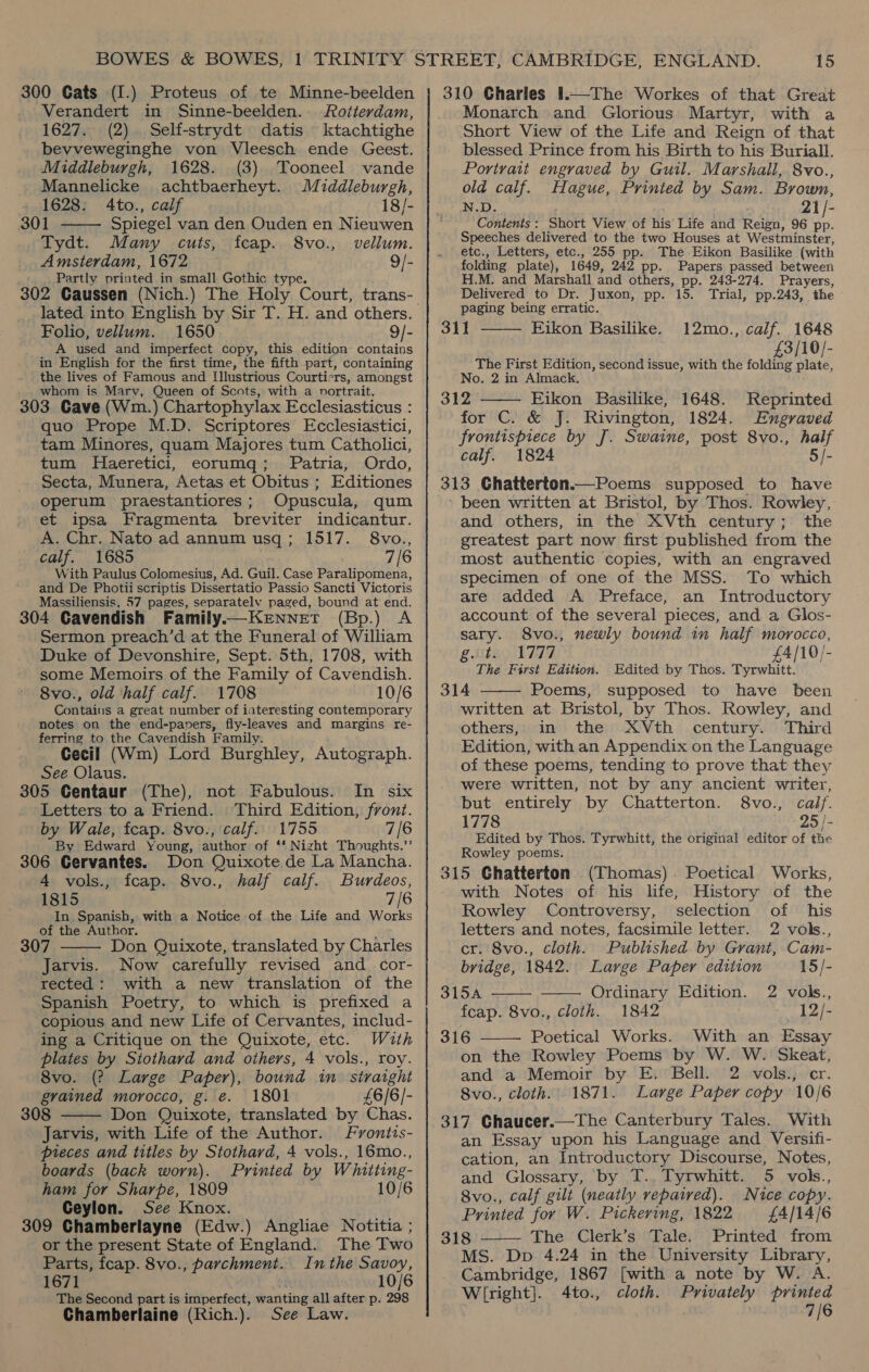 300 Cats (I.) Proteus of te Minne-beelden Verandert in Sinne-beelden.. Rotterdam, 1627. (2). Self-strydt datis ktachtighe bevveweginghe von Vleesch ende Geest. Middleburgh, 1628. (3) Tooneel vande Mannelicke achtbaerheyt. Middleburgh, 1628. 4to., calf 18/- 301 C TEATTE Spiegel van den Ouden en Nieuwen Tydt. Many cuts, fcap. 8vo., vellum. Amsterdam, 1672 9/- Partly printed in small Gothic type. lated into English by Sir T. H. and others. Folio, vellum. 1650 9/- A used and imperfect copy, this edition contains in English for the first time, the fifth part, containing the lives of Famous and Illustrious Courticrs, amongst whom is Mary, Queen of Scots, with a nvortrait. 303 Cave (Wm.) Chartophylax Ecclesiasticus : quo Prope M.D. Scriptores Ecclesiastici, tam Minores, quam Majores tum Catholici, tum Haeretici, eorumq; Patria, Ordo, Secta, Munera, Aetas et Obitus ; Editiones operum praestantiores; Opuscula, qum et ipsa Fragmenta breviter indicantur. A. Chr. Nato ad annum usq ; 1517. 8vo., calf. 1685 7/6 With Paulus Colomesius, Ad. Guil. Case Paralipomena, and De Photii scriptis Dissertatio Passio Sancti Victoris Massiliensis, 57 pages, separately paged, bound at end. 304 Gavendish Family.—Kenner (Bp.) A Sermon preach’d at the Funeral of William Duke of Devonshire, Sept. 5th, 1708, with some Memoirs of the Family of Cavendish. 8vo., old half calf. 1708 10/6 Contains a great number of interesting contemporary notes on the end-paners, fly-leaves and margins re- ferring to the Cavendish Family: Cecil (Wm) Lord Burghley, Autograph. See Olaus. 305 Centaur (The), not Fabulous. In six Letters to a Friend. ‘Third Edition, front. by Wale, fcap. 8vo., calf. 1755 7/6 By Edward Young, author of ** Night Thoughts.” 306 Cervantes. Don Quixote de La Mancha. 4 vols., fcap. 8vo., half calf. Burdeos, 1815 7/6 In Spanish, with a Notice of the Life and Works of the Author.  307 Don Quixote, translated by Charles Jarvis. Now carefully revised and _cor- rected: with a new translation of the Spanish Poetry, to which is prefixed a copious and new Life of Cervantes, includ- ing a Critique on the Quixote, etc. With plates by Siothard and others, 4 vols., roy. 8vo. (? Large Paper), bound in straight grained morocco, g. e. 1801 £6/6/- 308 Don Quixote, translated by Chas. Jarvis, with Life of the Author. Frontis-  pieces and titles by Stothard, 4 vols., 16mo., boards (back worn). Printed by Whitting- ham for Sharpe, 1809 10/6 Ceylon. See Knox. 309 Chamberlayne (Edw.) Angliae Notitia ; or the present State of England. The Two Parts, feap. 8vo., parchment. Inthe Savoy, 1671 10/6 The Second part is imperfect, wanting all after p. 298 Chamberlaine (Rich.). See Law. 310 Charles 1.—The Workes of that Great Monarch and Glorious Martyr, with a Short View of the Life and Reign of that blessed Prince from his Birth to his Buriall. Portrait engraved by Guil. Marshall, 8vo., old calf. Hague, Printed by Sam. Brown, N.D. 21 /- Contents : Short View of his Life and Reign, 96 pp. Speeches delivered to the two Houses at Westminster, etc., Letters, etc., 255 pp. The Eikon Basilike (with folding plate), 1649, 242 pp. Papers passed between M. and Marshall and others, pp. 243-274. Prayers, Delivered to Dr. Juxon, pp. 15. Trial, pp.243, the paging being erratic. 3h} Eikon Basilike.  12mo., calf. 1648 3/10/- The First Edition, second issue, with the folding plate, No. 2 in Almack. 312 Eikon Basilike, 1648. Reprinted for C. &amp; J. Rivington, 1824. Engraved frontispiece by J. Swaine, post 8vo., half calf. 1824 5/- 313 Chatterton.—Poems supposed to have ' been written at Bristol, by Thos. Rowley, and others, in the XVth century; the greatest part now first published from the most authentic copies, with an engraved specimen of one of the MSS. To which are added A Preface, an Introductory account of the several pieces, and a Glos- sary. 8vo., newly bound in half morocco,  g.iitay 1777 £4/10/- The First Edition. Edited by Thos. Tyrwhitt. 314 Poems, supposed to have been  written at Bristol, by Thos. Rowley, and others, in the XVth century. Third Edition, with an Appendix on the Language of these poems, tending to prove that they were written, not by any ancient writer, but entirely by Chatterton. 8vo., calf. 1778 25 /- Edited by Thos. Tyrwhitt, the original editor of the Rowley poems. 315 Chatterton (Thomas) . Poetical Works, with Notes of his life, History of the Rowley Controversy, selection of his letters and notes, facsimile letter. 2 vols., cr. 8vo., cloth. Published by Grant, Cam- bridge, 1842. Large Paper edition 15/- 315A Ordinary Edition. 2 vols.,   feap. 8vo., cloth. 1842 12/- 316 ——— Poetical Works. With an Essay on the Rowley Poems by W. W. Skeat, and a Memoir by E. Bell. 2 vols., cr. Svo., cloth. 1871. Large Paper copy 10/6 317 Chaucer.—The Canterbury Tales. With an Essay upon his Language and Versifi- cation, an Introductory Discourse, Notes, and Glossary, by T., Tyrwhitt. 5 vols., 8vo., calf gilt (neatly repaired). Nice copy. Printed for W. Pickering, 1822 {£4/14/6 MS. Dp 4.24 in the University Library, Cambridge, 1867 [with a note by W. A. Wright]. 4to., cloth. Privately printed 7/6