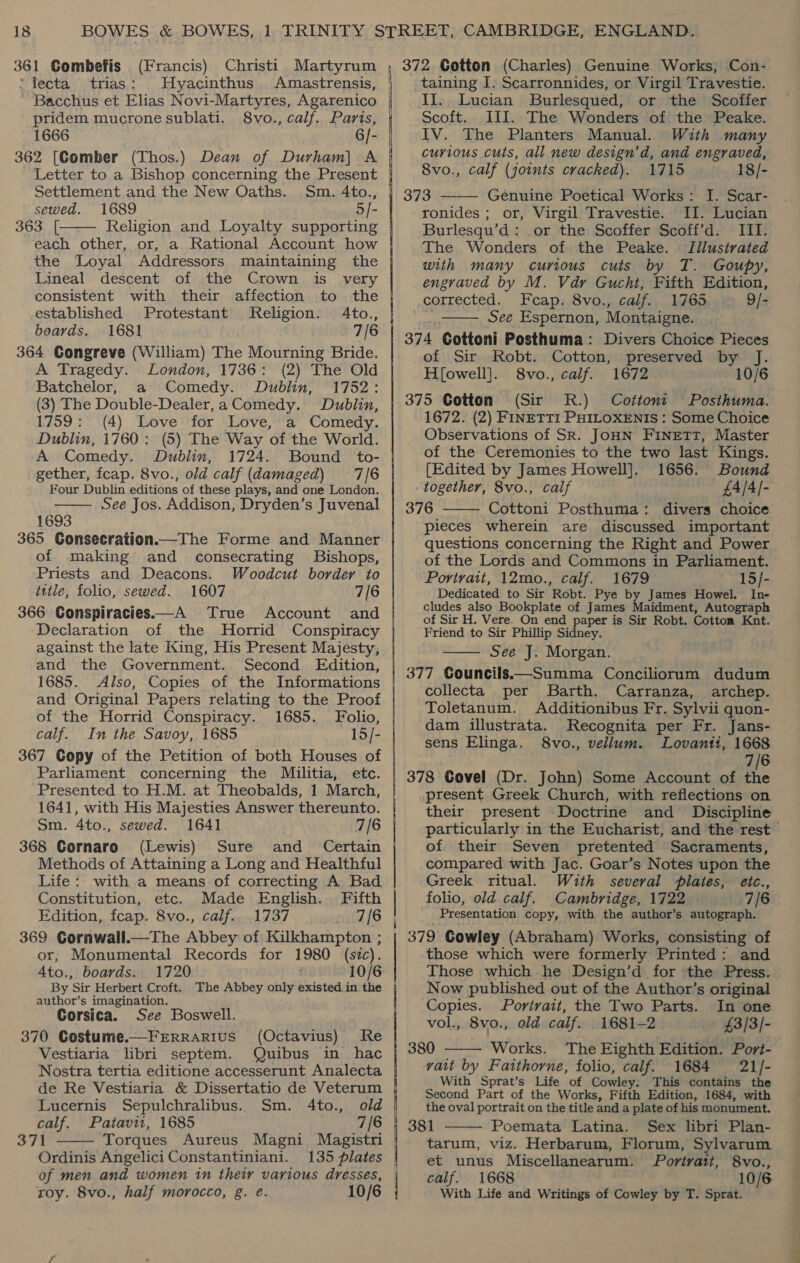 361 Gombefis (Francis) ‘lecta trias: Hyacinthus Amastrensis, ' Bacchus et Elias Novi-Martyres, Agarenico | pridem mucrone sublati. 8vo., calf. Parts, 1666 6]- 362 [Comber (Thos.) Dean of Durham] A Letter to a Bishop concerning the Present Settlement and the New Oaths. Sm. 4to., sewed. 1689 5/- 363. [ Religion and Loyalty supporting  each other, or, a Rational Account how the Loyal Addressors maintaining the Lineal descent of the Crown is_ very consistent with their affection to the established. Protestant Keligion. 4to., boards. 1681 7/6 364 Gongreve (William) The Mourning Bride. A Tragedy. London, 1736: (2) The Old Batchelor, a Comedy. Dublin, 1752: (3) The Double-Dealer,a Comedy. Dublin, 1759: (4) Love for Love, a Comedy. Dublin, 1760: (5) The Way of the World. A Comedy. Dublin, 1724. Bound _to- gether, fcap. 8vo., old calf (damaged) 7/6 Four Dublin editions of these plays, and one London. See Jos. Addison, Dryden’s Juvenal 1693 365 CGonsecration.—The Forme and Manner of making and _ consecrating Bishops, Priests and Deacons. Woodcut border to title, folio, sewed. 1607 7/6 366 Conspiracies——A True Account and Declaration of the MHorrid Conspiracy | against the late King, His Present Majesty, and the Government. Second Edition, 1685. Also, Copies of the Informations and Original Papers relating to the Proof of the Horrid Conspiracy. 1685. Folio, calf. In the Savoy, 1685 15/- | 367 Copy of the Petition of both Houses of Parliament concerning the Militia, etc. Presented to H.M. at Theobalds, 1 March, 1641, with His Majesties Answer thereunto. Sm. 4to., sewed. 1641 7/6 368 Cornaro (Lewis) Sure and _ Certain Methods of Attaining a Long and Healthful Life: with a means of correcting A Bad Constitution, etc. Made English. Fifth Edition, fcap. 8vo., calf.. 1737 7/6 | 369 Cornwall.—The Abbey of Kilkhampton ; or, Monumental Records for 1980 (sic). Ato., boards. 1720 10/6 | By Sir Herbert Croft. The Abbey only existed in the author’s imagination, Corsica. See Boswell. 370 Costume.—FERRARIUS (Octavius) Re Vestiaria libri septem. Quibus in hac Nostra tertia editione accesserunt Analecta de Re Vestiaria &amp; Dissertatio de Veterum   Lucernis Sepulchralibus. Sm. 4to., old calf. Patavit, 1685 7/6 371 Torques Aureus Magni Magistri | Ordinis Angelici Constantinian. of men and women in their various adresses, roy. 8vo., half morocco, g. eé. 10/6 a ER aS ee a — SS RA REE |  taining I. Scarronnides, or Virgil Travestie. II. Lucian Burlesqued, or the Scoffer Scoft. III. The Wonders of the Peake. IV. The Planters Manual. With many curious cuts, all new design’d, and engraved, 8vo., calf (joints cracked). 1715 18/- 373 Genuine Poetical Works: I. Scar- ronides ; or, Virgil Travestie. II. Lucian Burlesqu’d: or the Scoffer Scoff’d. III. The Wonders of the Peake. Jllustrated with many curious cuts by T. Goupy, engraved by M. Vdr Gucht, Fifth Edition, corrected. Fcap. 8vo., calf. 1765 9/- See Espernon, Montaigne. 374 Gottoni Posthuma: Divers Choice Pieces of Sir Robt. Cotton, preserved by J. H[owell]. 8vo., calf. 1672 10/6 375 Cotton (Sir R.) Cottont —Posthuma. 1672. (2) FINETTI PHILOXENIS : Some Choice Observations of SR. JOHN Finett, Master of the Ceremonies to the two last Kings.   (Edited by James Howell]. 1656. Bound together, 8vo., calf £A/A/- 376 Cottoni Posthuma: divers choice  pieces wherein are discussed important questions concerning the Right and Power of the Lords and Commons in Parliament. Portrait, 12mo., calf. 1679 15/- Dedicated to Sir Robt. Pye by James Howel. In- cludes also Bookplate of James Maidment, Autograph of Sir H. Vere. On end paper is Sir Robt. Cotton Knt. Friend to Sir Phillip Sidney. See J. Morgan. 377 Gouncils.—Summa Conciliorum dudum collecta per Barth. Carranza, archep. Toletanum. Additionibus Fr. Sylvii quon- dam illustrata. Recognita per Fr. Jans- sens Elinga. S8vo., vellum. Lovanti, 1668 7/6 378 Covel (Dr. John) Some Account of the present Greek Church, with reflections on their present Doctrine and Discipline particularly in the Eucharist, and the rest of their Seven pretented Sacraments, compared with Jac. Goar’s Notes upon the Greek ritual. With several plates, etc., folio, old calf. Cambridge, 1722 7/6 Presentation copy, with the author’s autograph. 379 Gowley (Abraham) Works, consisting of those which were formerly Printed: and Those which he Design’d for the Press. Now published out of the Author’s original  Copies. Portrait, the Two Parts. In one vol., 8vo., old calf. 1681-2 £3/3/- | 380 Works. The Eighth Edition. Port-  vait by Fatthorne, folio, calf. 1684 21/- With Sprat’s Life of Cowley: This contains the Second Part of the Works, Fifth Edition, 1684, with the oval portrait on the title and a plate of his monument.  Poemata Latina. Sex libri Plan- tarum, viz. Herbarum, Florum, Sylvarum et unus Miscellanearum: Portrait, 8vo., calf. 1668 10/6 With Life and Writings of Cowley by T. Sprat.