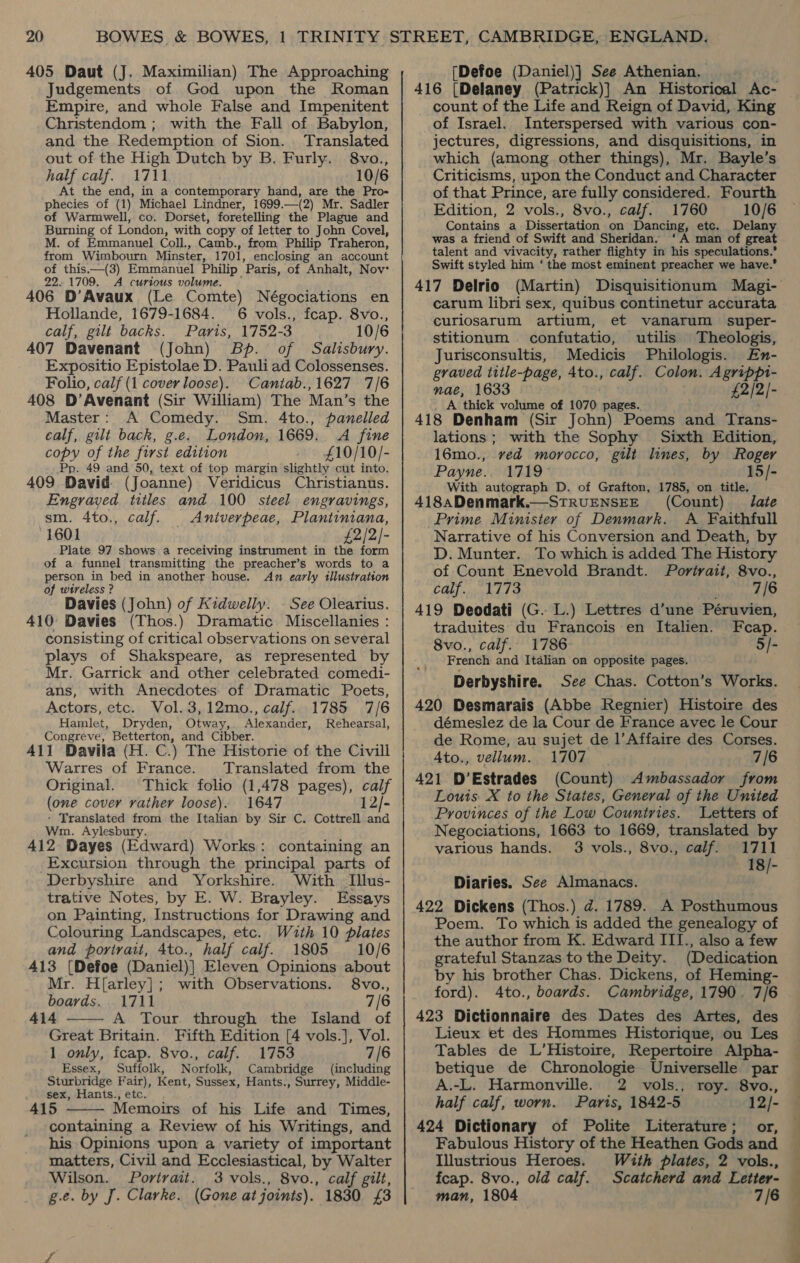 405 Daut (J. Maximilian) The Approaching Judgements of God upon the Roman Empire, and whole False and Impenitent Christendom ; with the Fall of Babylon, and the Redemption of Sion. . Translated out of the High Dutch by B. Furly. 8vo., half calf. 1711 10/6 At the end, in a contemporary hand, are the Pro- phecies of (1) Michael Lindner, 1699.—(2) Mr. Sadler of Warmwell, co. Dorset, foretelling the Plague and Burning of London, with copy of letter to John Covel, M. of Emmanuel Coll., Camb., from Philip Traheron, from Wimbourn Minster, 1701, enclosing an account of this—(3) Emmanuel Philip Paris, of Anhalt, Nov: 22.1709. A curious volume. — 406 D’Avaux (Le Comte) Négociations en Hollande, 1679-1684. 6 vols., fcap. 8vo., calf, gilt backs. Paris, 1752-3 10/6 407 Davenant (John) Bp. of Salisbury. Expositio Epistolae D. Pauli ad Colossenses. Folio, calf (1 cover loose). Caniab.,1627 7/6 408 D’Avenant (Sir William) The Man’s the Master: A Comedy. Sm. 4to., panelled calf, gilt back, g.e. London, 1669. A fine copy of the first edition £10/10/- Pp. 49 and 50, text of top margin slightly cut into. 409 David (Joanne) Veridicus Christianus. Engraved titles and 100 steel engravings, sm. 4to., calf. Aniverpeae, Plantiniana, 1601 £2/2/- Plate 97 shows a receiving instrument in the form of a funnel transmitting the preacher’s words to a person in bed in another house. Ax early illustration of wtreless ? Davies (John) of Kidwelly. . See Olearius. 410° Davies (Thos.) Dramatic Miscellanies : consisting of critical observations on several plays of Shakspeare, as represented by Mr. Garrick and other celebrated comedi- ans, with Anecdotes of Dramatic Poets, Actors, etc. Vol. 3,12mo., calf. 1785 7/6 Hamlet, Dryden, Otway, Alexander, Rehearsal, Congreve, Betterton, and Cibber. 411 Davila (H. C.) The Historie of the Civill Warres of France. Translated from the Original. Thick folio (1,478 pages), calf (one cover rather loose). 1647 12/- - Translated from the Italian by Sir C. Cottrell and Wm. Aylesbury. 412 Dayes (Edward) Works: containing an Excursion through the principal parts of Derbyshire and Yorkshire. With Illus- trative Notes, by E. W. Brayley. Essays on Painting, Instructions for Drawing and Colouring Landscapes, etc. With 10 plates and portrait, 4to., half calf. 1805 10/6 413 (Defoe (Daniel)] Eleven Opinions about Mr. H{arley]; with Observations. 8vo., boards. 1711 7/6 414 A Tour through the Island of  Great Britain. Fifth Edition [4 vols.], Vol. 1 only, fcap. 8vo., calf. 1753 7/6 Essex, Suffolk, Norfolk, Cambridge (including Sturbridge Fair), Kent, Sussex, Hants., Surrey, Middle- sex, Hants., etc. 415 Memoirs of his Life and Times, containing a Review of his Writings, and his Opinions upon a variety of important matters, Civil and Ecclesiastical, by Walter Wilson. Portrait. 3 vols., 8vo., calf gilt, g.e. by J. Clarke. (Gone atjoints). 1830 £3  ee ° [Defoe (Daniel)] See Athenian. 416 (Delaney (Patrick)} An Historical Ac- count of the Life and Reign of David, King of Israel. Interspersed with various con- jectures, digressions, and disquisitions, in which (among other things), Mr. Bayle’s Criticisms, upon the Conduct and Character of that Prince, are fully considered. Fourth Edition, 2 vols., 8vo., calf. 1760 10/6 Contains a Dissertation on Dancing, etc. Delany was a friend of Swift and Sheridan. ‘A man of great talent and vivacity, rather flighty in his speculations.’ Swift styled him ‘ the most eminent preacher we have.’ 417 Delrio (Martin) Disquisitionum Magi- carum libri sex, quibus continetur accurata curiosarum artium, et vanarum super- stitionum confutatio, utilis Theologis, Jurisconsultis, Medicis Philologis. En- graved title-page, 4to., calf. Colon. Agrippi- nae, 1633 £2/2/- A thick volume of 1070 pages. 418 Denham (Sir John) Poems and Trans- lations; with the Sophy Sixth Edition, 16mo., ved morocco, gilt lines, by Roger Payne.. 1719 15/- With autograph D. of Grafton, 1785, on title. 418aDenmark.—STRUENSEE (Count) Jate Prime Minister of Denmark. A Faithfull Narrative of his Conversion and Death, by D. Munter. To which is added The History of Count Enevold Brandt. Porivatt, 8vo., calf. 1773 7/6 419 Deodati (G. L.) Lettres d’une Péruvien, traduites du Francois en Italien. Fcap. 8vo., calf. 1786 5/- French and Italian on opposite pages. Derbyshire. See Chas. Cotton’s Works. 420 Desmarais (Abbe Regnier) Histoire des démeslez de la Cour de France avec le Cour de Rome, au sujet de l’Affaire des Corses. 4Ato., vellum. 1707 7/6 421 D’Estrades (Count) Ambassador from Louis X to the States, General of the United Provinces of the Low Countries. Letters of Negociations, 1663 to 1669, translated by various hands. 3 vols., 8vo., calf. 1711 18/- Diaries. See Almanacs. 422 Dickens (Thos.) d. 1789. A Posthumous Poem. To which is added the genealogy of the author from K. Edward III., also a few grateful Stanzas to the Deity. (Dedication by his brother Chas. Dickens, of Heming- ford). 4to., boards. Cambridge, 1790. 7/6 423 Dictionnaire des Dates des Artes, des Lieux et des Hommes Historique, ou Les Tables de L’Histoire, Repertoire Alpha- betique de Chronologie Universelle par A.-L. Harmonville. 2 vols., roy. 8vo., half calf, worn. Paris, 1842-5 12/- 424 Dictionary of Polite Literature; or, Fabulous History of the Heathen Gods and Illustrious Heroes. With plates, 2 vols., fcap. 8vo., old calf. Scatcherd and Letter- man, 1804 7/6 eS ee ee