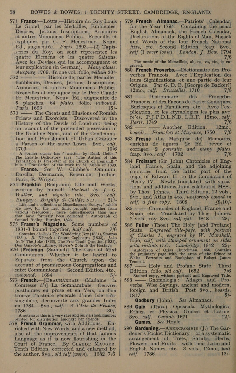 Le Grand, par les Medailles, Emblemes, Deuises, Jettons, Inscriptions, Armoiries et autres Monumens Publics. Recueillis et expliquez par C. F. Menestrier.. Nouv. Ed., augmentée. Paris, 1693.—(2) Tapis- series du Roy, ou sont representez les quatre Elemens et les quatre Saisons. Avec les Devises qui les accompagnent et leur explication (in German). Many plates. Auspurg, 1709. In one vol., folio, vellum 30/- 5342 Histoire de, par les Medailles, Emblemes, Devises, Jettons, Inscriptions, Armoiries, et autres Monumens - Publics. Recueilles et expliquez par le Pere Claude Fr. Menestrier. Nouv. Ed., augmentée de   5 planches. 64 plates, folio, unbound. Paris, 1693 15/- 573 The Cheats and Illusions of Romish  Priests and Exorcists. Discovered in the History of the Devils of Loudun: being an account of the pretended possession of the Ursuline Nuns, and of the Condemna- tion and Punishment of Urban Grandier a Parson of the same Town. 8vo., calf. 1703 10/6 A former owner has ‘‘ written by Danl. Defoe.’’ The Epistle Dedicatory says ‘‘The Author of this Translation (a Presbyter of the Church of England),’’ it is a Translation of the work by M. Aubin of 1693. France. See W. Clubbe’s Omnium, Davilla, Desmarais, Espernon, Jardine, Paris, E. Wright. 574 Franklin (Benjamin) Life and Works, written by himself. Portrait by J.: G. Walker, and vignette title, 8vo., calf. Bungay: Brightly &amp; Childs, Niv. 21 /- Life, and a collection of Miscellaneous Essays, ‘‘ which are now, for the first time, brought together from various resources...more miscellaneous than any that have. formerly been collected.’’ Autograph of Samuel Riding, Burnley, 1826. 575 Fraser's Magazine. Some numbers of 1831-3 bound together, half calf. 7/6 Contains Shelley’s The Wandering Jew (1831), Stanzas (183), B. Disraeli’s Count Cagliostro (1833), John Galts The Joke (1833), The Free Trade Question (1832), Don Quixote’s Library, Morter’s Zohrab the Hostage. 576 [Freeman (Samuel)] The Case of Mixt Communion, Whether it be lawful to Separate from the Church upon the account of promiscuous Congregations and mixt Communions? Second Edition, 4to., unbound. 1684 5/- 577 French.—[BrEAuHARNAIS -(Madame la Comtesse d’)] La Somnambule, Oeuvres posthumes en prose et en Vers, ou l’on trouve l’histoire. générale d’une Isle trés- singuliére, decouverte aux grandes Indes en 1784. 8vo., calf. A l’Isle de France, 1786 30/- A note says this is a very rare and only a small number printed for distribution amongst her friends. 578 French Grammar, with Additions. En- riched with New Words, and.a new method, also all the improvements of that famous Language as it is now flourishing in the Court of France. By CLAUDE MAUGER. Tenth Edition, corrected and enlarged by the author, 8vo., old calf (worn). 1682 7/6 for the Year 1794. Containing the usual English Almanack, the French Calendar, Declarations of the Rights of Man, Musick and Words of the four French National Airs, etc. Second Edition, fcap. 8vo., calf (1 cover loose). London, J. Bow, 1794 7/6 The music of the Marseillois, ah, ca, va, etc., is en- graved. 580 French Proverbs.—Dictionnaire des Pro- verbes Francois. Avec 1’Explication des leurs Significations, et une partie de leur Origine. Par G. D. B. [George de Backer?] 12mo., calf. Brusselles, 1710 7/6 581 Dictionnaire des Proverbes  Francois, et des Facons de Parler Comiques, Burlesques et Familieres, etc. Avec l’ex- plication, et les etymologies les plus ave’ re’es., .P.J.-P.D.L.N.D. L.F.. 12mo., calf. Paris, 1749 7/6 582 Another Edition. 12mo., boards. Francfort.et Mayence,1750 7/6 583 Fresne (La Marquise de) Memoires, enrichis de figures. 2e Ed., revue et corrigée. 2 portraits. and many plates, fcap. 8vo., calf. 1702 7/6 584 Froissart (Sir John) Chronicles of Eng- land, France, Spain, and the adjoining countries from the latter part of the reign of Edward II. to the Coronation of Henry IV. Newly translated, with varia- tions and additions from celebrated MSS., by Thos. Johnes. Third Edition, 12 vols., 8vo., and Atlas in 4to., uniformly bound in calf, a fine copy. 1808 £8/10/- 585 Chronicles of England, France and Spain, etc. Translated by Thos. Johnes. 2 vols., roy. 8vo., calf gilt. 1848 25/- 586 Fuller (Thos.) The Holy [and Profane] State. Engraved title-page, with portratt of Charles I., engraved by W. Marshall, — folio, calf, with stamped ornament on sides with initials O.C. Cambridge, 1642 25/- Autograph of Ozias Churchman, 1656. Contains the prelimary page with the arms of the Prince of     yale Portraits and Bookplate of Robert James ennent. 587 Holy and Profane State. Third Edition, folio, old calf. 1652 7/6 Stained copy, without portrait and Engraved Title. Gnomologia: Adages and Pro- verbs, Wise Sayings, ancient and modern, foreign and British. Post 8vo., boards. 1817 5/- Gadbury (John). See Almanacs. 589 Gale (Thos.) Opuscula Mythologica, Ethica et Physica, Graece et Latine. 8vo., calf. Cantab. 1671 12/- Games. See Hoyle. 590 Gardening.— ABERCROMBIE (J.) The Gar- dener’s Pocket Dictionary ; or a systematic  arrangement of Trees, Shrubs, Herbs, Flowers, and Fruits: with their Latin and English Names, etc. 3 vols., 12mo., half calf. 1786 12/- 