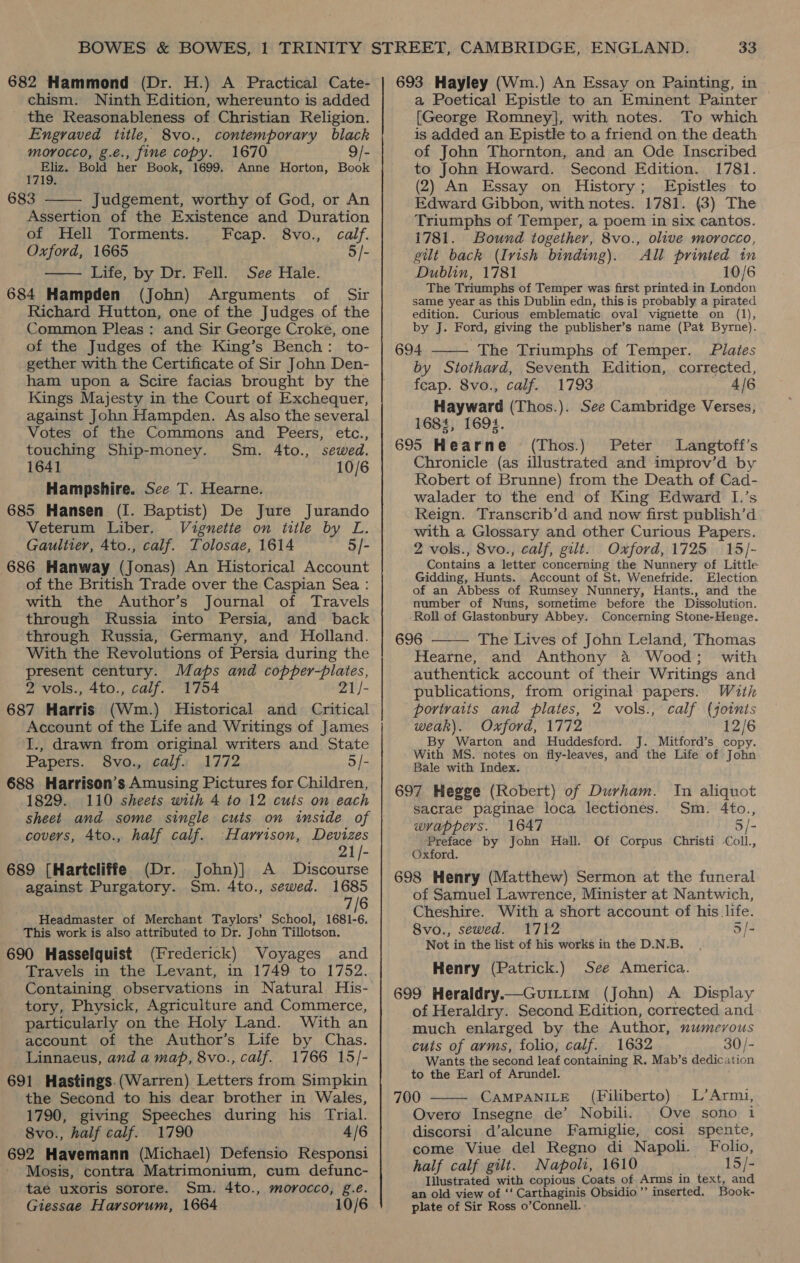 682 Hammond (Dr. H.) A Practical Cate- chism. Ninth Edition, whereunto is added the Reasonableness of Christian Religion. Engraved title, 8vo., contemporary black morocco, g.e., fine copy. 1670 9/- aoa Bold her Book, 1699. Anne Horton, Book 683 Judgement, worthy of God, or An Assertion of the Existence and Duration of Hell Torments. Feap. 8vo., calf. Oxford, 1665 5/- Life, by Dr. Fell. See Hale. 684 Hampden (John) Arguments of Sir Richard Hutton, one of the Judges of the Common Pleas: and Sir George Croke, one of the Judges of the King’s Bench: to- gether with the Certificate of Sir John Den- ham upon a Scire facias brought by the Kings Majesty in the Court of Exchequer, against John Hampden. As also the several Votes of the Commons and Peers, etc., touching Ship-money. Sm. 4to., sewed. 1641 10/6 Hampshire. See T. Hearne. 685 Hansen (I. Baptist) De Jure Jurando Veterum Liber. Vignette on title by L. Gauliter, 4to., calf. Tolosae, 1614 5/- 686 Hanway (Jonas) An Historical Account of the British Trade over the Caspian Sea : with the Author’s Journal of Travels through Russia into Persia, and back through Russia, Germany, and Holland. With the Revolutions of Persia during the present century. Maps and oie soto 2 vols., 4to., calf. 1754 21/- 687 Harris (Wm.) Historical and Critical Account of the Life and Writings of James I., drawn from original writers and State Papers. S8vo., calf. 1772 5/- 688 Harrison’s Amusing Pictures for Children, 1829. 110 sheets with 4 to 12 cuts on each sheet and some single cuts on inside of   covers, 4to., half calf. Harrison, Devizes 21/- 689 [Hartcliffe (Dr. John)] A Discourse against Purgatory. Sm. 4to., sewed. 1685 7/6 Headmaster of Merchant Taylors’ School, 1681-6. This work is also attributed to Dr. John Tillotson. 690 Hasselquist (Frederick) Voyages and Travels in the Levant, in 1749 to 1752. Containing observations in Natural His- tory, Physick, Agriculture and Commerce, particularly on the Holy Land. With an account of the Author’s Life by Chas. Linnaeus, and a map, 8vo., calf. 1766 15/- 691 Hastings.(Warren) Letters from Simpkin the Second to his dear brother in Wales, 1790, giving Speeches during his Trial. 8vo., half calf. 1790 4/6 692 Havemann (Michael) Defensio Responsi Mosis, contra Matrimonium, cum defunc- tae uxoris sorore. Sm. 4to., morocco, g.eé. Giessae Harsorum, 1664 10/6 693 Hayley (Wm.) An Essay on Painting, in a Poetical Epistle to an Eminent Painter [George Romney], with notes. To which is added an Epistle to a friend on the death of John Thornton, and an Ode Inscribed to John Howard. Second Edition. 1781. (2) An Essay on History; Epistles to Edward Gibbon, with notes. 1781. (3) The Triumphs of Temper, a poem in six cantos. 1781. Bound together, 8vo., olive morocco, gilt back (Irish binding). All printed in Dublin, 1781 10/6 The Triumphs of Temper was first printed in London same year as this Dublin edn, this is probably a pirated edition. Curious emblematic oval vignette on (1), by J. Ford, giving the publisher’s name (Pat Byrne). 694 The Triumphs of Temper. Plates by Stothard, Seventh Edition, corrected, feap. 8vo., calf. 1793 4/6 Hayward (Thos.). See Cambridge Verses, 1684, 1694. 695 Hearne (Thos.) Peter Langtoff’s Chronicle (as illustrated and improv’d by Robert of Brunne) from the Death of Cad- walader to the end of King Edward I.’s Reign. Transcrib’d and now first publish’d with a Glossary and other Curious Papers. 2 vols., 8vo., calf, gilt. Oxford, 1725 15/- Contains a letter concerning the Nunnery of Little Gidding, Hunts. Account of St. Wenefride. Election of an Abbess of Rumsey Nunnery, Hants., and the number of Nuns, sometime before the Dissolution. Roll of Glastonbury Abbey. Concerning Stone-Henge. 696 The Lives of John Leland, Thomas Hearne, and Anthony a Wood; with authentick account of their Writings and publications, from original papers. With portvaits and plates, 2 vols., calf (joints weak). Oxford, 1772 12/6 By ‘Warton and Huddesford. J. Mitford’s copy. With MS. notes on ily-leaves, and the Life of John Bale with Index. 697 Hegge (Robert) of Durham. sacrae paginae loca lectiones.   Tn aliquot Sm. 4to., wrappers. 1647 5/- Preface by John Hall. Of Corpus. Christi Coll., Oxford. 698 Henry (Matthew) Sermon at the funeral of Samuel Lawrence, Minister at Nantwich, Cheshire. With a short account of his life. 8vo., sewed. 1712 5/- Not in the list of his works in the D.N.B. Henry (Patrick.) See America. 699 Heraldry.—Guittim (John) A Display of Heraldry. Second Edition, corrected and much enlarged by the Author, numevous cuts of arms, folio, calf. 1632 30/- Wants the second leaf containing R. Mab’s dedication to the Earl of Arundel. 700 CAMPANILE Overo Insegne de’ Nobili. discorsi d’alcune Famiglie, ; come Viue del Regno di Napoli. Folio, half calf gilt. Napoli, 1610 15/- Illustrated with copious Coats of Arms in text, and an old view of ‘‘ Carthaginis Obsidio ”’ inserted. Book- plate of Sir Ross o’Connell. : (Filiberto) L’Armi, Ove sono i cosi spente, 