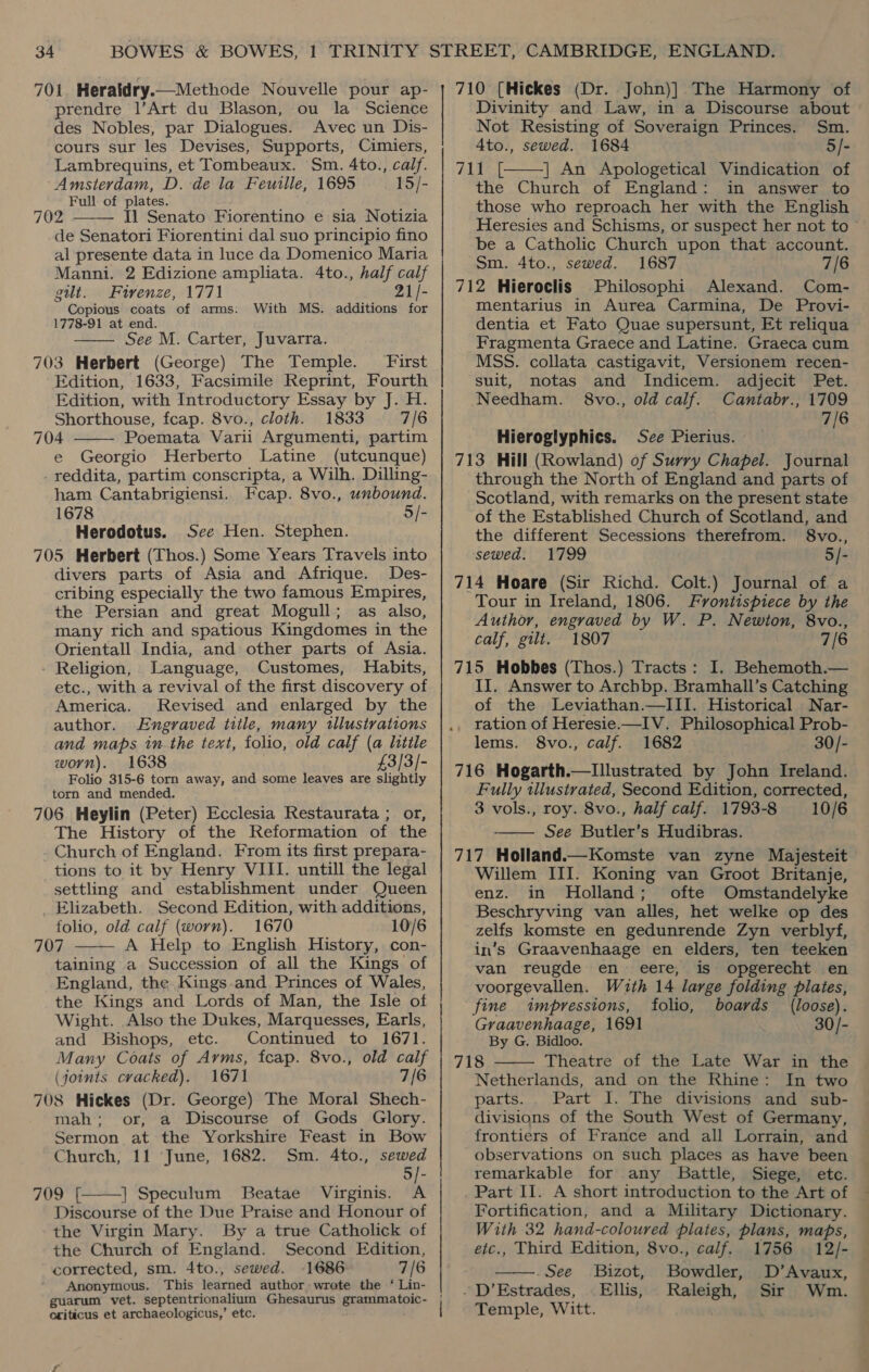 701. Heraldry.—Methode Nouvelle pour ap- prendre 1’Art du Blason, ou la = Science des Nobles, par Dialogues. Avec un Dis- cours sur les Devises, Supports, Cimiers, Lambrequins, et Tombeaux. Sm. 4to., calf. Amsterdam, D.-de la Feuille, 1695 15/- Full of plates. 702 Il Senato Fiorentino e sia Notizia de Senatori Fiorentini dal suo principio fino al presente data in luce da Domenico Maria Manni. 2 Edizione ampliata. 4to., half calf gut. Firenze, 1771 21/- Copious coats of arms. With MS. additions for 1778-91 at end. See M. Carter, Juvarra. 703 Herbert (George) The Temple. First Edition, 1633, Facsimile Reprint, Fourth Edition, with Introductory Essay by J. H. Shorthouse, fcap. 8vo., cloth. 1833 7/6 704 Poemata Varii Argumenti, partim e Georgio Herberto Latine (utcunque) _ reddita, partim conscripta, a Wilh. Dilling- ham Cantabrigiensi. Fcap. 8vo., unbound. 1678 5/- Herodotus. See Hen. Stephen. 705 Herbert (Thos.) Some Years Travels into divers parts of Asia and Afrique. Des- cribing especially the two famous Empires, the Persian and great Mogull; as also, many rich and spatious Kingdomes in the Orientall India, and other parts of Asia. Religion, Language, Customes, Habits, etc., with a revival of the first discovery of America. Revised and enlarged by the author. Engraved title, many tllustrations and maps tn the text, folio, old calf (a little worn). 1638 £3/3/- Folio 315-6 torn away, and some leaves are slightly torn and mended. 706 Heylin (Peter) Ecclesia Restaurata ; or, The History of the Reformation of the Church of England. From its first prepara- tions to it by Henry VIII. untill the legal settling and establishment under Queen Elizabeth. Second Edition, with additions, folio, old calf (worn). 1670 10/6 707 A Help to English History, con- taining a Succession of all the Kings of England, the. Kings.and Princes of Wales, the Kings and Lords of Man, the Isle of Wight. Also the Dukes, Marquesses, Earls, and Bishops, etc. Continued to 1671. Many Coats of Arms, fcap. 8vo., old calf (joints cracked). 1671 7/6 708 Hickes (Dr. George) The Moral Shech- mah; or, a Discourse of Gods Glory. Sermon at the Yorkshire Feast in Bow Church, 11 June, 1682. Sm. 4to., sewed 5/- 709 T | Speculum Beatae Virginis. A Discourse of the Due Praise and Honour of the Virgin Mary. By a true Catholick of the Church of England. Second Edition, corrected, sm. 4to., sewed. 1686 7/6 Anonymous. This learned author wrote the ‘ Lin- guarum vet. septentrionalium Ghesaurus grammatoic- oxriticus et archaeologicus,’ etc.      710 ({Hickes (Dr. John)] The Harmony of Divinity and Law, in a Discourse about Not Resisting of Soveraign Princes. Sm. 4to., sewed. 1684 5/- 7 | An Apologetical Vindication of the Church of England: in answer to those who reproach her with the English Heresies and Schisms, or suspect her not to ~ be a Catholic Church upon that account. Sm. 4to., sewed. 1687 7/6 712 Hieroclis Philosophi Alexand. Com- mentarius in Aurea Carmina, De Provi- dentia et Fato Quae supersunt, Et reliqua Fragmenta Graece and Latine. Graeca cum MSS. collata castigavit, Versionem recen- suit, notas and Indicem. adjecit Pet. Needham. 8vo., old calf. Cantabr., 1709 7/6  Hieroglyphics. Sce Pierius. 713 Hill (Rowland) of Surry Chapel. Journal through the North of England and parts of Scotland, with remarks on the present state of the Established Church of Scotland, and the different Secessions therefrom. §8vo., sewed. 1799 5/- 714 Hoare (Sir Richd. Colt.) Journal of a Tour in Ireland, 1806. Frontispiece by the Author, engraved by W. P. Newton, 8vo., calf, gilt. 1807 7/6 715 Hobbes (Thos.) Tracts: I. Behemoth.— II. Answer to Archbp. Bramhall’s Catching of the Leviathan.—III. Historical Nar- lems. 8vo., calf. 1682 30/- 716 Hogarth.—lIllustrated by John Ireland. Fully tllustrated, Second Edition, corrected, 3 vols., roy. 8vo., half calf. 1793-8 10/6 See Butler’s Hudibras. 717 Holland.—Komste van zyne Majesteit Willem III. Koning van Groot Britanje, enz. in Holland; ofte Omstandelyke Beschryving van alles, het welke op des zelfs komste en gedunrende Zyn verblyf, in’s Graavenhaage en elders, ten teeken van reugde en eere, is opgerecht en voorgevallen. Wuth 14 large folding plates,  fine impressions, folio, boards (loose). Graavenhaage, 1691 30/- By G. Bidloo. 718 Theatre of the Late War in the  Netherlands, and on the Rhine: In two parts. Part I. The divisions and sub- divisions of the South West of Germany, frontiers of France and all Lorrain, and observations on such places as have been remarkable for any Battle, Siege, etc. Part II. A short introduction to the Art of Fortification, and a Military Dictionary. With 32 hand-coloured plates, plans, maps,  etc., Third Edition, 8vo., calf. 1756 12/- .See Bizot, Bowdler, D’Avaux, . D’Estrades, Ellis, Wm. Raleigh, Sir Temple, Witt.